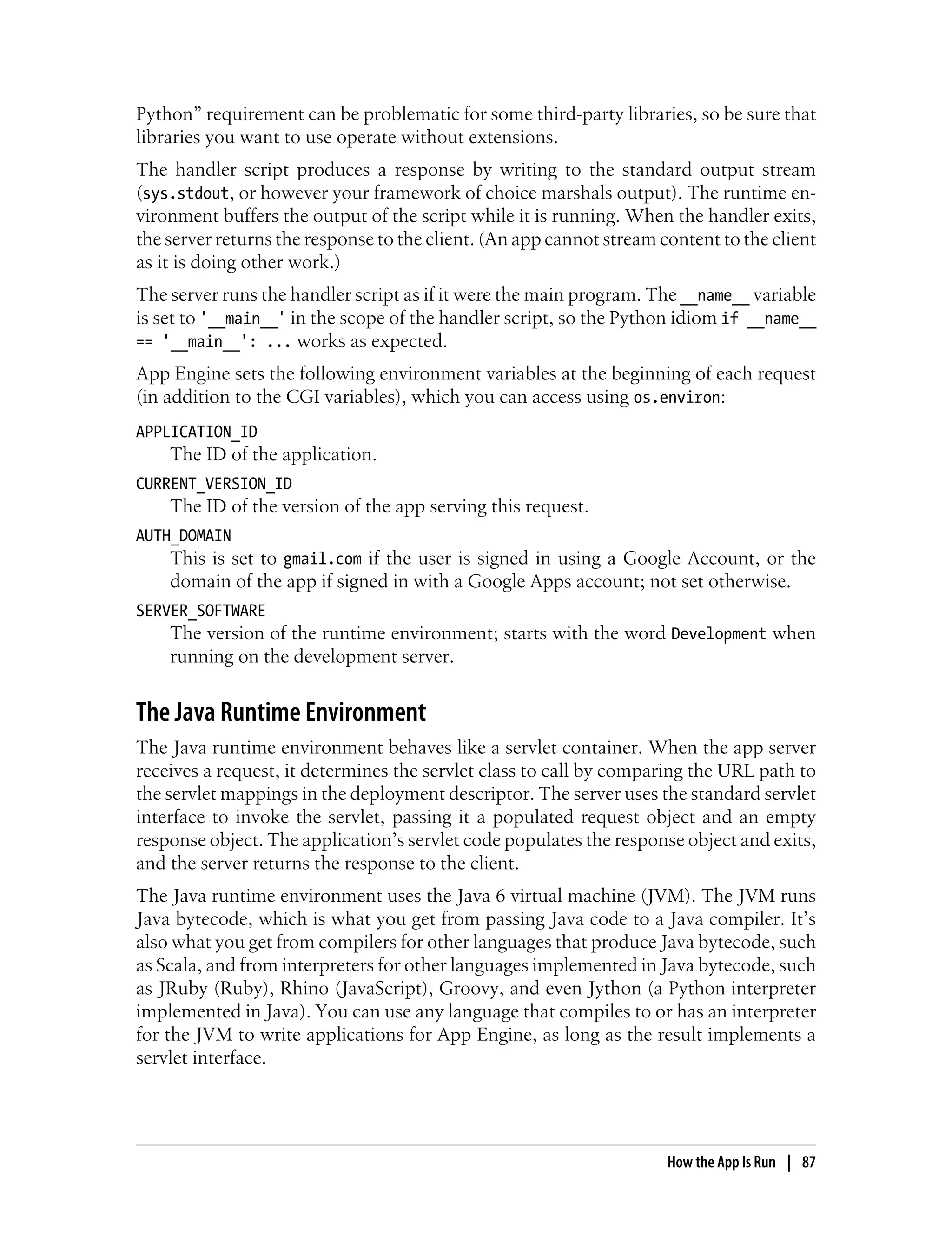 Python” requirement can be problematic for some third-party libraries, so be sure that
libraries you want to use operate without extensions.
The handler script produces a response by writing to the standard output stream
(sys.stdout, or however your framework of choice marshals output). The runtime en-
vironment buffers the output of the script while it is running. When the handler exits,
the server returns the response to the client. (An app cannot stream content to the client
as it is doing other work.)
The server runs the handler script as if it were the main program. The __name__ variable
is set to '__main__' in the scope of the handler script, so the Python idiom if __name__
== '__main__': ... works as expected.
App Engine sets the following environment variables at the beginning of each request
(in addition to the CGI variables), which you can access using os.environ:
APPLICATION_ID
    The ID of the application.
CURRENT_VERSION_ID
    The ID of the version of the app serving this request.
AUTH_DOMAIN
    This is set to gmail.com if the user is signed in using a Google Account, or the
    domain of the app if signed in with a Google Apps account; not set otherwise.
SERVER_SOFTWARE
    The version of the runtime environment; starts with the word Development when
    running on the development server.


The Java Runtime Environment
The Java runtime environment behaves like a servlet container. When the app server
receives a request, it determines the servlet class to call by comparing the URL path to
the servlet mappings in the deployment descriptor. The server uses the standard servlet
interface to invoke the servlet, passing it a populated request object and an empty
response object. The application’s servlet code populates the response object and exits,
and the server returns the response to the client.
The Java runtime environment uses the Java 6 virtual machine (JVM). The JVM runs
Java bytecode, which is what you get from passing Java code to a Java compiler. It’s
also what you get from compilers for other languages that produce Java bytecode, such
as Scala, and from interpreters for other languages implemented in Java bytecode, such
as JRuby (Ruby), Rhino (JavaScript), Groovy, and even Jython (a Python interpreter
implemented in Java). You can use any language that compiles to or has an interpreter
for the JVM to write applications for App Engine, as long as the result implements a
servlet interface.




                                                                      How the App Is Run | 87
 