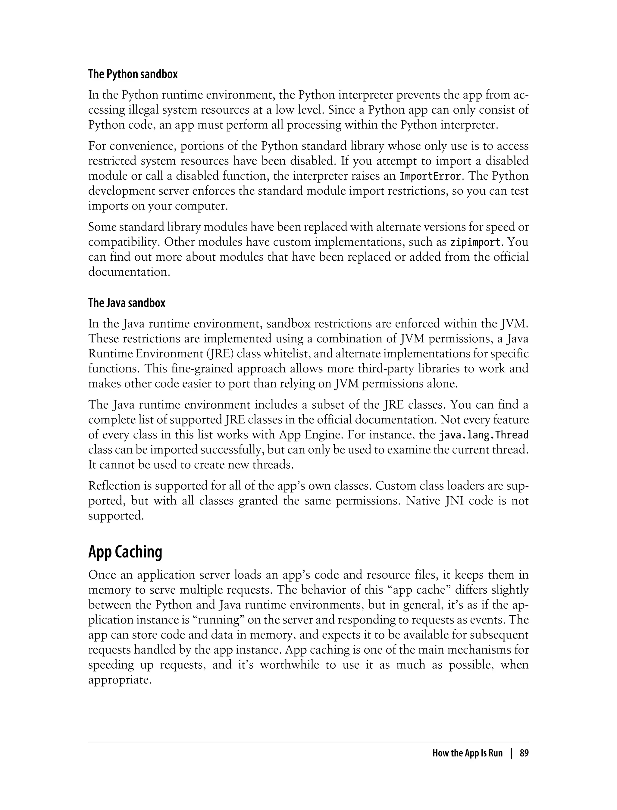 The Python sandbox
In the Python runtime environment, the Python interpreter prevents the app from ac-
cessing illegal system resources at a low level. Since a Python app can only consist of
Python code, an app must perform all processing within the Python interpreter.
For convenience, portions of the Python standard library whose only use is to access
restricted system resources have been disabled. If you attempt to import a disabled
module or call a disabled function, the interpreter raises an ImportError. The Python
development server enforces the standard module import restrictions, so you can test
imports on your computer.
Some standard library modules have been replaced with alternate versions for speed or
compatibility. Other modules have custom implementations, such as zipimport. You
can find out more about modules that have been replaced or added from the official
documentation.

The Java sandbox
In the Java runtime environment, sandbox restrictions are enforced within the JVM.
These restrictions are implemented using a combination of JVM permissions, a Java
Runtime Environment (JRE) class whitelist, and alternate implementations for specific
functions. This fine-grained approach allows more third-party libraries to work and
makes other code easier to port than relying on JVM permissions alone.
The Java runtime environment includes a subset of the JRE classes. You can find a
complete list of supported JRE classes in the official documentation. Not every feature
of every class in this list works with App Engine. For instance, the java.lang.Thread
class can be imported successfully, but can only be used to examine the current thread.
It cannot be used to create new threads.
Reflection is supported for all of the app’s own classes. Custom class loaders are sup-
ported, but with all classes granted the same permissions. Native JNI code is not
supported.


App Caching
Once an application server loads an app’s code and resource files, it keeps them in
memory to serve multiple requests. The behavior of this “app cache” differs slightly
between the Python and Java runtime environments, but in general, it’s as if the ap-
plication instance is “running” on the server and responding to requests as events. The
app can store code and data in memory, and expects it to be available for subsequent
requests handled by the app instance. App caching is one of the main mechanisms for
speeding up requests, and it’s worthwhile to use it as much as possible, when
appropriate.




                                                                    How the App Is Run | 89
 