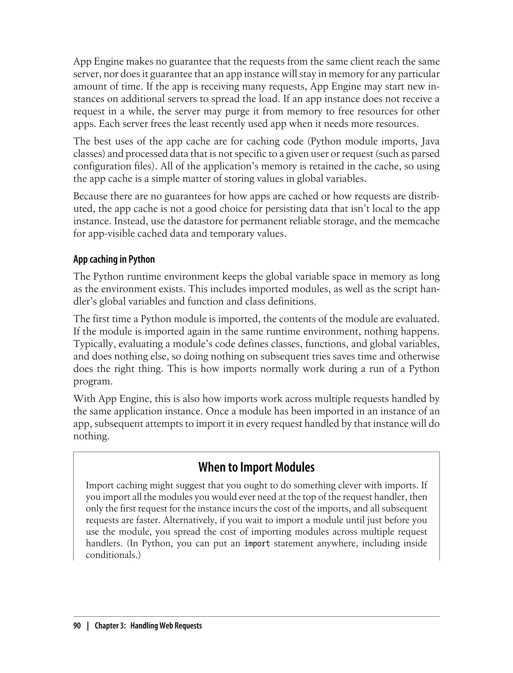 App Engine makes no guarantee that the requests from the same client reach the same
server, nor does it guarantee that an app instance will stay in memory for any particular
amount of time. If the app is receiving many requests, App Engine may start new in-
stances on additional servers to spread the load. If an app instance does not receive a
request in a while, the server may purge it from memory to free resources for other
apps. Each server frees the least recently used app when it needs more resources.
The best uses of the app cache are for caching code (Python module imports, Java
classes) and processed data that is not specific to a given user or request (such as parsed
configuration files). All of the application’s memory is retained in the cache, so using
the app cache is a simple matter of storing values in global variables.
Because there are no guarantees for how apps are cached or how requests are distrib-
uted, the app cache is not a good choice for persisting data that isn’t local to the app
instance. Instead, use the datastore for permanent reliable storage, and the memcache
for app-visible cached data and temporary values.

App caching in Python
The Python runtime environment keeps the global variable space in memory as long
as the environment exists. This includes imported modules, as well as the script han-
dler’s global variables and function and class definitions.
The first time a Python module is imported, the contents of the module are evaluated.
If the module is imported again in the same runtime environment, nothing happens.
Typically, evaluating a module’s code defines classes, functions, and global variables,
and does nothing else, so doing nothing on subsequent tries saves time and otherwise
does the right thing. This is how imports normally work during a run of a Python
program.
With App Engine, this is also how imports work across multiple requests handled by
the same application instance. Once a module has been imported in an instance of an
app, subsequent attempts to import it in every request handled by that instance will do
nothing.


                                   When to Import Modules
   Import caching might suggest that you ought to do something clever with imports. If
   you import all the modules you would ever need at the top of the request handler, then
   only the first request for the instance incurs the cost of the imports, and all subsequent
   requests are faster. Alternatively, if you wait to import a module until just before you
   use the module, you spread the cost of importing modules across multiple request
   handlers. (In Python, you can put an import statement anywhere, including inside
   conditionals.)




90 | Chapter 3: Handling Web Requests
 