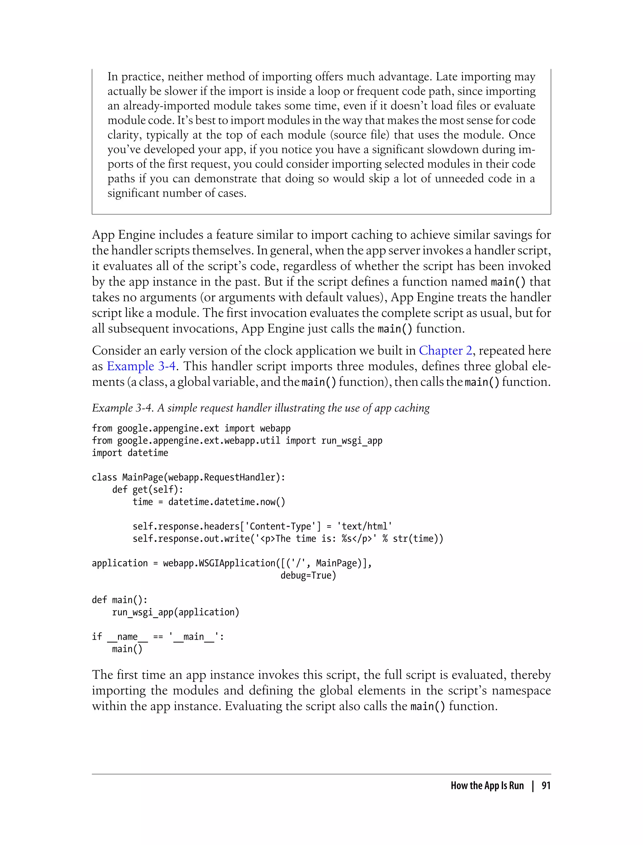 In practice, neither method of importing offers much advantage. Late importing may
   actually be slower if the import is inside a loop or frequent code path, since importing
   an already-imported module takes some time, even if it doesn’t load files or evaluate
   module code. It’s best to import modules in the way that makes the most sense for code
   clarity, typically at the top of each module (source file) that uses the module. Once
   you’ve developed your app, if you notice you have a significant slowdown during im-
   ports of the first request, you could consider importing selected modules in their code
   paths if you can demonstrate that doing so would skip a lot of unneeded code in a
   significant number of cases.


App Engine includes a feature similar to import caching to achieve similar savings for
the handler scripts themselves. In general, when the app server invokes a handler script,
it evaluates all of the script’s code, regardless of whether the script has been invoked
by the app instance in the past. But if the script defines a function named main() that
takes no arguments (or arguments with default values), App Engine treats the handler
script like a module. The first invocation evaluates the complete script as usual, but for
all subsequent invocations, App Engine just calls the main() function.
Consider an early version of the clock application we built in Chapter 2, repeated here
as Example 3-4. This handler script imports three modules, defines three global ele-
ments (a class, a global variable, and the main() function), then calls the main() function.
Example 3-4. A simple request handler illustrating the use of app caching
from google.appengine.ext import webapp
from google.appengine.ext.webapp.util import run_wsgi_app
import datetime

class MainPage(webapp.RequestHandler):
    def get(self):
        time = datetime.datetime.now()

        self.response.headers['Content-Type'] = 'text/html'
        self.response.out.write('<p>The time is: %s</p>' % str(time))

application = webapp.WSGIApplication([('/', MainPage)],
                                     debug=True)

def main():
    run_wsgi_app(application)

if __name__ == '__main__':
    main()

The first time an app instance invokes this script, the full script is evaluated, thereby
importing the modules and defining the global elements in the script’s namespace
within the app instance. Evaluating the script also calls the main() function.




                                                                            How the App Is Run | 91
 