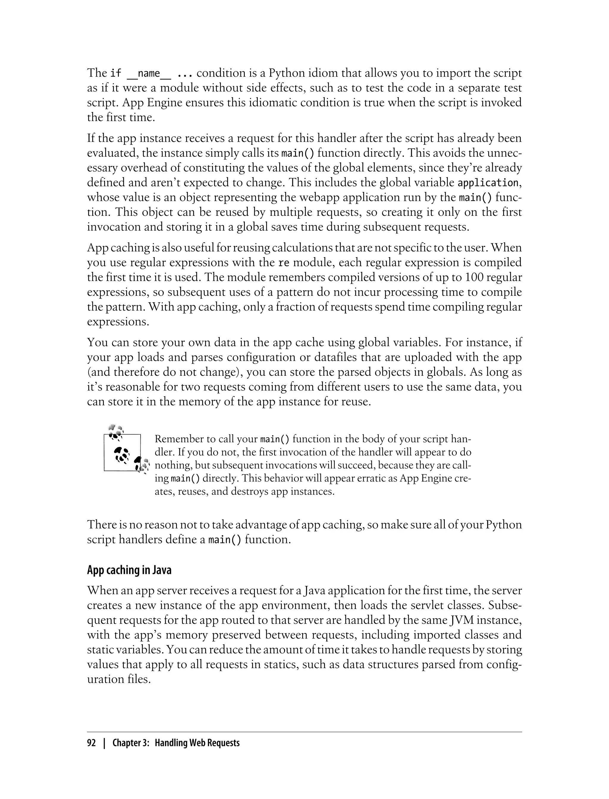 The if __name__ ... condition is a Python idiom that allows you to import the script
as if it were a module without side effects, such as to test the code in a separate test
script. App Engine ensures this idiomatic condition is true when the script is invoked
the first time.
If the app instance receives a request for this handler after the script has already been
evaluated, the instance simply calls its main() function directly. This avoids the unnec-
essary overhead of constituting the values of the global elements, since they’re already
defined and aren’t expected to change. This includes the global variable application,
whose value is an object representing the webapp application run by the main() func-
tion. This object can be reused by multiple requests, so creating it only on the first
invocation and storing it in a global saves time during subsequent requests.
App caching is also useful for reusing calculations that are not specific to the user. When
you use regular expressions with the re module, each regular expression is compiled
the first time it is used. The module remembers compiled versions of up to 100 regular
expressions, so subsequent uses of a pattern do not incur processing time to compile
the pattern. With app caching, only a fraction of requests spend time compiling regular
expressions.
You can store your own data in the app cache using global variables. For instance, if
your app loads and parses configuration or datafiles that are uploaded with the app
(and therefore do not change), you can store the parsed objects in globals. As long as
it’s reasonable for two requests coming from different users to use the same data, you
can store it in the memory of the app instance for reuse.


                Remember to call your main() function in the body of your script han-
                dler. If you do not, the first invocation of the handler will appear to do
                nothing, but subsequent invocations will succeed, because they are call-
                ing main() directly. This behavior will appear erratic as App Engine cre-
                ates, reuses, and destroys app instances.


There is no reason not to take advantage of app caching, so make sure all of your Python
script handlers define a main() function.

App caching in Java
When an app server receives a request for a Java application for the first time, the server
creates a new instance of the app environment, then loads the servlet classes. Subse-
quent requests for the app routed to that server are handled by the same JVM instance,
with the app’s memory preserved between requests, including imported classes and
static variables. You can reduce the amount of time it takes to handle requests by storing
values that apply to all requests in statics, such as data structures parsed from config-
uration files.




92 | Chapter 3: Handling Web Requests
 