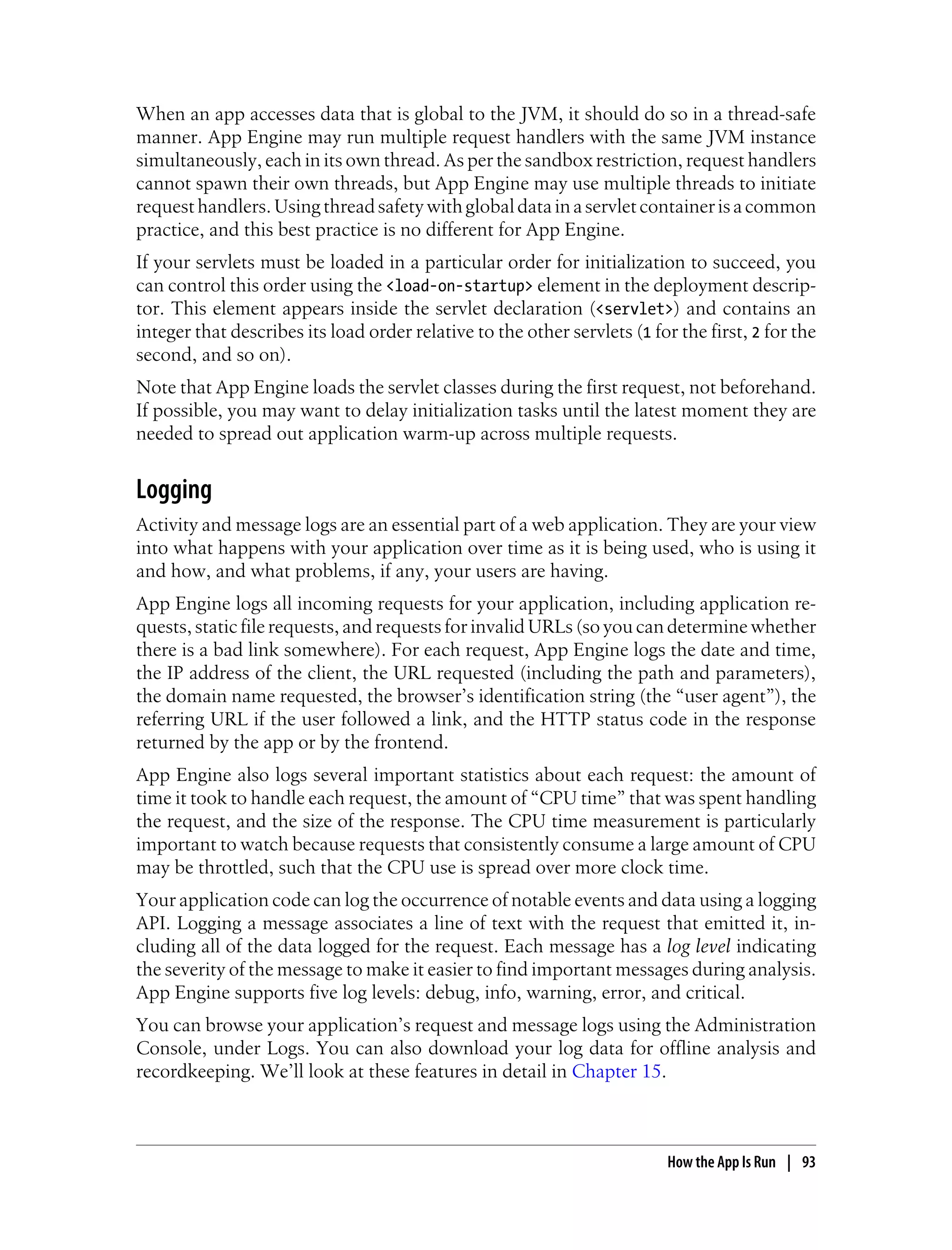 When an app accesses data that is global to the JVM, it should do so in a thread-safe
manner. App Engine may run multiple request handlers with the same JVM instance
simultaneously, each in its own thread. As per the sandbox restriction, request handlers
cannot spawn their own threads, but App Engine may use multiple threads to initiate
request handlers. Using thread safety with global data in a servlet container is a common
practice, and this best practice is no different for App Engine.
If your servlets must be loaded in a particular order for initialization to succeed, you
can control this order using the <load-on-startup> element in the deployment descrip-
tor. This element appears inside the servlet declaration (<servlet>) and contains an
integer that describes its load order relative to the other servlets (1 for the first, 2 for the
second, and so on).
Note that App Engine loads the servlet classes during the first request, not beforehand.
If possible, you may want to delay initialization tasks until the latest moment they are
needed to spread out application warm-up across multiple requests.


Logging
Activity and message logs are an essential part of a web application. They are your view
into what happens with your application over time as it is being used, who is using it
and how, and what problems, if any, your users are having.
App Engine logs all incoming requests for your application, including application re-
quests, static file requests, and requests for invalid URLs (so you can determine whether
there is a bad link somewhere). For each request, App Engine logs the date and time,
the IP address of the client, the URL requested (including the path and parameters),
the domain name requested, the browser’s identification string (the “user agent”), the
referring URL if the user followed a link, and the HTTP status code in the response
returned by the app or by the frontend.
App Engine also logs several important statistics about each request: the amount of
time it took to handle each request, the amount of “CPU time” that was spent handling
the request, and the size of the response. The CPU time measurement is particularly
important to watch because requests that consistently consume a large amount of CPU
may be throttled, such that the CPU use is spread over more clock time.
Your application code can log the occurrence of notable events and data using a logging
API. Logging a message associates a line of text with the request that emitted it, in-
cluding all of the data logged for the request. Each message has a log level indicating
the severity of the message to make it easier to find important messages during analysis.
App Engine supports five log levels: debug, info, warning, error, and critical.
You can browse your application’s request and message logs using the Administration
Console, under Logs. You can also download your log data for offline analysis and
recordkeeping. We’ll look at these features in detail in Chapter 15.



                                                                           How the App Is Run | 93
 