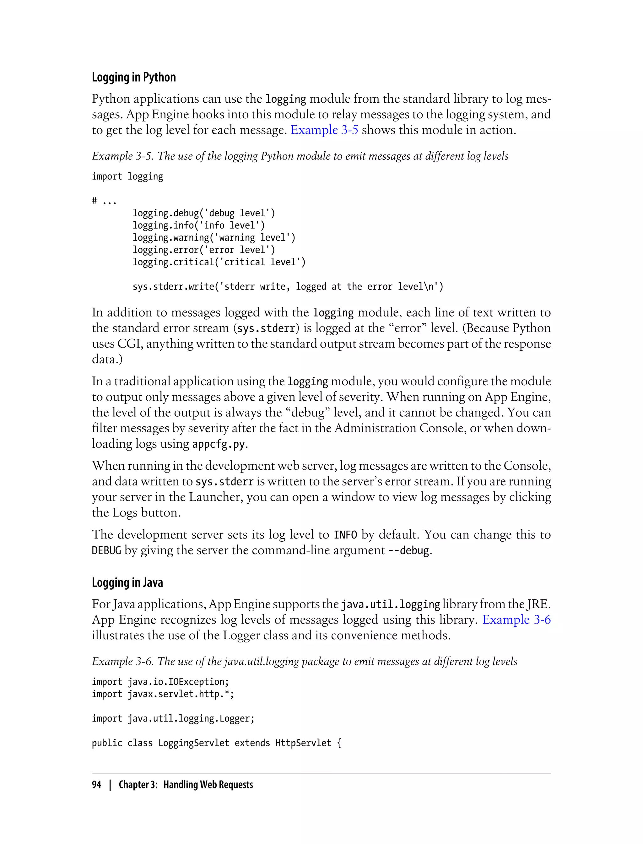 Logging in Python
Python applications can use the logging module from the standard library to log mes-
sages. App Engine hooks into this module to relay messages to the logging system, and
to get the log level for each message. Example 3-5 shows this module in action.
Example 3-5. The use of the logging Python module to emit messages at different log levels
import logging

# ...
         logging.debug('debug level')
         logging.info('info level')
         logging.warning('warning level')
         logging.error('error level')
         logging.critical('critical level')

         sys.stderr.write('stderr write, logged at the error leveln')

In addition to messages logged with the logging module, each line of text written to
the standard error stream (sys.stderr) is logged at the “error” level. (Because Python
uses CGI, anything written to the standard output stream becomes part of the response
data.)
In a traditional application using the logging module, you would configure the module
to output only messages above a given level of severity. When running on App Engine,
the level of the output is always the “debug” level, and it cannot be changed. You can
filter messages by severity after the fact in the Administration Console, or when down-
loading logs using appcfg.py.
When running in the development web server, log messages are written to the Console,
and data written to sys.stderr is written to the server’s error stream. If you are running
your server in the Launcher, you can open a window to view log messages by clicking
the Logs button.
The development server sets its log level to INFO by default. You can change this to
DEBUG by giving the server the command-line argument --debug.

Logging in Java
For Java applications, App Engine supports the java.util.logging library from the JRE.
App Engine recognizes log levels of messages logged using this library. Example 3-6
illustrates the use of the Logger class and its convenience methods.
Example 3-6. The use of the java.util.logging package to emit messages at different log levels
import java.io.IOException;
import javax.servlet.http.*;

import java.util.logging.Logger;

public class LoggingServlet extends HttpServlet {



94 | Chapter 3: Handling Web Requests
 