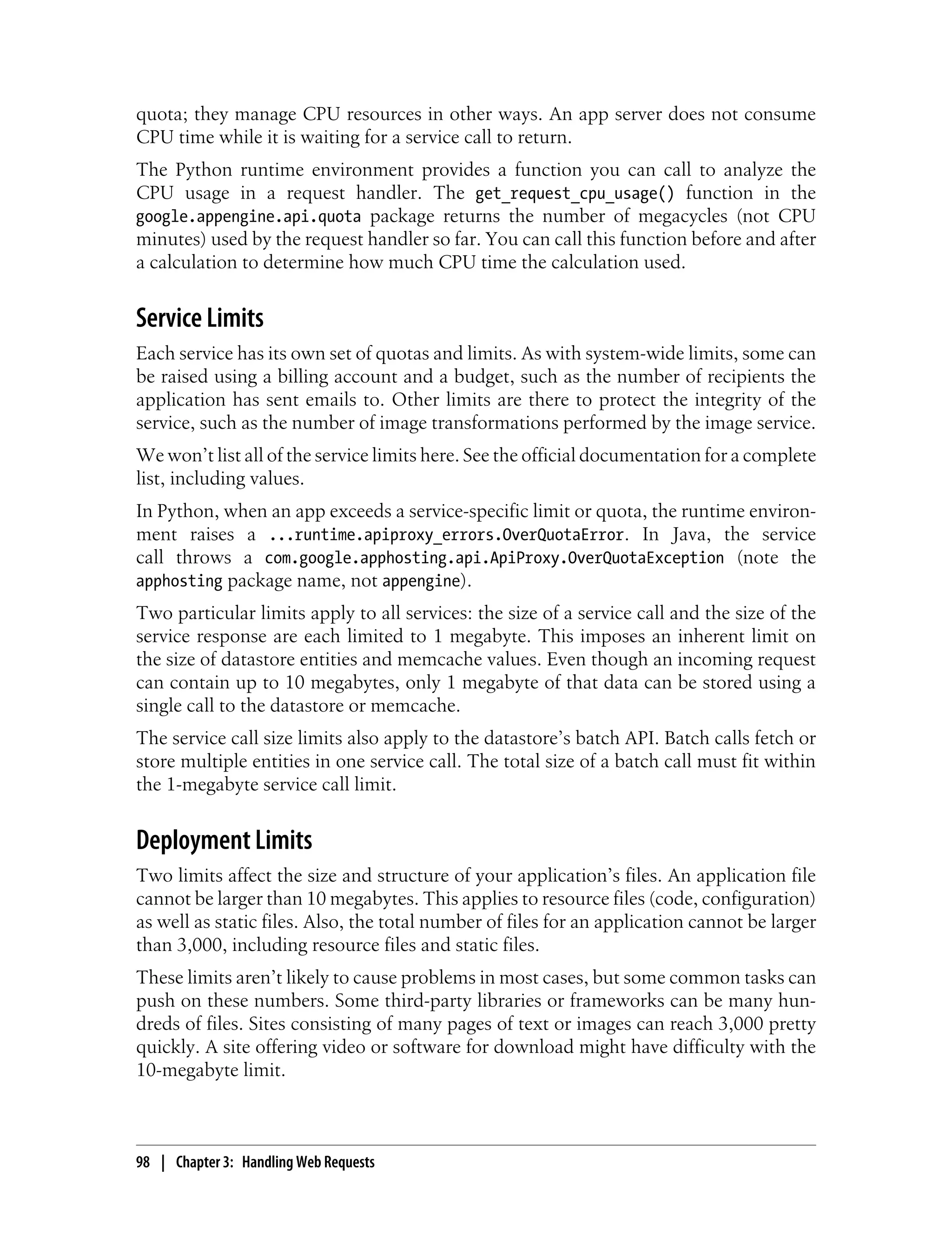 quota; they manage CPU resources in other ways. An app server does not consume
CPU time while it is waiting for a service call to return.
The Python runtime environment provides a function you can call to analyze the
CPU usage in a request handler. The get_request_cpu_usage() function in the
google.appengine.api.quota package returns the number of megacycles (not CPU
minutes) used by the request handler so far. You can call this function before and after
a calculation to determine how much CPU time the calculation used.


Service Limits
Each service has its own set of quotas and limits. As with system-wide limits, some can
be raised using a billing account and a budget, such as the number of recipients the
application has sent emails to. Other limits are there to protect the integrity of the
service, such as the number of image transformations performed by the image service.
We won’t list all of the service limits here. See the official documentation for a complete
list, including values.
In Python, when an app exceeds a service-specific limit or quota, the runtime environ-
ment raises a ...runtime.apiproxy_errors.OverQuotaError. In Java, the service
call throws a com.google.apphosting.api.ApiProxy.OverQuotaException (note the
apphosting package name, not appengine).
Two particular limits apply to all services: the size of a service call and the size of the
service response are each limited to 1 megabyte. This imposes an inherent limit on
the size of datastore entities and memcache values. Even though an incoming request
can contain up to 10 megabytes, only 1 megabyte of that data can be stored using a
single call to the datastore or memcache.
The service call size limits also apply to the datastore’s batch API. Batch calls fetch or
store multiple entities in one service call. The total size of a batch call must fit within
the 1-megabyte service call limit.


Deployment Limits
Two limits affect the size and structure of your application’s files. An application file
cannot be larger than 10 megabytes. This applies to resource files (code, configuration)
as well as static files. Also, the total number of files for an application cannot be larger
than 3,000, including resource files and static files.
These limits aren’t likely to cause problems in most cases, but some common tasks can
push on these numbers. Some third-party libraries or frameworks can be many hun-
dreds of files. Sites consisting of many pages of text or images can reach 3,000 pretty
quickly. A site offering video or software for download might have difficulty with the
10-megabyte limit.



98 | Chapter 3: Handling Web Requests
 