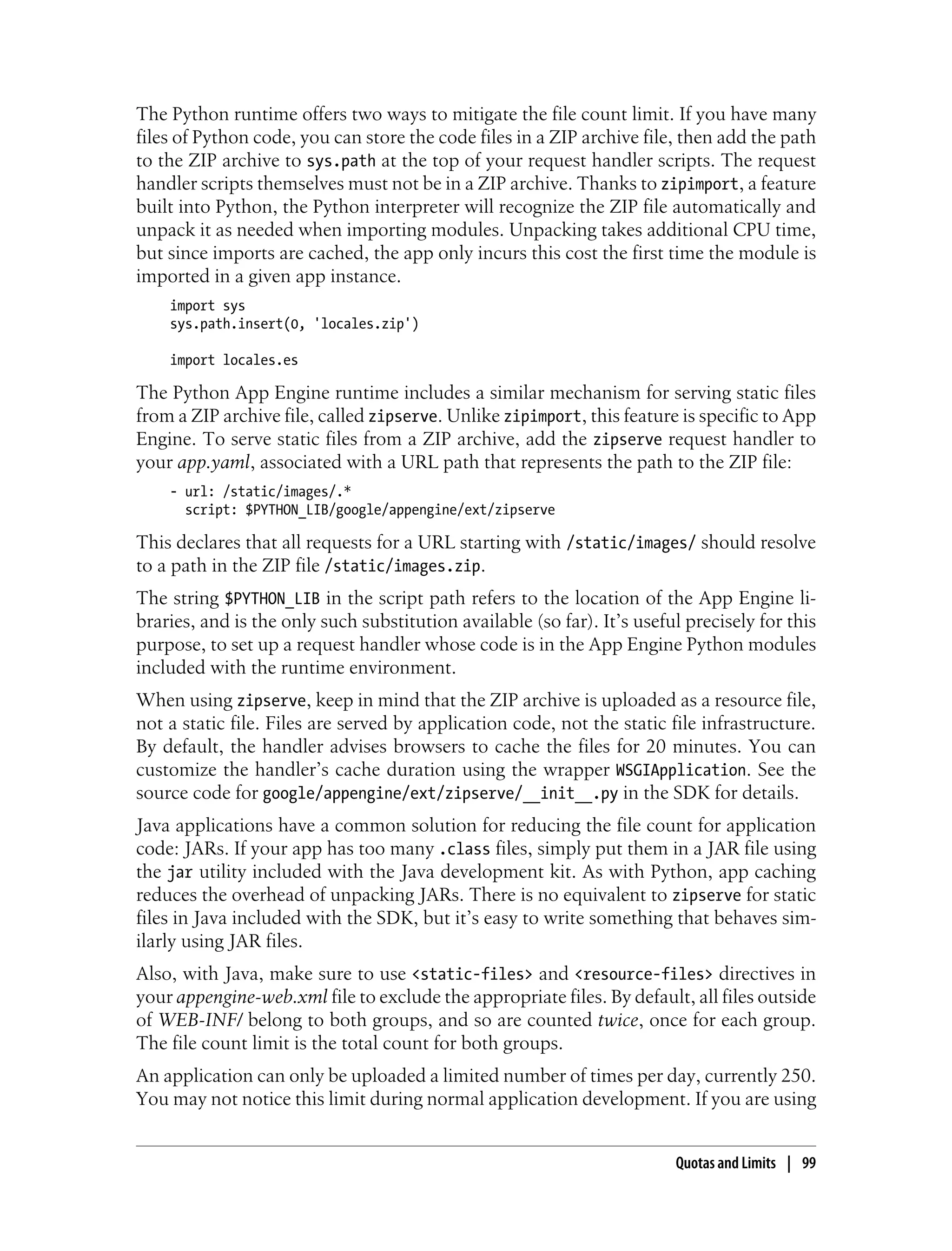 The Python runtime offers two ways to mitigate the file count limit. If you have many
files of Python code, you can store the code files in a ZIP archive file, then add the path
to the ZIP archive to sys.path at the top of your request handler scripts. The request
handler scripts themselves must not be in a ZIP archive. Thanks to zipimport, a feature
built into Python, the Python interpreter will recognize the ZIP file automatically and
unpack it as needed when importing modules. Unpacking takes additional CPU time,
but since imports are cached, the app only incurs this cost the first time the module is
imported in a given app instance.
    import sys
    sys.path.insert(0, 'locales.zip')

    import locales.es

The Python App Engine runtime includes a similar mechanism for serving static files
from a ZIP archive file, called zipserve. Unlike zipimport, this feature is specific to App
Engine. To serve static files from a ZIP archive, add the zipserve request handler to
your app.yaml, associated with a URL path that represents the path to the ZIP file:
    - url: /static/images/.*
      script: $PYTHON_LIB/google/appengine/ext/zipserve

This declares that all requests for a URL starting with /static/images/ should resolve
to a path in the ZIP file /static/images.zip.
The string $PYTHON_LIB in the script path refers to the location of the App Engine li-
braries, and is the only such substitution available (so far). It’s useful precisely for this
purpose, to set up a request handler whose code is in the App Engine Python modules
included with the runtime environment.
When using zipserve, keep in mind that the ZIP archive is uploaded as a resource file,
not a static file. Files are served by application code, not the static file infrastructure.
By default, the handler advises browsers to cache the files for 20 minutes. You can
customize the handler’s cache duration using the wrapper WSGIApplication. See the
source code for google/appengine/ext/zipserve/__init__.py in the SDK for details.
Java applications have a common solution for reducing the file count for application
code: JARs. If your app has too many .class files, simply put them in a JAR file using
the jar utility included with the Java development kit. As with Python, app caching
reduces the overhead of unpacking JARs. There is no equivalent to zipserve for static
files in Java included with the SDK, but it’s easy to write something that behaves sim-
ilarly using JAR files.
Also, with Java, make sure to use <static-files> and <resource-files> directives in
your appengine-web.xml file to exclude the appropriate files. By default, all files outside
of WEB-INF/ belong to both groups, and so are counted twice, once for each group.
The file count limit is the total count for both groups.
An application can only be uploaded a limited number of times per day, currently 250.
You may not notice this limit during normal application development. If you are using


                                                                         Quotas and Limits | 99
 