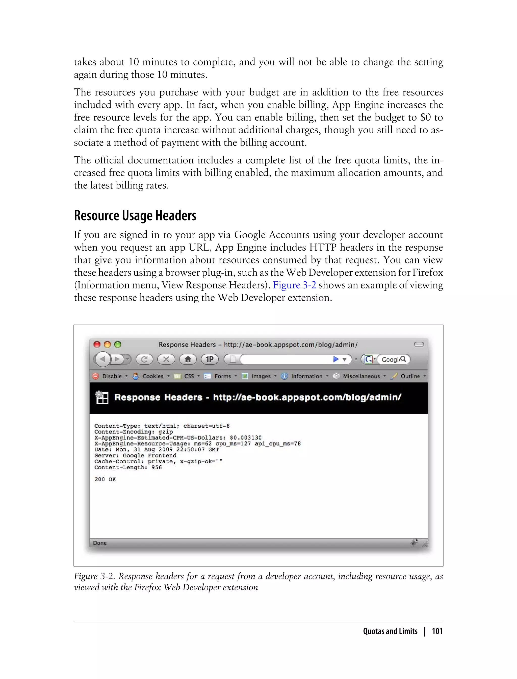 takes about 10 minutes to complete, and you will not be able to change the setting
again during those 10 minutes.
The resources you purchase with your budget are in addition to the free resources
included with every app. In fact, when you enable billing, App Engine increases the
free resource levels for the app. You can enable billing, then set the budget to $0 to
claim the free quota increase without additional charges, though you still need to as-
sociate a method of payment with the billing account.
The official documentation includes a complete list of the free quota limits, the in-
creased free quota limits with billing enabled, the maximum allocation amounts, and
the latest billing rates.


Resource Usage Headers
If you are signed in to your app via Google Accounts using your developer account
when you request an app URL, App Engine includes HTTP headers in the response
that give you information about resources consumed by that request. You can view
these headers using a browser plug-in, such as the Web Developer extension for Firefox
(Information menu, View Response Headers). Figure 3-2 shows an example of viewing
these response headers using the Web Developer extension.




Figure 3-2. Response headers for a request from a developer account, including resource usage, as
viewed with the Firefox Web Developer extension



                                                                            Quotas and Limits | 101
 