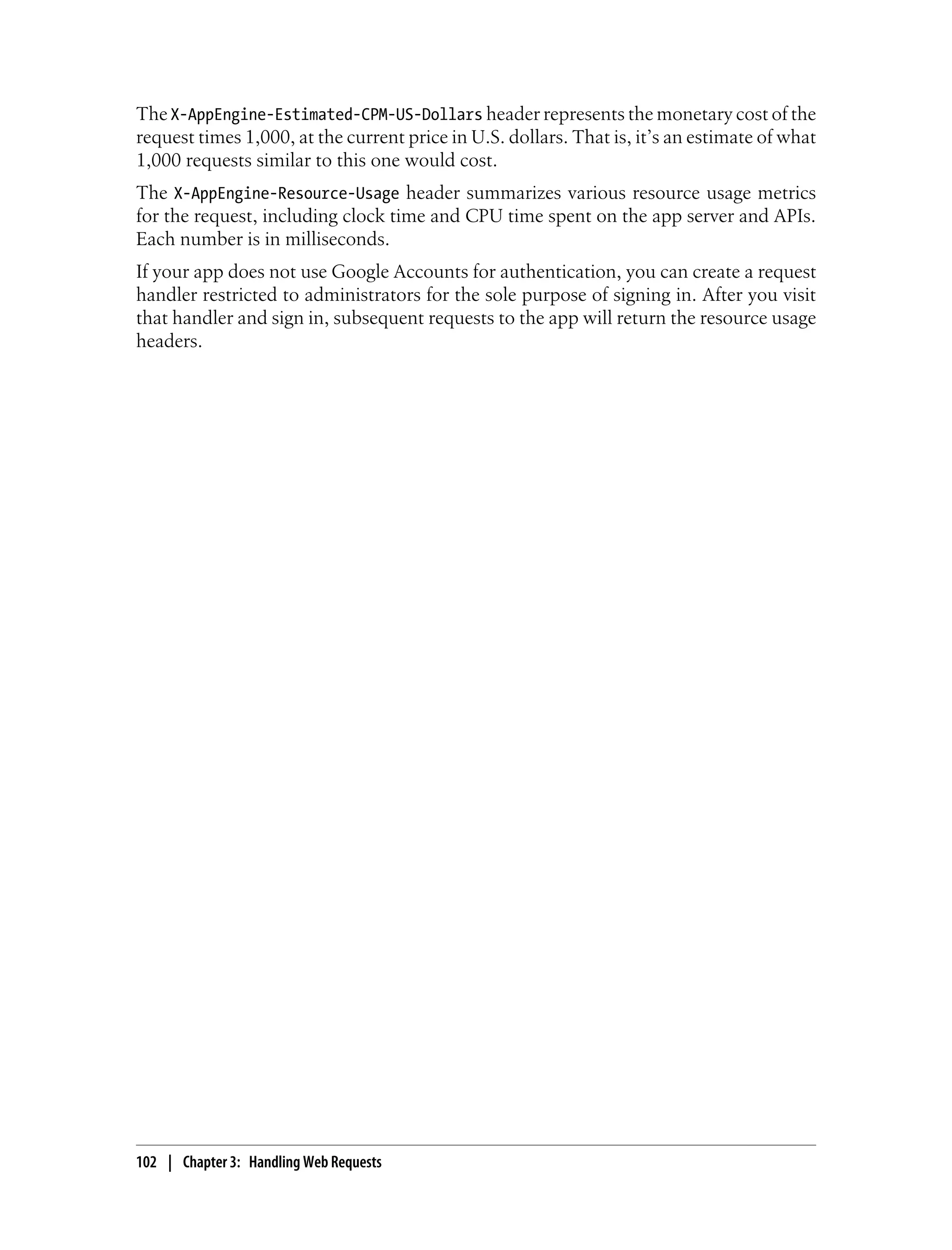 The X-AppEngine-Estimated-CPM-US-Dollars header represents the monetary cost of the
request times 1,000, at the current price in U.S. dollars. That is, it’s an estimate of what
1,000 requests similar to this one would cost.
The X-AppEngine-Resource-Usage header summarizes various resource usage metrics
for the request, including clock time and CPU time spent on the app server and APIs.
Each number is in milliseconds.
If your app does not use Google Accounts for authentication, you can create a request
handler restricted to administrators for the sole purpose of signing in. After you visit
that handler and sign in, subsequent requests to the app will return the resource usage
headers.




102 | Chapter 3: Handling Web Requests
 