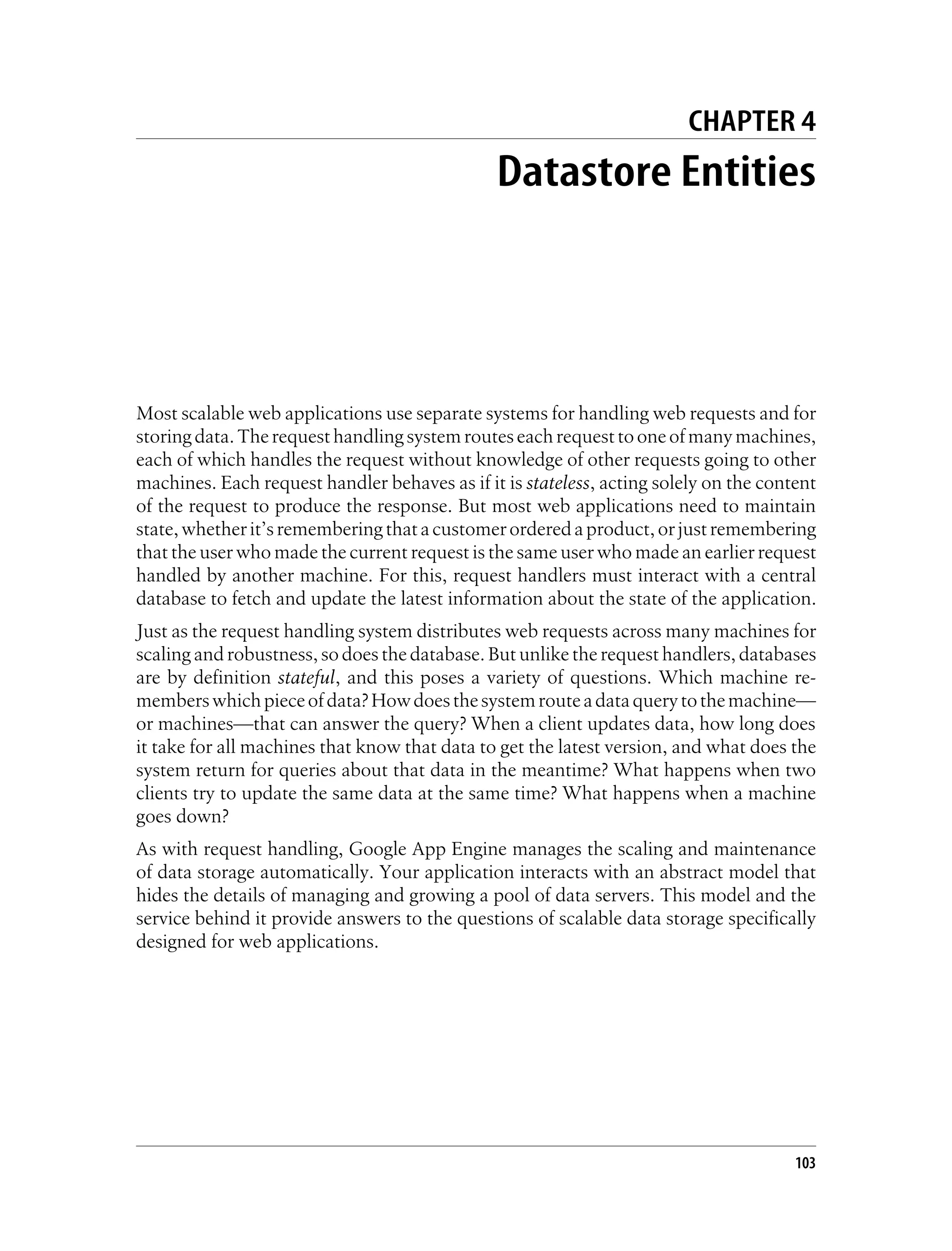 CHAPTER 4
                                               Datastore Entities




Most scalable web applications use separate systems for handling web requests and for
storing data. The request handling system routes each request to one of many machines,
each of which handles the request without knowledge of other requests going to other
machines. Each request handler behaves as if it is stateless, acting solely on the content
of the request to produce the response. But most web applications need to maintain
state, whether it’s remembering that a customer ordered a product, or just remembering
that the user who made the current request is the same user who made an earlier request
handled by another machine. For this, request handlers must interact with a central
database to fetch and update the latest information about the state of the application.
Just as the request handling system distributes web requests across many machines for
scaling and robustness, so does the database. But unlike the request handlers, databases
are by definition stateful, and this poses a variety of questions. Which machine re-
members which piece of data? How does the system route a data query to the machine—
or machines—that can answer the query? When a client updates data, how long does
it take for all machines that know that data to get the latest version, and what does the
system return for queries about that data in the meantime? What happens when two
clients try to update the same data at the same time? What happens when a machine
goes down?
As with request handling, Google App Engine manages the scaling and maintenance
of data storage automatically. Your application interacts with an abstract model that
hides the details of managing and growing a pool of data servers. This model and the
service behind it provide answers to the questions of scalable data storage specifically
designed for web applications.




                                                                                       103
 