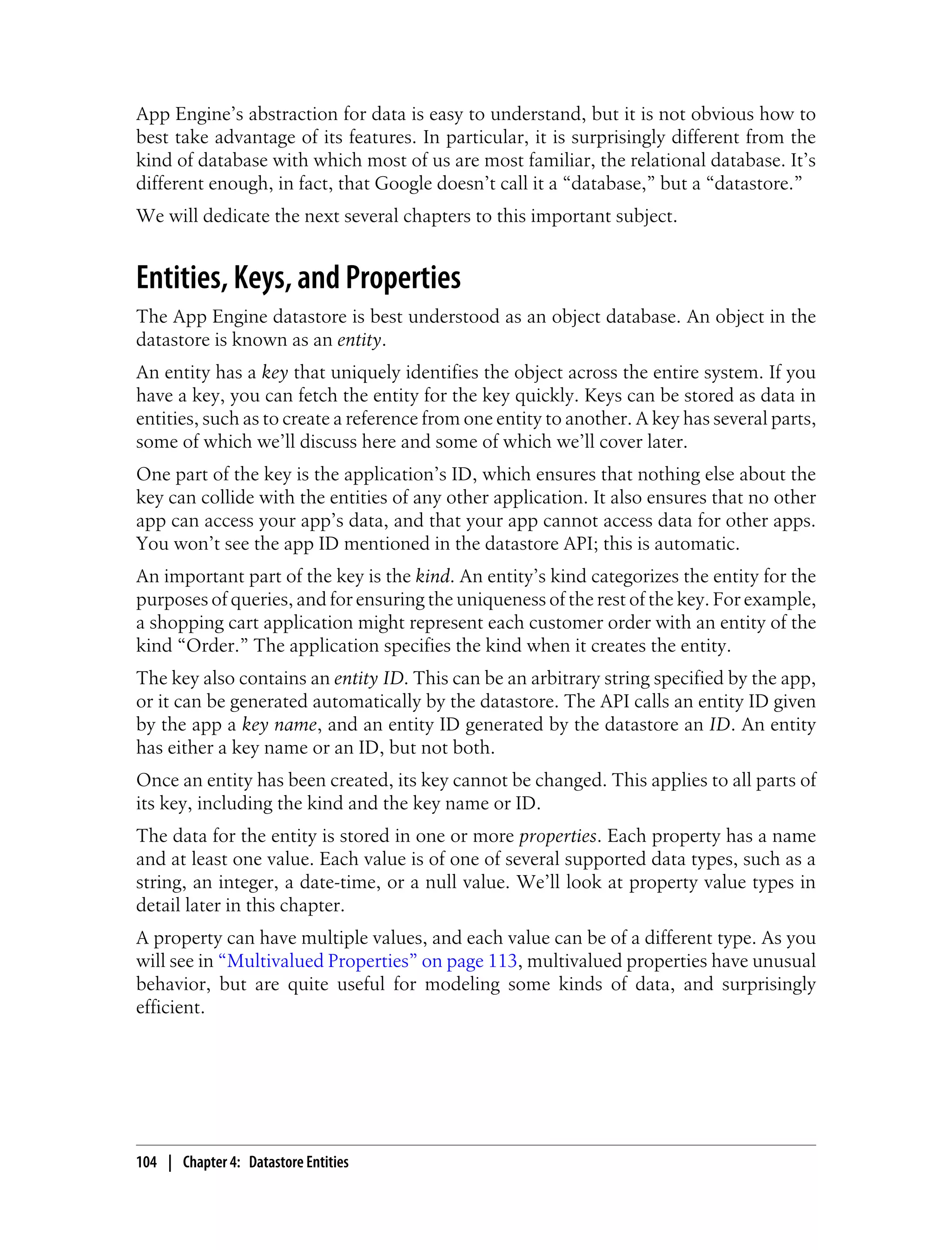 App Engine’s abstraction for data is easy to understand, but it is not obvious how to
best take advantage of its features. In particular, it is surprisingly different from the
kind of database with which most of us are most familiar, the relational database. It’s
different enough, in fact, that Google doesn’t call it a “database,” but a “datastore.”
We will dedicate the next several chapters to this important subject.


Entities, Keys, and Properties
The App Engine datastore is best understood as an object database. An object in the
datastore is known as an entity.
An entity has a key that uniquely identifies the object across the entire system. If you
have a key, you can fetch the entity for the key quickly. Keys can be stored as data in
entities, such as to create a reference from one entity to another. A key has several parts,
some of which we’ll discuss here and some of which we’ll cover later.
One part of the key is the application’s ID, which ensures that nothing else about the
key can collide with the entities of any other application. It also ensures that no other
app can access your app’s data, and that your app cannot access data for other apps.
You won’t see the app ID mentioned in the datastore API; this is automatic.
An important part of the key is the kind. An entity’s kind categorizes the entity for the
purposes of queries, and for ensuring the uniqueness of the rest of the key. For example,
a shopping cart application might represent each customer order with an entity of the
kind “Order.” The application specifies the kind when it creates the entity.
The key also contains an entity ID. This can be an arbitrary string specified by the app,
or it can be generated automatically by the datastore. The API calls an entity ID given
by the app a key name, and an entity ID generated by the datastore an ID. An entity
has either a key name or an ID, but not both.
Once an entity has been created, its key cannot be changed. This applies to all parts of
its key, including the kind and the key name or ID.
The data for the entity is stored in one or more properties. Each property has a name
and at least one value. Each value is of one of several supported data types, such as a
string, an integer, a date-time, or a null value. We’ll look at property value types in
detail later in this chapter.
A property can have multiple values, and each value can be of a different type. As you
will see in “Multivalued Properties” on page 113, multivalued properties have unusual
behavior, but are quite useful for modeling some kinds of data, and surprisingly
efficient.




104 | Chapter 4: Datastore Entities
 