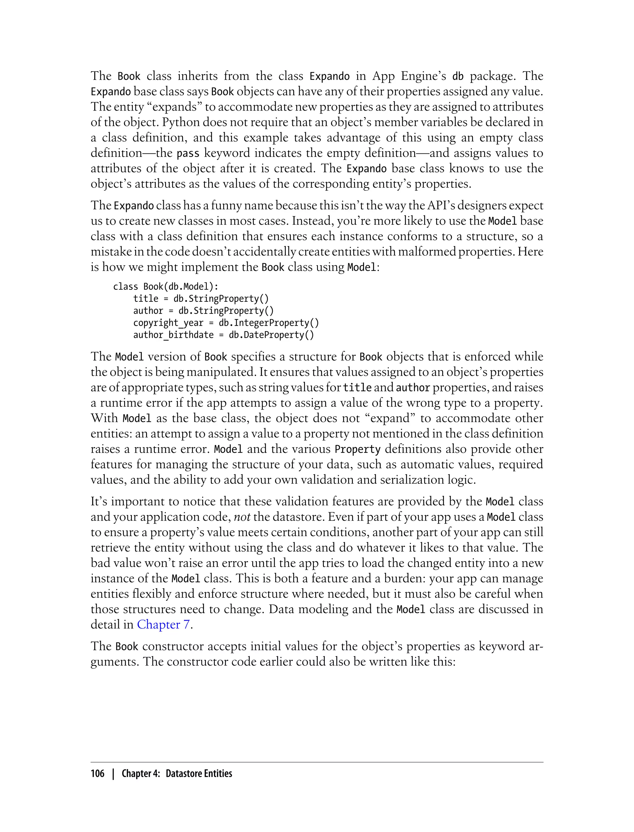 The Book class inherits from the class Expando in App Engine’s db package. The
Expando base class says Book objects can have any of their properties assigned any value.
The entity “expands” to accommodate new properties as they are assigned to attributes
of the object. Python does not require that an object’s member variables be declared in
a class definition, and this example takes advantage of this using an empty class
definition—the pass keyword indicates the empty definition—and assigns values to
attributes of the object after it is created. The Expando base class knows to use the
object’s attributes as the values of the corresponding entity’s properties.
The Expando class has a funny name because this isn’t the way the API’s designers expect
us to create new classes in most cases. Instead, you’re more likely to use the Model base
class with a class definition that ensures each instance conforms to a structure, so a
mistake in the code doesn’t accidentally create entities with malformed properties. Here
is how we might implement the Book class using Model:
     class Book(db.Model):
         title = db.StringProperty()
         author = db.StringProperty()
         copyright_year = db.IntegerProperty()
         author_birthdate = db.DateProperty()

The Model version of Book specifies a structure for Book objects that is enforced while
the object is being manipulated. It ensures that values assigned to an object’s properties
are of appropriate types, such as string values for title and author properties, and raises
a runtime error if the app attempts to assign a value of the wrong type to a property.
With Model as the base class, the object does not “expand” to accommodate other
entities: an attempt to assign a value to a property not mentioned in the class definition
raises a runtime error. Model and the various Property definitions also provide other
features for managing the structure of your data, such as automatic values, required
values, and the ability to add your own validation and serialization logic.
It’s important to notice that these validation features are provided by the Model class
and your application code, not the datastore. Even if part of your app uses a Model class
to ensure a property’s value meets certain conditions, another part of your app can still
retrieve the entity without using the class and do whatever it likes to that value. The
bad value won’t raise an error until the app tries to load the changed entity into a new
instance of the Model class. This is both a feature and a burden: your app can manage
entities flexibly and enforce structure where needed, but it must also be careful when
those structures need to change. Data modeling and the Model class are discussed in
detail in Chapter 7.
The Book constructor accepts initial values for the object’s properties as keyword ar-
guments. The constructor code earlier could also be written like this:




106 | Chapter 4: Datastore Entities
 