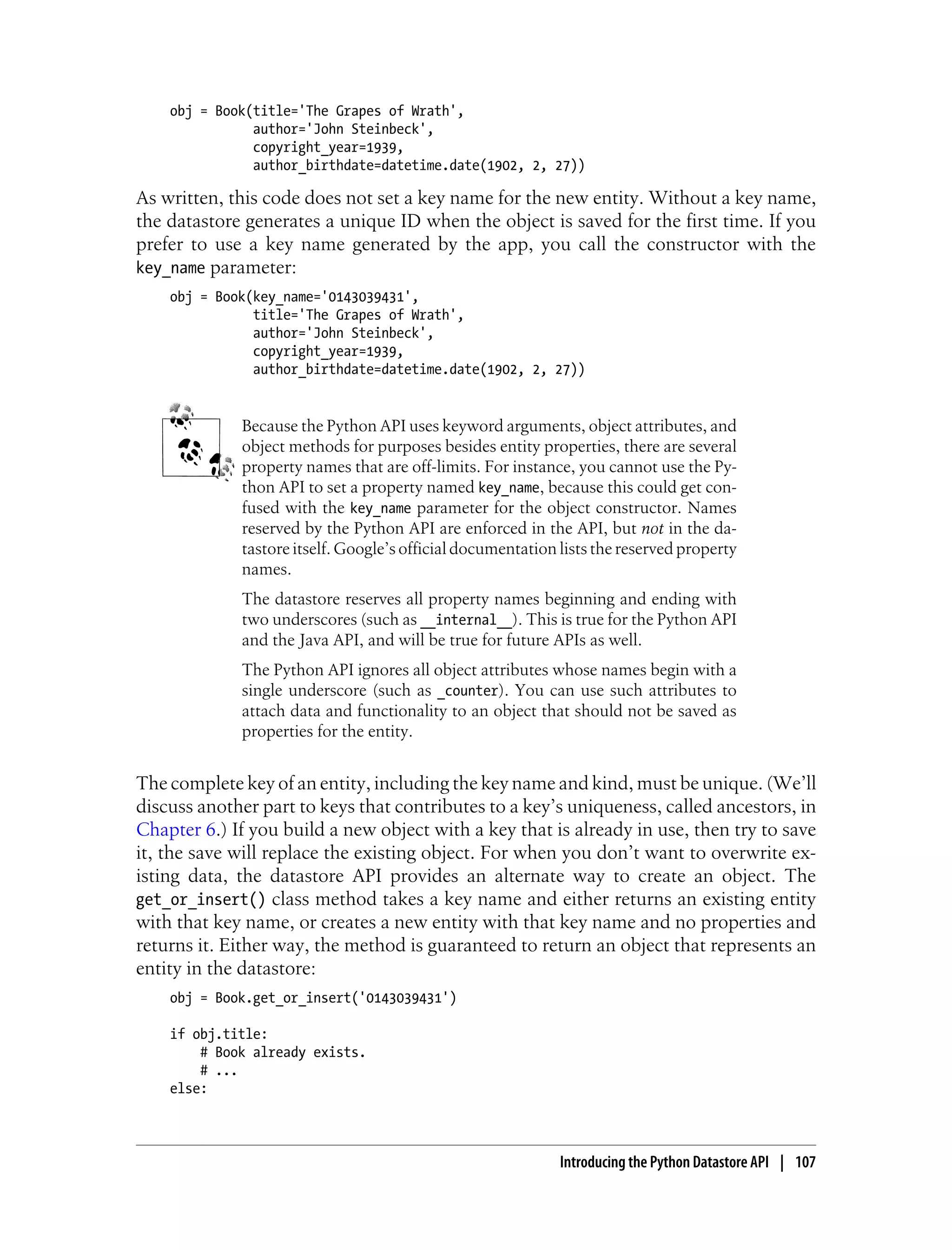 obj = Book(title='The Grapes of Wrath',
               author='John Steinbeck',
               copyright_year=1939,
               author_birthdate=datetime.date(1902, 2, 27))

As written, this code does not set a key name for the new entity. Without a key name,
the datastore generates a unique ID when the object is saved for the first time. If you
prefer to use a key name generated by the app, you call the constructor with the
key_name parameter:
    obj = Book(key_name='0143039431',
               title='The Grapes of Wrath',
               author='John Steinbeck',
               copyright_year=1939,
               author_birthdate=datetime.date(1902, 2, 27))


             Because the Python API uses keyword arguments, object attributes, and
             object methods for purposes besides entity properties, there are several
             property names that are off-limits. For instance, you cannot use the Py-
             thon API to set a property named key_name, because this could get con-
             fused with the key_name parameter for the object constructor. Names
             reserved by the Python API are enforced in the API, but not in the da-
             tastore itself. Google’s official documentation lists the reserved property
             names.
             The datastore reserves all property names beginning and ending with
             two underscores (such as __internal__). This is true for the Python API
             and the Java API, and will be true for future APIs as well.
             The Python API ignores all object attributes whose names begin with a
             single underscore (such as _counter). You can use such attributes to
             attach data and functionality to an object that should not be saved as
             properties for the entity.


The complete key of an entity, including the key name and kind, must be unique. (We’ll
discuss another part to keys that contributes to a key’s uniqueness, called ancestors, in
Chapter 6.) If you build a new object with a key that is already in use, then try to save
it, the save will replace the existing object. For when you don’t want to overwrite ex-
isting data, the datastore API provides an alternate way to create an object. The
get_or_insert() class method takes a key name and either returns an existing entity
with that key name, or creates a new entity with that key name and no properties and
returns it. Either way, the method is guaranteed to return an object that represents an
entity in the datastore:
    obj = Book.get_or_insert('0143039431')

    if obj.title:
        # Book already exists.
        # ...
    else:



                                                             Introducing the Python Datastore API | 107
 