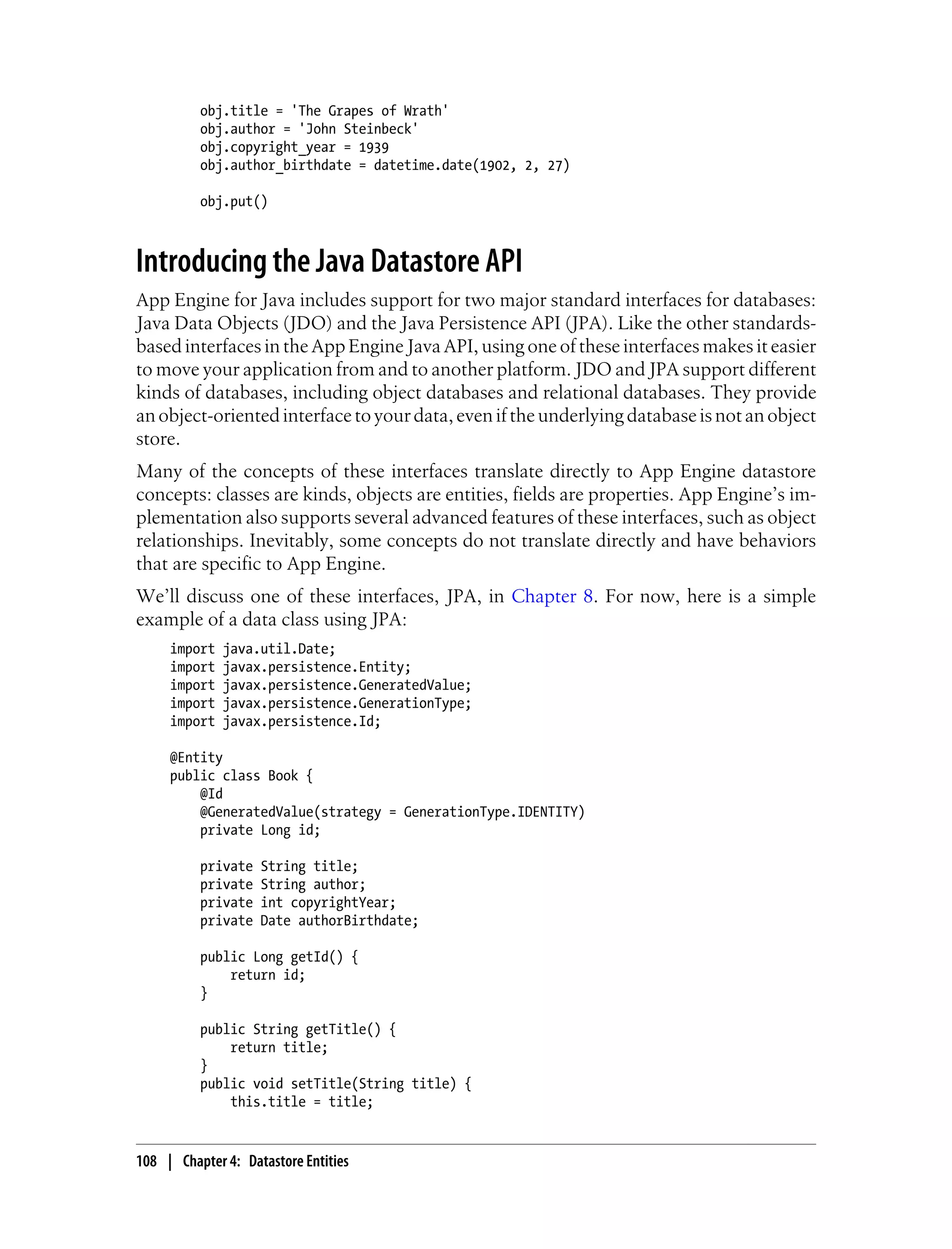 obj.title = 'The Grapes of Wrath'
          obj.author = 'John Steinbeck'
          obj.copyright_year = 1939
          obj.author_birthdate = datetime.date(1902, 2, 27)

          obj.put()



Introducing the Java Datastore API
App Engine for Java includes support for two major standard interfaces for databases:
Java Data Objects (JDO) and the Java Persistence API (JPA). Like the other standards-
based interfaces in the App Engine Java API, using one of these interfaces makes it easier
to move your application from and to another platform. JDO and JPA support different
kinds of databases, including object databases and relational databases. They provide
an object-oriented interface to your data, even if the underlying database is not an object
store.
Many of the concepts of these interfaces translate directly to App Engine datastore
concepts: classes are kinds, objects are entities, fields are properties. App Engine’s im-
plementation also supports several advanced features of these interfaces, such as object
relationships. Inevitably, some concepts do not translate directly and have behaviors
that are specific to App Engine.
We’ll discuss one of these interfaces, JPA, in Chapter 8. For now, here is a simple
example of a data class using JPA:
     import   java.util.Date;
     import   javax.persistence.Entity;
     import   javax.persistence.GeneratedValue;
     import   javax.persistence.GenerationType;
     import   javax.persistence.Id;

     @Entity
     public class Book {
         @Id
         @GeneratedValue(strategy = GenerationType.IDENTITY)
         private Long id;

          private   String title;
          private   String author;
          private   int copyrightYear;
          private   Date authorBirthdate;

          public Long getId() {
              return id;
          }

          public String getTitle() {
              return title;
          }
          public void setTitle(String title) {
              this.title = title;


108 | Chapter 4: Datastore Entities
 