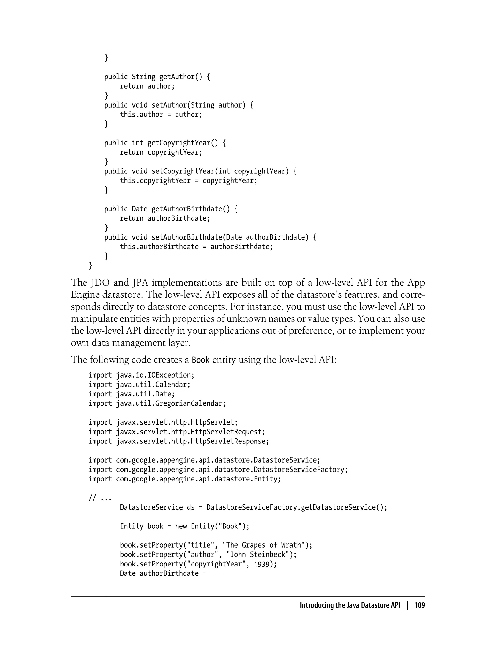 }

        public String getAuthor() {
            return author;
        }
        public void setAuthor(String author) {
            this.author = author;
        }

        public int getCopyrightYear() {
            return copyrightYear;
        }
        public void setCopyrightYear(int copyrightYear) {
            this.copyrightYear = copyrightYear;
        }

        public Date getAuthorBirthdate() {
            return authorBirthdate;
        }
        public void setAuthorBirthdate(Date authorBirthdate) {
            this.authorBirthdate = authorBirthdate;
        }
    }

The JDO and JPA implementations are built on top of a low-level API for the App
Engine datastore. The low-level API exposes all of the datastore’s features, and corre-
sponds directly to datastore concepts. For instance, you must use the low-level API to
manipulate entities with properties of unknown names or value types. You can also use
the low-level API directly in your applications out of preference, or to implement your
own data management layer.
The following code creates a Book entity using the low-level API:
    import   java.io.IOException;
    import   java.util.Calendar;
    import   java.util.Date;
    import   java.util.GregorianCalendar;

    import javax.servlet.http.HttpServlet;
    import javax.servlet.http.HttpServletRequest;
    import javax.servlet.http.HttpServletResponse;

    import com.google.appengine.api.datastore.DatastoreService;
    import com.google.appengine.api.datastore.DatastoreServiceFactory;
    import com.google.appengine.api.datastore.Entity;

    // ...
              DatastoreService ds = DatastoreServiceFactory.getDatastoreService();

              Entity book = new Entity("Book");

              book.setProperty("title", "The Grapes of Wrath");
              book.setProperty("author", "John Steinbeck");
              book.setProperty("copyrightYear", 1939);
              Date authorBirthdate =



                                                            Introducing the Java Datastore API | 109
 