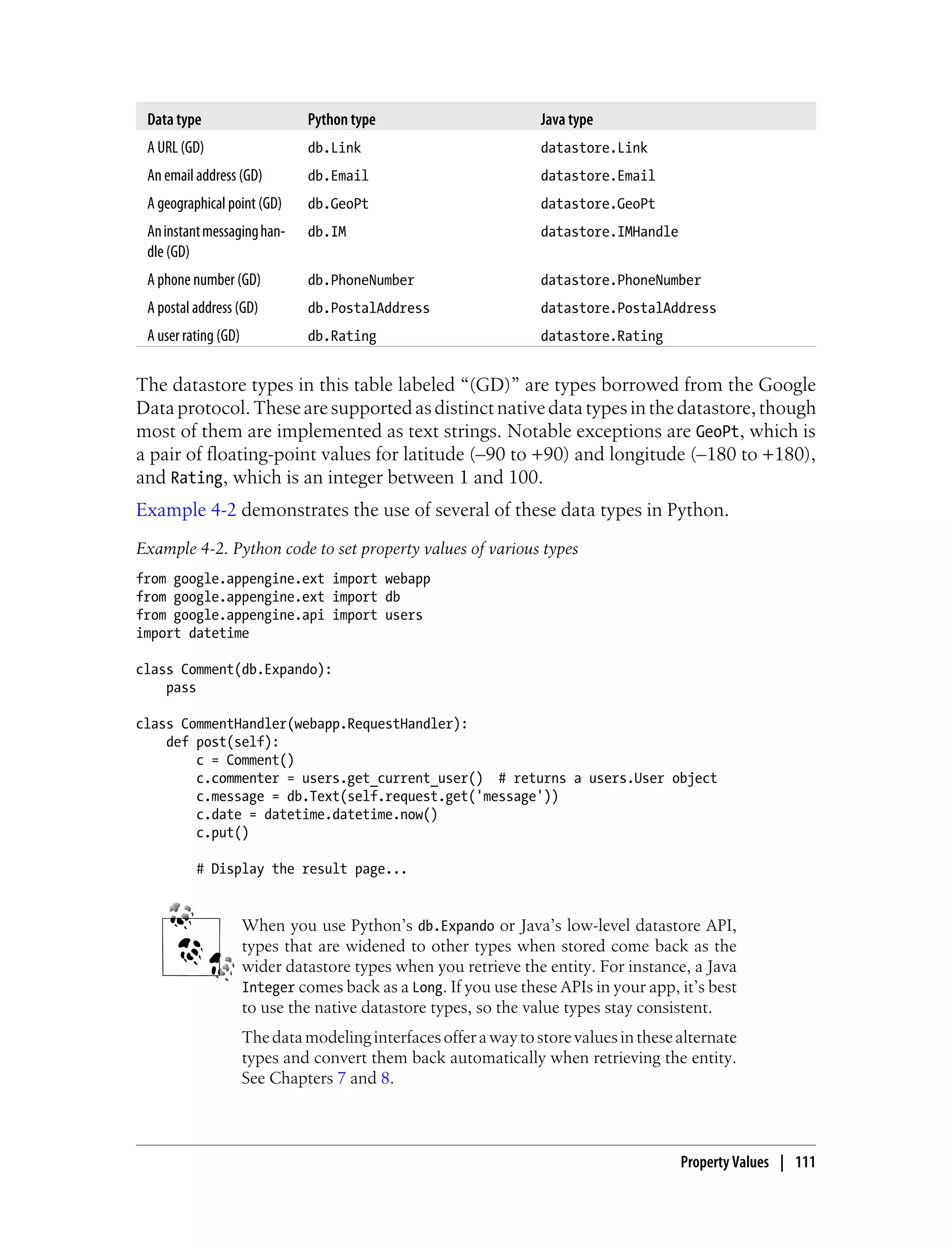 Data type                      Python type                        Java type
 A URL (GD)                     db.Link                            datastore.Link
 An email address (GD)          db.Email                           datastore.Email
 A geographical point (GD)      db.GeoPt                           datastore.GeoPt
 An instant messaging han-      db.IM                              datastore.IMHandle
 dle (GD)
 A phone number (GD)            db.PhoneNumber                     datastore.PhoneNumber
 A postal address (GD)          db.PostalAddress                   datastore.PostalAddress
 A user rating (GD)             db.Rating                          datastore.Rating


The datastore types in this table labeled “(GD)” are types borrowed from the Google
Data protocol. These are supported as distinct native data types in the datastore, though
most of them are implemented as text strings. Notable exceptions are GeoPt, which is
a pair of floating-point values for latitude (–90 to +90) and longitude (–180 to +180),
and Rating, which is an integer between 1 and 100.
Example 4-2 demonstrates the use of several of these data types in Python.
Example 4-2. Python code to set property values of various types
from google.appengine.ext import webapp
from google.appengine.ext import db
from google.appengine.api import users
import datetime

class Comment(db.Expando):
    pass

class CommentHandler(webapp.RequestHandler):
    def post(self):
        c = Comment()
        c.commenter = users.get_current_user() # returns a users.User object
        c.message = db.Text(self.request.get('message'))
        c.date = datetime.datetime.now()
        c.put()

          # Display the result page...


                      When you use Python’s db.Expando or Java’s low-level datastore API,
                      types that are widened to other types when stored come back as the
                      wider datastore types when you retrieve the entity. For instance, a Java
                      Integer comes back as a Long. If you use these APIs in your app, it’s best
                      to use the native datastore types, so the value types stay consistent.
                      The data modeling interfaces offer a way to store values in these alternate
                      types and convert them back automatically when retrieving the entity.
                      See Chapters 7 and 8.



                                                                                        Property Values | 111
 