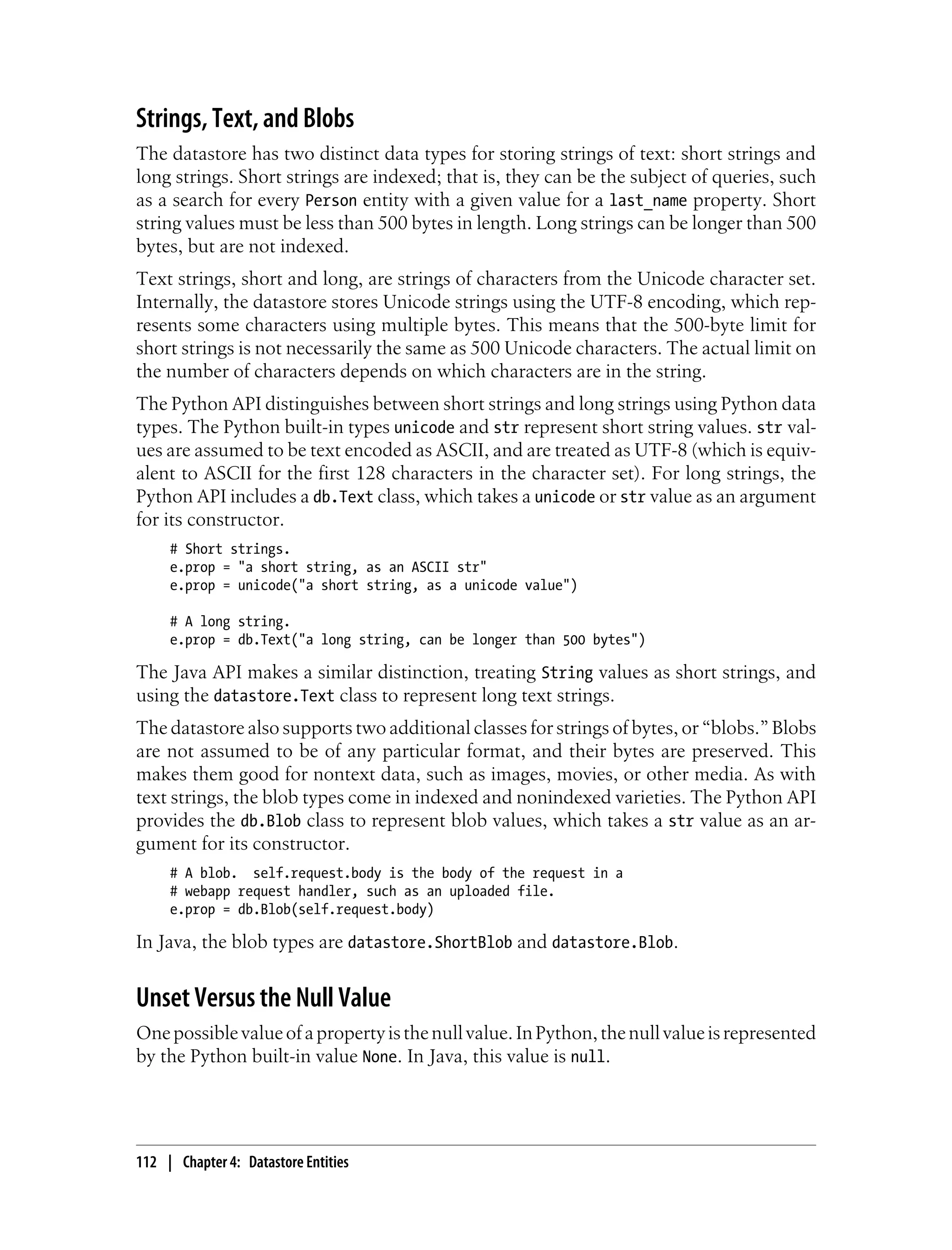 Strings, Text, and Blobs
The datastore has two distinct data types for storing strings of text: short strings and
long strings. Short strings are indexed; that is, they can be the subject of queries, such
as a search for every Person entity with a given value for a last_name property. Short
string values must be less than 500 bytes in length. Long strings can be longer than 500
bytes, but are not indexed.
Text strings, short and long, are strings of characters from the Unicode character set.
Internally, the datastore stores Unicode strings using the UTF-8 encoding, which rep-
resents some characters using multiple bytes. This means that the 500-byte limit for
short strings is not necessarily the same as 500 Unicode characters. The actual limit on
the number of characters depends on which characters are in the string.
The Python API distinguishes between short strings and long strings using Python data
types. The Python built-in types unicode and str represent short string values. str val-
ues are assumed to be text encoded as ASCII, and are treated as UTF-8 (which is equiv-
alent to ASCII for the first 128 characters in the character set). For long strings, the
Python API includes a db.Text class, which takes a unicode or str value as an argument
for its constructor.
     # Short strings.
     e.prop = "a short string, as an ASCII str"
     e.prop = unicode("a short string, as a unicode value")

     # A long string.
     e.prop = db.Text("a long string, can be longer than 500 bytes")

The Java API makes a similar distinction, treating String values as short strings, and
using the datastore.Text class to represent long text strings.
The datastore also supports two additional classes for strings of bytes, or “blobs.” Blobs
are not assumed to be of any particular format, and their bytes are preserved. This
makes them good for nontext data, such as images, movies, or other media. As with
text strings, the blob types come in indexed and nonindexed varieties. The Python API
provides the db.Blob class to represent blob values, which takes a str value as an ar-
gument for its constructor.
     # A blob. self.request.body is the body of the request in a
     # webapp request handler, such as an uploaded file.
     e.prop = db.Blob(self.request.body)

In Java, the blob types are datastore.ShortBlob and datastore.Blob.


Unset Versus the Null Value
One possible value of a property is the null value. In Python, the null value is represented
by the Python built-in value None. In Java, this value is null.




112 | Chapter 4: Datastore Entities
 