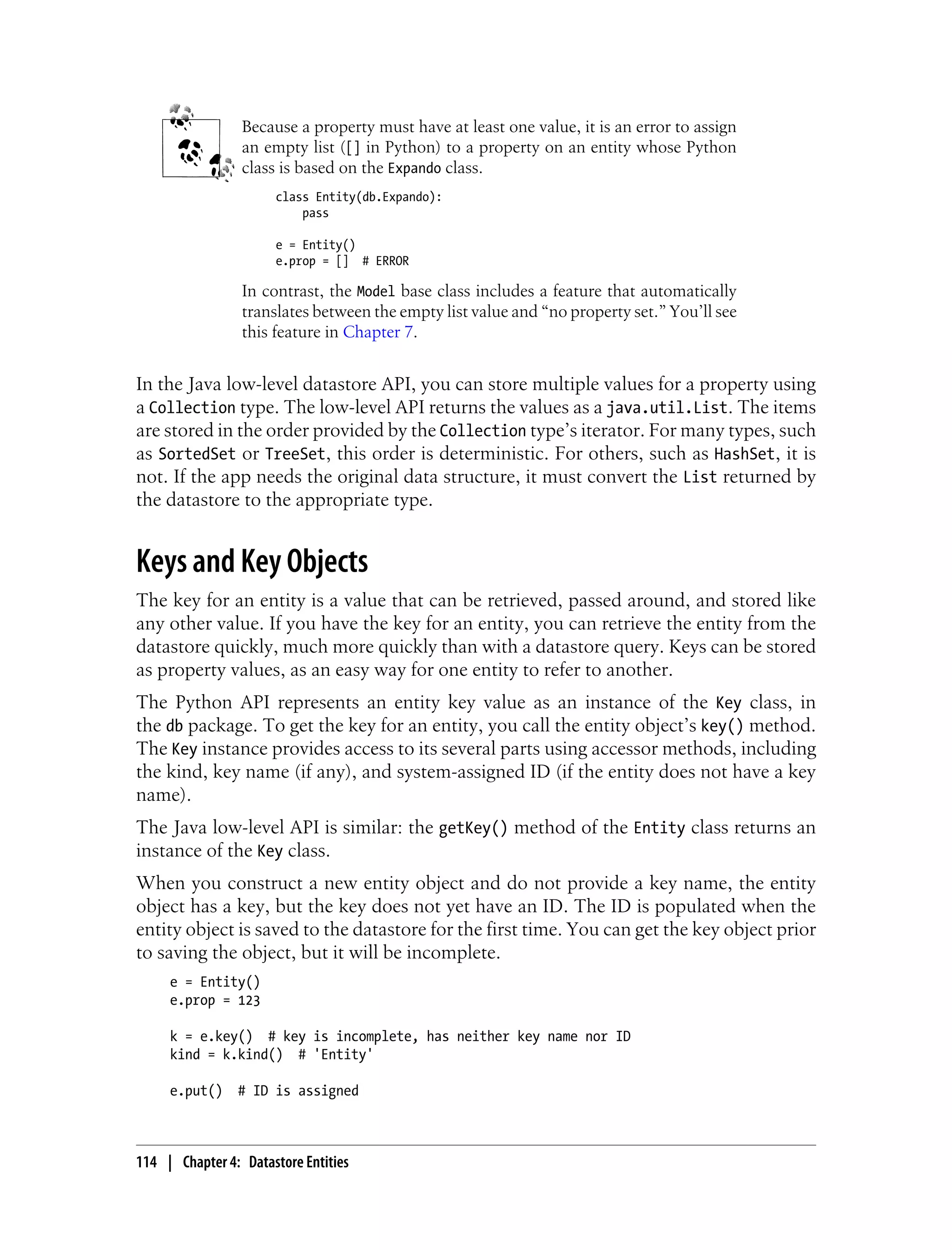 Because a property must have at least one value, it is an error to assign
                 an empty list ([] in Python) to a property on an entity whose Python
                 class is based on the Expando class.
                      class Entity(db.Expando):
                          pass

                      e = Entity()
                      e.prop = [] # ERROR

                 In contrast, the Model base class includes a feature that automatically
                 translates between the empty list value and “no property set.” You’ll see
                 this feature in Chapter 7.


In the Java low-level datastore API, you can store multiple values for a property using
a Collection type. The low-level API returns the values as a java.util.List. The items
are stored in the order provided by the Collection type’s iterator. For many types, such
as SortedSet or TreeSet, this order is deterministic. For others, such as HashSet, it is
not. If the app needs the original data structure, it must convert the List returned by
the datastore to the appropriate type.


Keys and Key Objects
The key for an entity is a value that can be retrieved, passed around, and stored like
any other value. If you have the key for an entity, you can retrieve the entity from the
datastore quickly, much more quickly than with a datastore query. Keys can be stored
as property values, as an easy way for one entity to refer to another.
The Python API represents an entity key value as an instance of the Key class, in
the db package. To get the key for an entity, you call the entity object’s key() method.
The Key instance provides access to its several parts using accessor methods, including
the kind, key name (if any), and system-assigned ID (if the entity does not have a key
name).
The Java low-level API is similar: the getKey() method of the Entity class returns an
instance of the Key class.
When you construct a new entity object and do not provide a key name, the entity
object has a key, but the key does not yet have an ID. The ID is populated when the
entity object is saved to the datastore for the first time. You can get the key object prior
to saving the object, but it will be incomplete.
     e = Entity()
     e.prop = 123

     k = e.key() # key is incomplete, has neither key name nor ID
     kind = k.kind() # 'Entity'

     e.put()    # ID is assigned



114 | Chapter 4: Datastore Entities
 