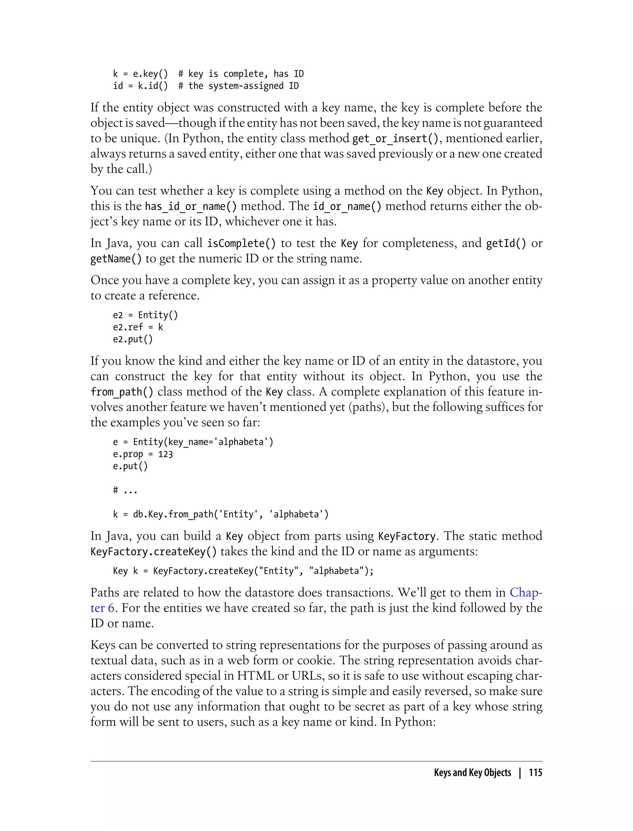 k = e.key()   # key is complete, has ID
    id = k.id()   # the system-assigned ID

If the entity object was constructed with a key name, the key is complete before the
object is saved—though if the entity has not been saved, the key name is not guaranteed
to be unique. (In Python, the entity class method get_or_insert(), mentioned earlier,
always returns a saved entity, either one that was saved previously or a new one created
by the call.)
You can test whether a key is complete using a method on the Key object. In Python,
this is the has_id_or_name() method. The id_or_name() method returns either the ob-
ject’s key name or its ID, whichever one it has.
In Java, you can call isComplete() to test the Key for completeness, and getId() or
getName() to get the numeric ID or the string name.
Once you have a complete key, you can assign it as a property value on another entity
to create a reference.
    e2 = Entity()
    e2.ref = k
    e2.put()

If you know the kind and either the key name or ID of an entity in the datastore, you
can construct the key for that entity without its object. In Python, you use the
from_path() class method of the Key class. A complete explanation of this feature in-
volves another feature we haven’t mentioned yet (paths), but the following suffices for
the examples you’ve seen so far:
    e = Entity(key_name='alphabeta')
    e.prop = 123
    e.put()

    # ...

    k = db.Key.from_path('Entity', 'alphabeta')

In Java, you can build a Key object from parts using KeyFactory. The static method
KeyFactory.createKey() takes the kind and the ID or name as arguments:
    Key k = KeyFactory.createKey("Entity", "alphabeta");

Paths are related to how the datastore does transactions. We’ll get to them in Chap-
ter 6. For the entities we have created so far, the path is just the kind followed by the
ID or name.
Keys can be converted to string representations for the purposes of passing around as
textual data, such as in a web form or cookie. The string representation avoids char-
acters considered special in HTML or URLs, so it is safe to use without escaping char-
acters. The encoding of the value to a string is simple and easily reversed, so make sure
you do not use any information that ought to be secret as part of a key whose string
form will be sent to users, such as a key name or kind. In Python:


                                                                   Keys and Key Objects | 115
 