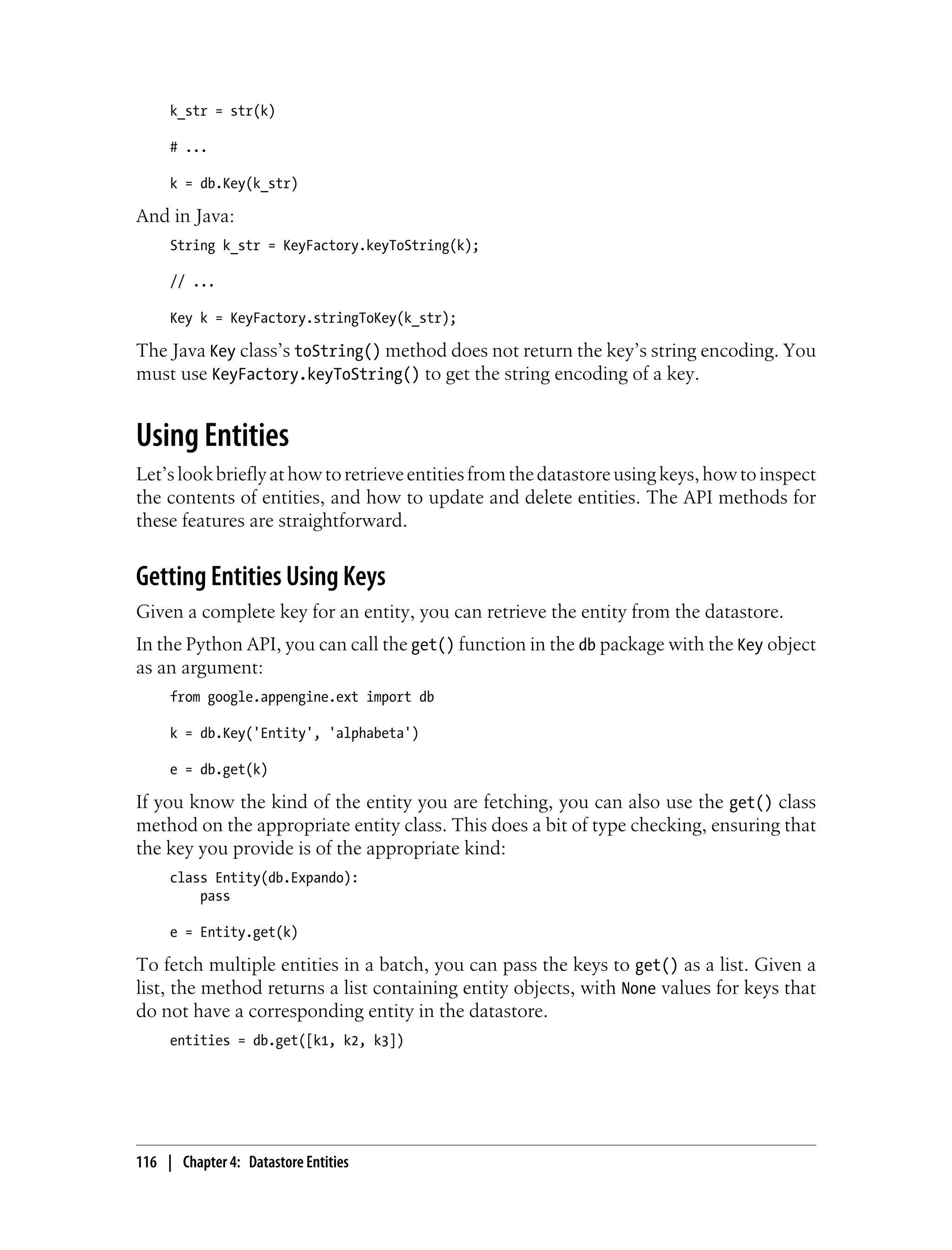 k_str = str(k)

     # ...

     k = db.Key(k_str)

And in Java:
     String k_str = KeyFactory.keyToString(k);

     // ...

     Key k = KeyFactory.stringToKey(k_str);

The Java Key class’s toString() method does not return the key’s string encoding. You
must use KeyFactory.keyToString() to get the string encoding of a key.


Using Entities
Let’s look briefly at how to retrieve entities from the datastore using keys, how to inspect
the contents of entities, and how to update and delete entities. The API methods for
these features are straightforward.


Getting Entities Using Keys
Given a complete key for an entity, you can retrieve the entity from the datastore.
In the Python API, you can call the get() function in the db package with the Key object
as an argument:
     from google.appengine.ext import db

     k = db.Key('Entity', 'alphabeta')

     e = db.get(k)

If you know the kind of the entity you are fetching, you can also use the get() class
method on the appropriate entity class. This does a bit of type checking, ensuring that
the key you provide is of the appropriate kind:
     class Entity(db.Expando):
         pass

     e = Entity.get(k)

To fetch multiple entities in a batch, you can pass the keys to get() as a list. Given a
list, the method returns a list containing entity objects, with None values for keys that
do not have a corresponding entity in the datastore.
     entities = db.get([k1, k2, k3])




116 | Chapter 4: Datastore Entities
 