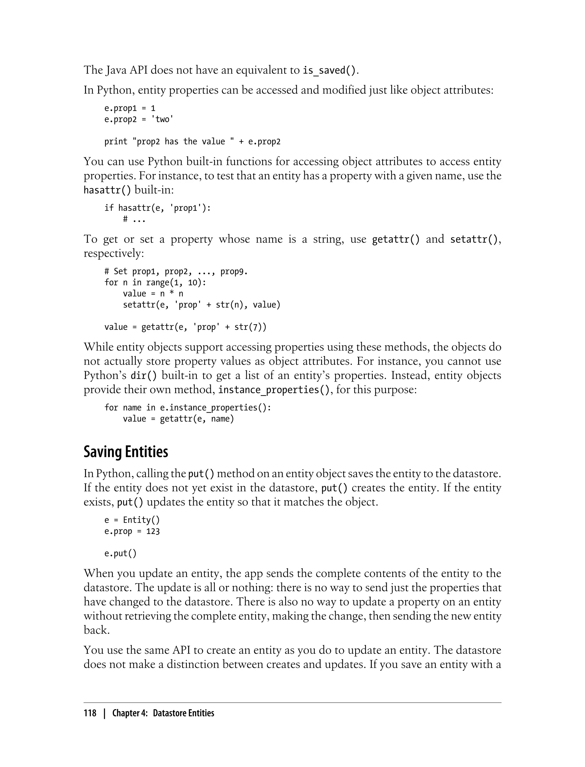 The Java API does not have an equivalent to is_saved().
In Python, entity properties can be accessed and modified just like object attributes:
     e.prop1 = 1
     e.prop2 = 'two'

     print "prop2 has the value " + e.prop2

You can use Python built-in functions for accessing object attributes to access entity
properties. For instance, to test that an entity has a property with a given name, use the
hasattr() built-in:
     if hasattr(e, 'prop1'):
         # ...

To get or set a property whose name is a string, use getattr() and setattr(),
respectively:
     # Set prop1, prop2, ..., prop9.
     for n in range(1, 10):
         value = n * n
         setattr(e, 'prop' + str(n), value)

     value = getattr(e, 'prop' + str(7))

While entity objects support accessing properties using these methods, the objects do
not actually store property values as object attributes. For instance, you cannot use
Python’s dir() built-in to get a list of an entity’s properties. Instead, entity objects
provide their own method, instance_properties(), for this purpose:
     for name in e.instance_properties():
         value = getattr(e, name)


Saving Entities
In Python, calling the put() method on an entity object saves the entity to the datastore.
If the entity does not yet exist in the datastore, put() creates the entity. If the entity
exists, put() updates the entity so that it matches the object.
     e = Entity()
     e.prop = 123

     e.put()

When you update an entity, the app sends the complete contents of the entity to the
datastore. The update is all or nothing: there is no way to send just the properties that
have changed to the datastore. There is also no way to update a property on an entity
without retrieving the complete entity, making the change, then sending the new entity
back.
You use the same API to create an entity as you do to update an entity. The datastore
does not make a distinction between creates and updates. If you save an entity with a



118 | Chapter 4: Datastore Entities
 