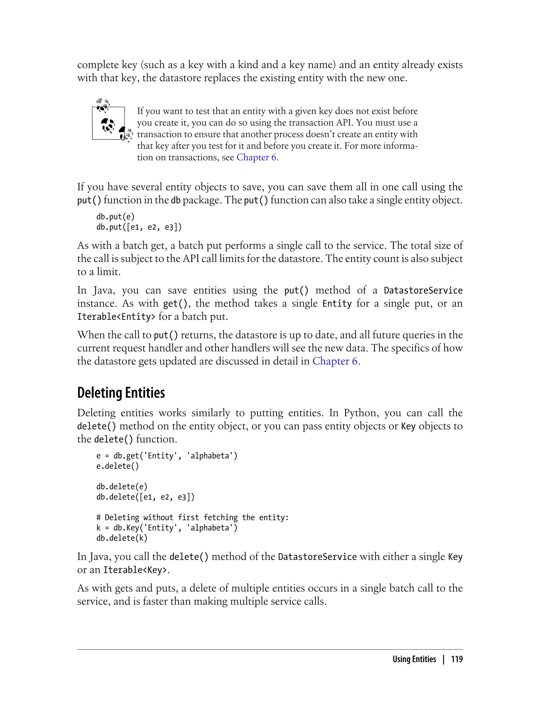 complete key (such as a key with a kind and a key name) and an entity already exists
with that key, the datastore replaces the existing entity with the new one.


              If you want to test that an entity with a given key does not exist before
              you create it, you can do so using the transaction API. You must use a
              transaction to ensure that another process doesn’t create an entity with
              that key after you test for it and before you create it. For more informa-
              tion on transactions, see Chapter 6.


If you have several entity objects to save, you can save them all in one call using the
put() function in the db package. The put() function can also take a single entity object.
    db.put(e)
    db.put([e1, e2, e3])

As with a batch get, a batch put performs a single call to the service. The total size of
the call is subject to the API call limits for the datastore. The entity count is also subject
to a limit.
In Java, you can save entities using the put() method of a DatastoreService
instance. As with get(), the method takes a single Entity for a single put, or an
Iterable<Entity> for a batch put.
When the call to put() returns, the datastore is up to date, and all future queries in the
current request handler and other handlers will see the new data. The specifics of how
the datastore gets updated are discussed in detail in Chapter 6.


Deleting Entities
Deleting entities works similarly to putting entities. In Python, you can call the
delete() method on the entity object, or you can pass entity objects or Key objects to
the delete() function.
    e = db.get('Entity', 'alphabeta')
    e.delete()

    db.delete(e)
    db.delete([e1, e2, e3])

    # Deleting without first fetching the entity:
    k = db.Key('Entity', 'alphabeta')
    db.delete(k)

In Java, you call the delete() method of the DatastoreService with either a single Key
or an Iterable<Key>.
As with gets and puts, a delete of multiple entities occurs in a single batch call to the
service, and is faster than making multiple service calls.




                                                                                 Using Entities | 119
 