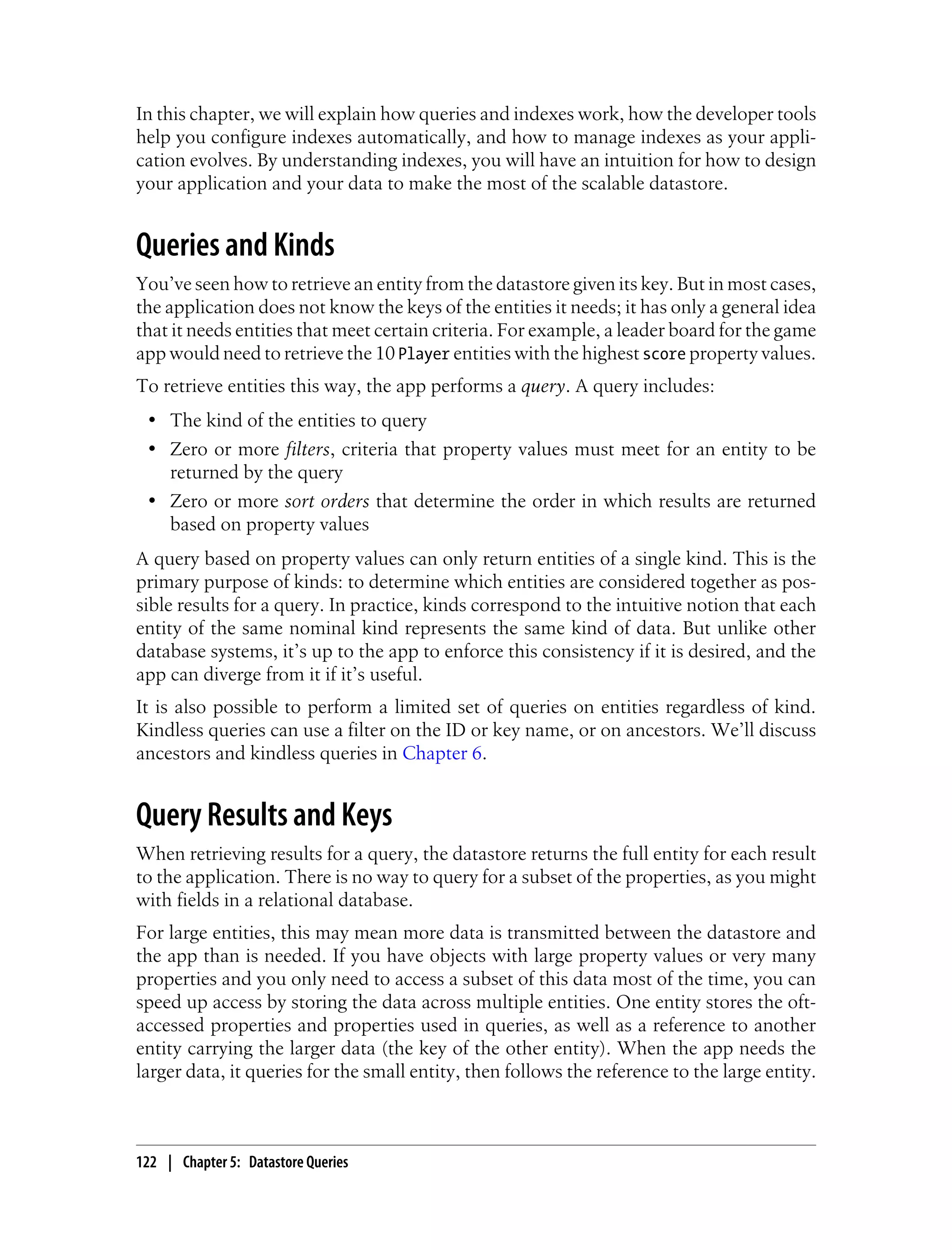 In this chapter, we will explain how queries and indexes work, how the developer tools
help you configure indexes automatically, and how to manage indexes as your appli-
cation evolves. By understanding indexes, you will have an intuition for how to design
your application and your data to make the most of the scalable datastore.


Queries and Kinds
You’ve seen how to retrieve an entity from the datastore given its key. But in most cases,
the application does not know the keys of the entities it needs; it has only a general idea
that it needs entities that meet certain criteria. For example, a leader board for the game
app would need to retrieve the 10 Player entities with the highest score property values.
To retrieve entities this way, the app performs a query. A query includes:
 • The kind of the entities to query
 • Zero or more filters, criteria that property values must meet for an entity to be
   returned by the query
 • Zero or more sort orders that determine the order in which results are returned
   based on property values
A query based on property values can only return entities of a single kind. This is the
primary purpose of kinds: to determine which entities are considered together as pos-
sible results for a query. In practice, kinds correspond to the intuitive notion that each
entity of the same nominal kind represents the same kind of data. But unlike other
database systems, it’s up to the app to enforce this consistency if it is desired, and the
app can diverge from it if it’s useful.
It is also possible to perform a limited set of queries on entities regardless of kind.
Kindless queries can use a filter on the ID or key name, or on ancestors. We’ll discuss
ancestors and kindless queries in Chapter 6.


Query Results and Keys
When retrieving results for a query, the datastore returns the full entity for each result
to the application. There is no way to query for a subset of the properties, as you might
with fields in a relational database.
For large entities, this may mean more data is transmitted between the datastore and
the app than is needed. If you have objects with large property values or very many
properties and you only need to access a subset of this data most of the time, you can
speed up access by storing the data across multiple entities. One entity stores the oft-
accessed properties and properties used in queries, as well as a reference to another
entity carrying the larger data (the key of the other entity). When the app needs the
larger data, it queries for the small entity, then follows the reference to the large entity.



122 | Chapter 5: Datastore Queries
 
