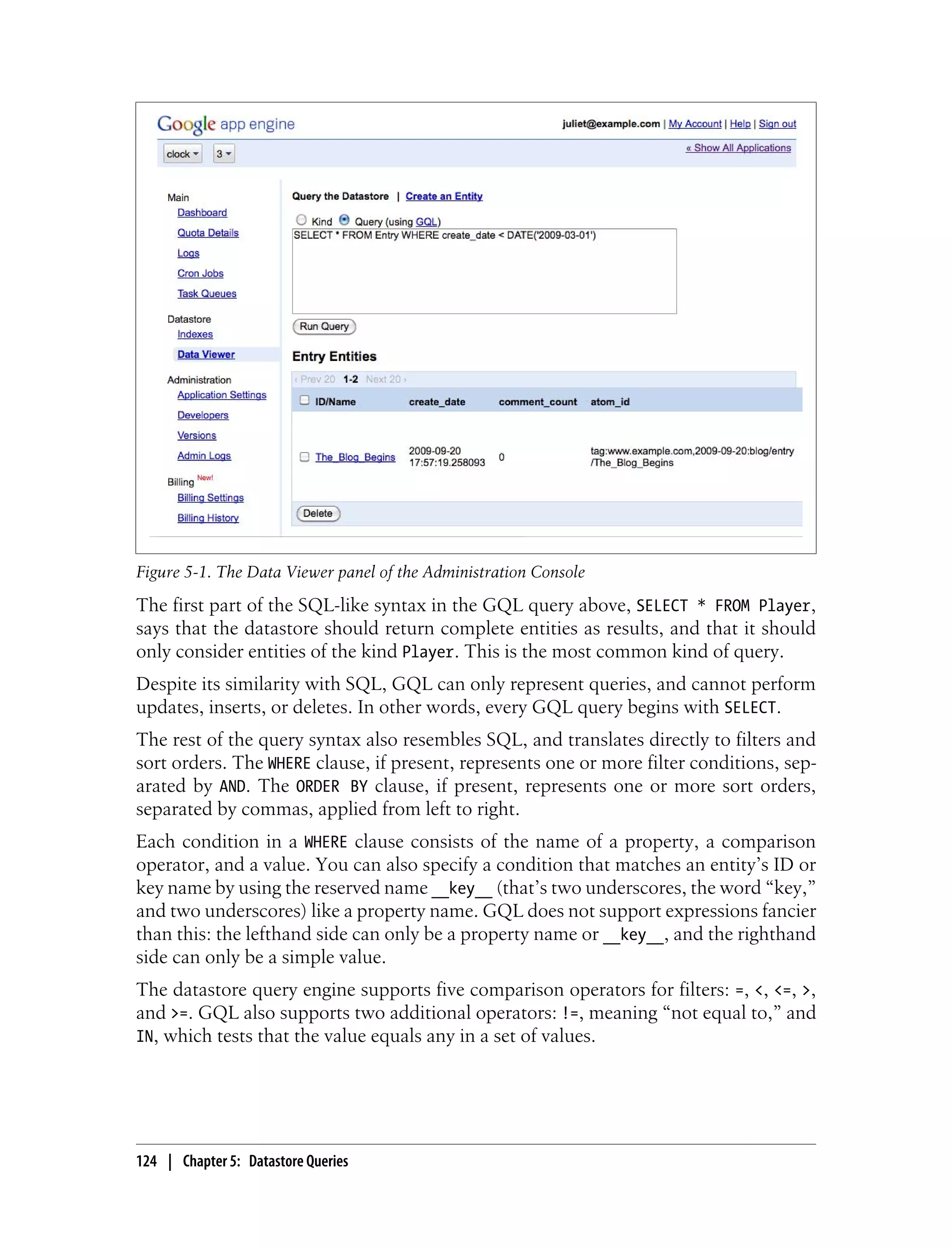 Figure 5-1. The Data Viewer panel of the Administration Console
The first part of the SQL-like syntax in the GQL query above, SELECT * FROM Player,
says that the datastore should return complete entities as results, and that it should
only consider entities of the kind Player. This is the most common kind of query.
Despite its similarity with SQL, GQL can only represent queries, and cannot perform
updates, inserts, or deletes. In other words, every GQL query begins with SELECT.
The rest of the query syntax also resembles SQL, and translates directly to filters and
sort orders. The WHERE clause, if present, represents one or more filter conditions, sep-
arated by AND. The ORDER BY clause, if present, represents one or more sort orders,
separated by commas, applied from left to right.
Each condition in a WHERE clause consists of the name of a property, a comparison
operator, and a value. You can also specify a condition that matches an entity’s ID or
key name by using the reserved name __key__ (that’s two underscores, the word “key,”
and two underscores) like a property name. GQL does not support expressions fancier
than this: the lefthand side can only be a property name or __key__, and the righthand
side can only be a simple value.
The datastore query engine supports five comparison operators for filters: =, <, <=, >,
and >=. GQL also supports two additional operators: !=, meaning “not equal to,” and
IN, which tests that the value equals any in a set of values.




124 | Chapter 5: Datastore Queries
 
