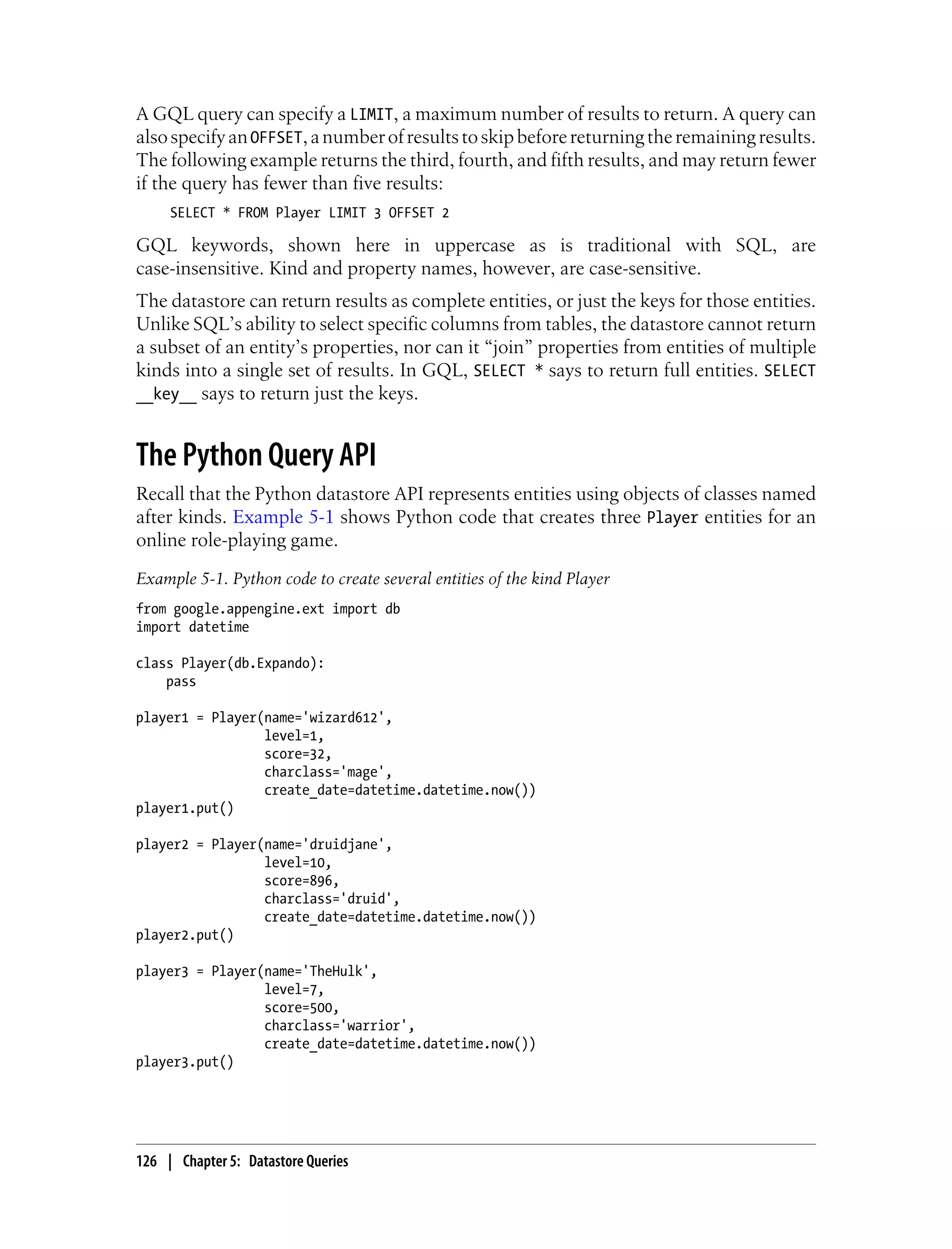 A GQL query can specify a LIMIT, a maximum number of results to return. A query can
also specify an OFFSET, a number of results to skip before returning the remaining results.
The following example returns the third, fourth, and fifth results, and may return fewer
if the query has fewer than five results:
     SELECT * FROM Player LIMIT 3 OFFSET 2

GQL keywords, shown here in uppercase as is traditional with SQL, are
case-insensitive. Kind and property names, however, are case-sensitive.
The datastore can return results as complete entities, or just the keys for those entities.
Unlike SQL’s ability to select specific columns from tables, the datastore cannot return
a subset of an entity’s properties, nor can it “join” properties from entities of multiple
kinds into a single set of results. In GQL, SELECT * says to return full entities. SELECT
__key__ says to return just the keys.


The Python Query API
Recall that the Python datastore API represents entities using objects of classes named
after kinds. Example 5-1 shows Python code that creates three Player entities for an
online role-playing game.
Example 5-1. Python code to create several entities of the kind Player
from google.appengine.ext import db
import datetime

class Player(db.Expando):
    pass

player1 = Player(name='wizard612',
                 level=1,
                 score=32,
                 charclass='mage',
                 create_date=datetime.datetime.now())
player1.put()

player2 = Player(name='druidjane',
                 level=10,
                 score=896,
                 charclass='druid',
                 create_date=datetime.datetime.now())
player2.put()

player3 = Player(name='TheHulk',
                 level=7,
                 score=500,
                 charclass='warrior',
                 create_date=datetime.datetime.now())
player3.put()




126 | Chapter 5: Datastore Queries
 