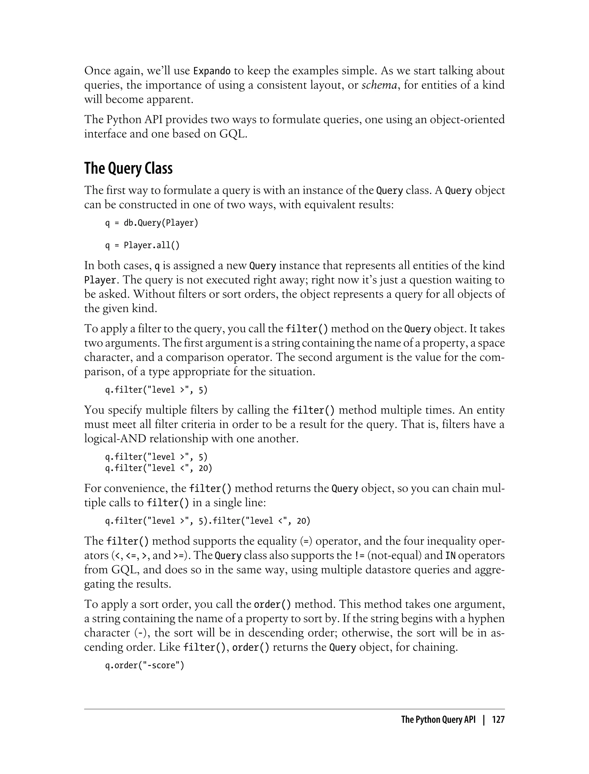 Once again, we’ll use Expando to keep the examples simple. As we start talking about
queries, the importance of using a consistent layout, or schema, for entities of a kind
will become apparent.
The Python API provides two ways to formulate queries, one using an object-oriented
interface and one based on GQL.


The Query Class
The first way to formulate a query is with an instance of the Query class. A Query object
can be constructed in one of two ways, with equivalent results:
    q = db.Query(Player)

    q = Player.all()

In both cases, q is assigned a new Query instance that represents all entities of the kind
Player. The query is not executed right away; right now it’s just a question waiting to
be asked. Without filters or sort orders, the object represents a query for all objects of
the given kind.
To apply a filter to the query, you call the filter() method on the Query object. It takes
two arguments. The first argument is a string containing the name of a property, a space
character, and a comparison operator. The second argument is the value for the com-
parison, of a type appropriate for the situation.
    q.filter("level >", 5)

You specify multiple filters by calling the filter() method multiple times. An entity
must meet all filter criteria in order to be a result for the query. That is, filters have a
logical-AND relationship with one another.
    q.filter("level >", 5)
    q.filter("level <", 20)

For convenience, the filter() method returns the Query object, so you can chain mul-
tiple calls to filter() in a single line:
    q.filter("level >", 5).filter("level <", 20)

The filter() method supports the equality (=) operator, and the four inequality oper-
ators (<, <=, >, and >=). The Query class also supports the != (not-equal) and IN operators
from GQL, and does so in the same way, using multiple datastore queries and aggre-
gating the results.
To apply a sort order, you call the order() method. This method takes one argument,
a string containing the name of a property to sort by. If the string begins with a hyphen
character (-), the sort will be in descending order; otherwise, the sort will be in as-
cending order. Like filter(), order() returns the Query object, for chaining.
    q.order("-score")




                                                                     The Python Query API | 127
 