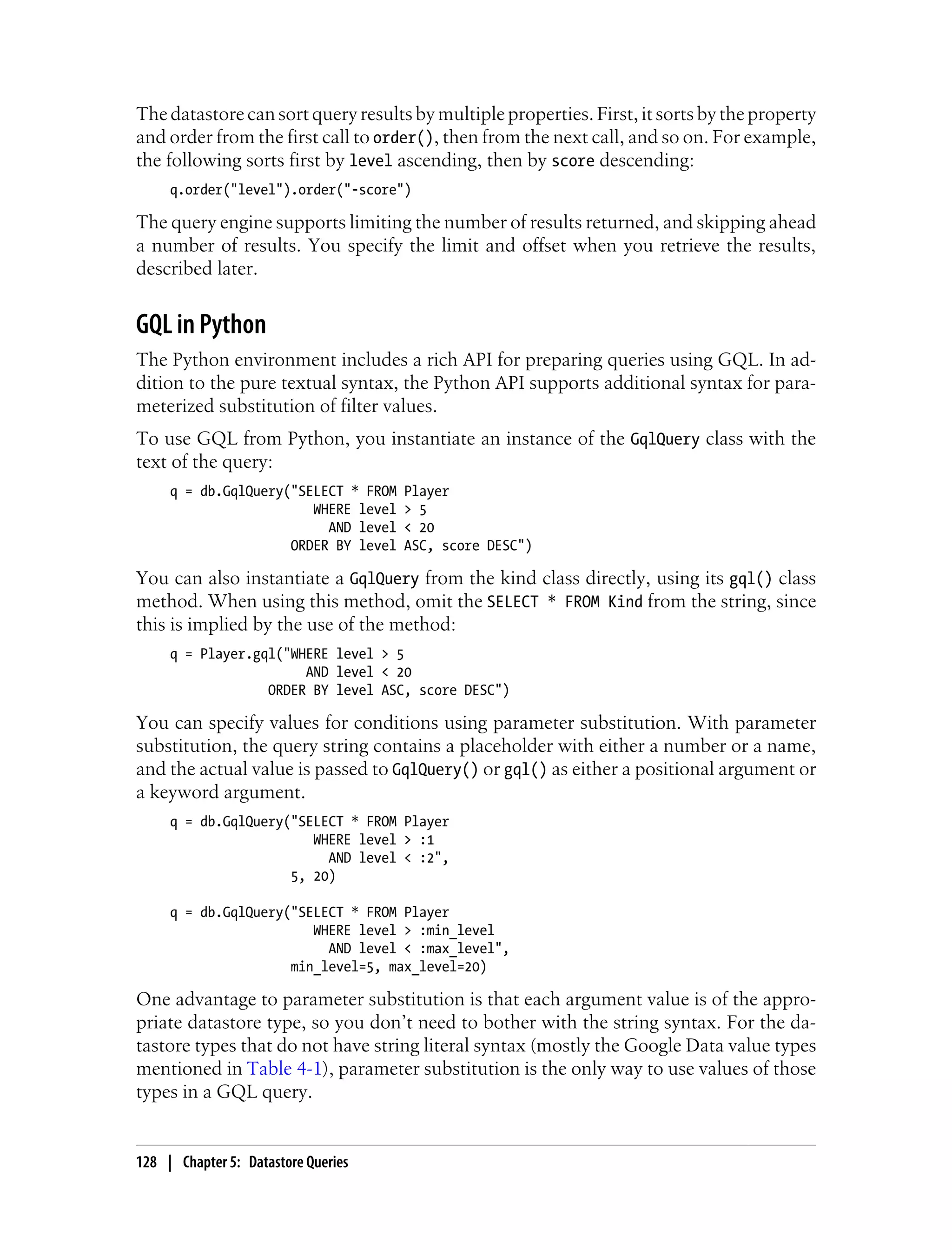 The datastore can sort query results by multiple properties. First, it sorts by the property
and order from the first call to order(), then from the next call, and so on. For example,
the following sorts first by level ascending, then by score descending:
     q.order("level").order("-score")

The query engine supports limiting the number of results returned, and skipping ahead
a number of results. You specify the limit and offset when you retrieve the results,
described later.


GQL in Python
The Python environment includes a rich API for preparing queries using GQL. In ad-
dition to the pure textual syntax, the Python API supports additional syntax for para-
meterized substitution of filter values.
To use GQL from Python, you instantiate an instance of the GqlQuery class with the
text of the query:
     q = db.GqlQuery("SELECT * FROM   Player
                        WHERE level   > 5
                          AND level   < 20
                     ORDER BY level   ASC, score DESC")

You can also instantiate a GqlQuery from the kind class directly, using its gql() class
method. When using this method, omit the SELECT * FROM Kind from the string, since
this is implied by the use of the method:
     q = Player.gql("WHERE level > 5
                       AND level < 20
                  ORDER BY level ASC, score DESC")

You can specify values for conditions using parameter substitution. With parameter
substitution, the query string contains a placeholder with either a number or a name,
and the actual value is passed to GqlQuery() or gql() as either a positional argument or
a keyword argument.
     q = db.GqlQuery("SELECT * FROM Player
                        WHERE level > :1
                          AND level < :2",
                     5, 20)

     q = db.GqlQuery("SELECT * FROM Player
                        WHERE level > :min_level
                          AND level < :max_level",
                     min_level=5, max_level=20)

One advantage to parameter substitution is that each argument value is of the appro-
priate datastore type, so you don’t need to bother with the string syntax. For the da-
tastore types that do not have string literal syntax (mostly the Google Data value types
mentioned in Table 4-1), parameter substitution is the only way to use values of those
types in a GQL query.


128 | Chapter 5: Datastore Queries
 