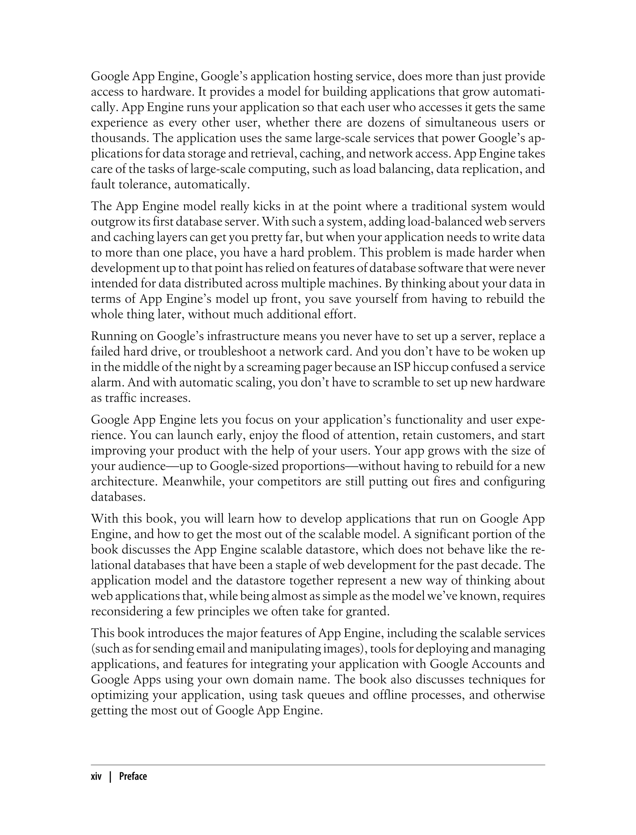 Google App Engine, Google’s application hosting service, does more than just provide
access to hardware. It provides a model for building applications that grow automati-
cally. App Engine runs your application so that each user who accesses it gets the same
experience as every other user, whether there are dozens of simultaneous users or
thousands. The application uses the same large-scale services that power Google’s ap-
plications for data storage and retrieval, caching, and network access. App Engine takes
care of the tasks of large-scale computing, such as load balancing, data replication, and
fault tolerance, automatically.
The App Engine model really kicks in at the point where a traditional system would
outgrow its first database server. With such a system, adding load-balanced web servers
and caching layers can get you pretty far, but when your application needs to write data
to more than one place, you have a hard problem. This problem is made harder when
development up to that point has relied on features of database software that were never
intended for data distributed across multiple machines. By thinking about your data in
terms of App Engine’s model up front, you save yourself from having to rebuild the
whole thing later, without much additional effort.
Running on Google’s infrastructure means you never have to set up a server, replace a
failed hard drive, or troubleshoot a network card. And you don’t have to be woken up
in the middle of the night by a screaming pager because an ISP hiccup confused a service
alarm. And with automatic scaling, you don’t have to scramble to set up new hardware
as traffic increases.
Google App Engine lets you focus on your application’s functionality and user expe-
rience. You can launch early, enjoy the flood of attention, retain customers, and start
improving your product with the help of your users. Your app grows with the size of
your audience—up to Google-sized proportions—without having to rebuild for a new
architecture. Meanwhile, your competitors are still putting out fires and configuring
databases.
With this book, you will learn how to develop applications that run on Google App
Engine, and how to get the most out of the scalable model. A significant portion of the
book discusses the App Engine scalable datastore, which does not behave like the re-
lational databases that have been a staple of web development for the past decade. The
application model and the datastore together represent a new way of thinking about
web applications that, while being almost as simple as the model we’ve known, requires
reconsidering a few principles we often take for granted.
This book introduces the major features of App Engine, including the scalable services
(such as for sending email and manipulating images), tools for deploying and managing
applications, and features for integrating your application with Google Accounts and
Google Apps using your own domain name. The book also discusses techniques for
optimizing your application, using task queues and offline processes, and otherwise
getting the most out of Google App Engine.




xiv | Preface
 