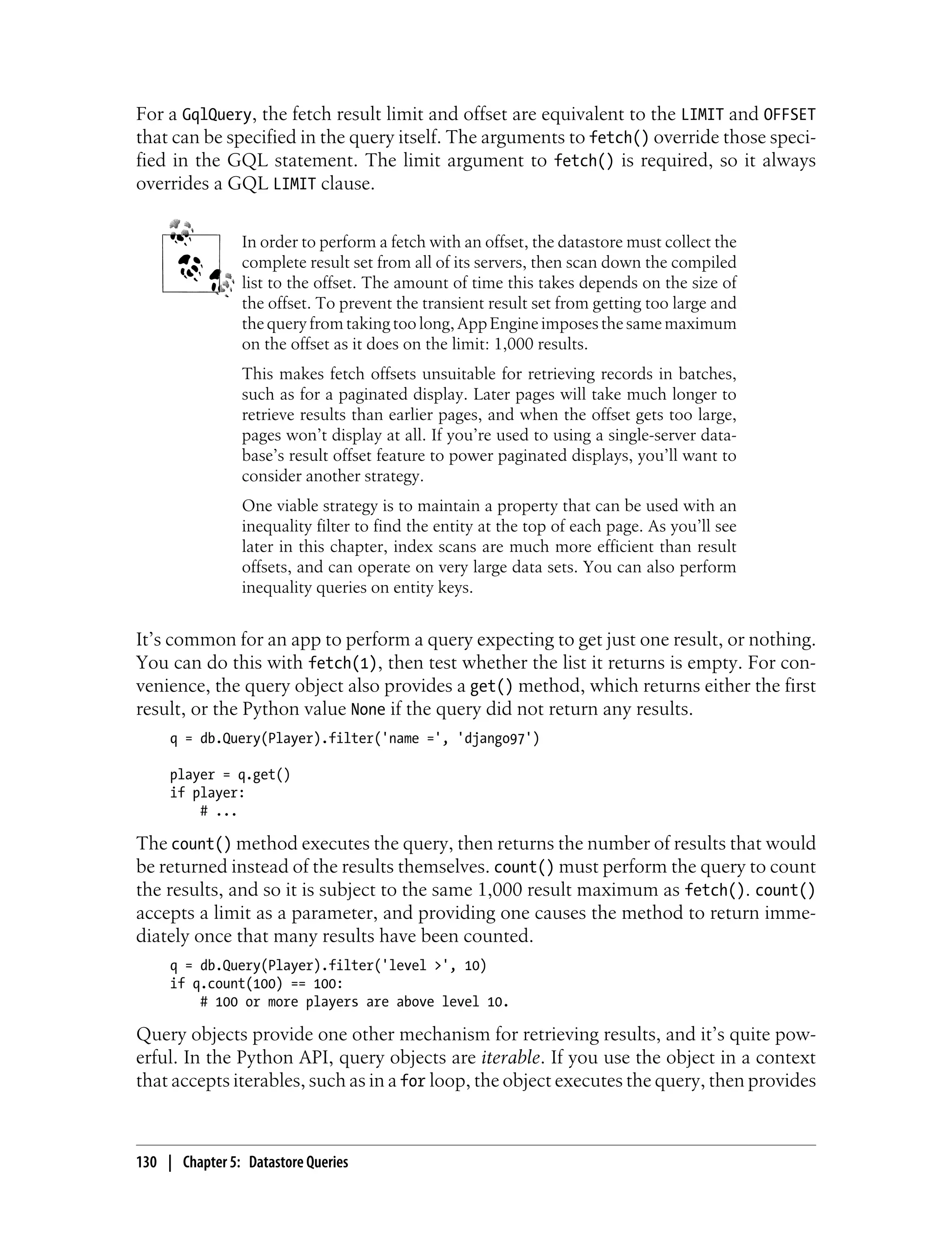 For a GqlQuery, the fetch result limit and offset are equivalent to the LIMIT and OFFSET
that can be specified in the query itself. The arguments to fetch() override those speci-
fied in the GQL statement. The limit argument to fetch() is required, so it always
overrides a GQL LIMIT clause.


                In order to perform a fetch with an offset, the datastore must collect the
                complete result set from all of its servers, then scan down the compiled
                list to the offset. The amount of time this takes depends on the size of
                the offset. To prevent the transient result set from getting too large and
                the query from taking too long, App Engine imposes the same maximum
                on the offset as it does on the limit: 1,000 results.
                This makes fetch offsets unsuitable for retrieving records in batches,
                such as for a paginated display. Later pages will take much longer to
                retrieve results than earlier pages, and when the offset gets too large,
                pages won’t display at all. If you’re used to using a single-server data-
                base’s result offset feature to power paginated displays, you’ll want to
                consider another strategy.
                One viable strategy is to maintain a property that can be used with an
                inequality filter to find the entity at the top of each page. As you’ll see
                later in this chapter, index scans are much more efficient than result
                offsets, and can operate on very large data sets. You can also perform
                inequality queries on entity keys.


It’s common for an app to perform a query expecting to get just one result, or nothing.
You can do this with fetch(1), then test whether the list it returns is empty. For con-
venience, the query object also provides a get() method, which returns either the first
result, or the Python value None if the query did not return any results.
     q = db.Query(Player).filter('name =', 'django97')

     player = q.get()
     if player:
         # ...

The count() method executes the query, then returns the number of results that would
be returned instead of the results themselves. count() must perform the query to count
the results, and so it is subject to the same 1,000 result maximum as fetch(). count()
accepts a limit as a parameter, and providing one causes the method to return imme-
diately once that many results have been counted.
     q = db.Query(Player).filter('level >', 10)
     if q.count(100) == 100:
         # 100 or more players are above level 10.

Query objects provide one other mechanism for retrieving results, and it’s quite pow-
erful. In the Python API, query objects are iterable. If you use the object in a context
that accepts iterables, such as in a for loop, the object executes the query, then provides



130 | Chapter 5: Datastore Queries
 