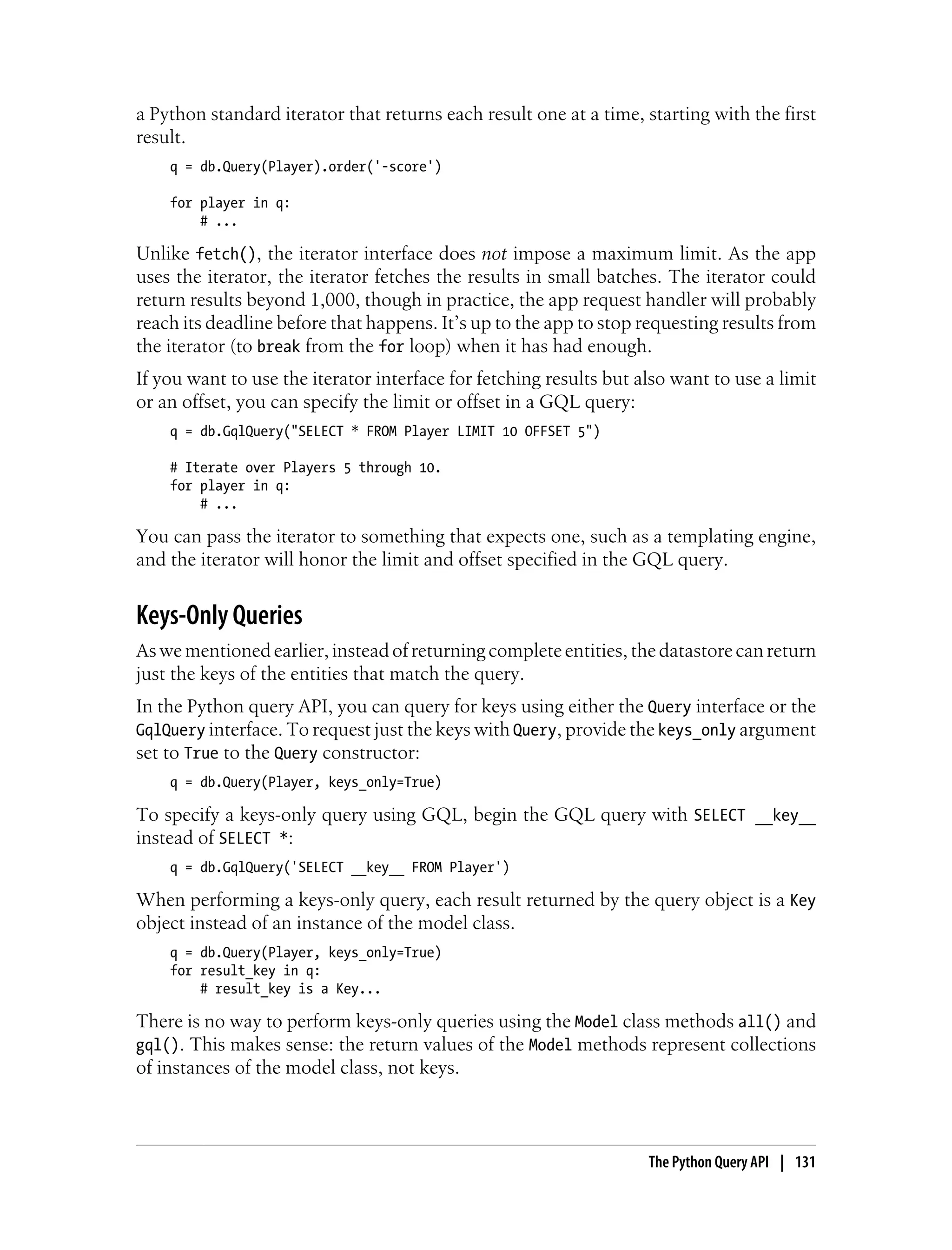 a Python standard iterator that returns each result one at a time, starting with the first
result.
    q = db.Query(Player).order('-score')

    for player in q:
        # ...

Unlike fetch(), the iterator interface does not impose a maximum limit. As the app
uses the iterator, the iterator fetches the results in small batches. The iterator could
return results beyond 1,000, though in practice, the app request handler will probably
reach its deadline before that happens. It’s up to the app to stop requesting results from
the iterator (to break from the for loop) when it has had enough.
If you want to use the iterator interface for fetching results but also want to use a limit
or an offset, you can specify the limit or offset in a GQL query:
    q = db.GqlQuery("SELECT * FROM Player LIMIT 10 OFFSET 5")

    # Iterate over Players 5 through 10.
    for player in q:
        # ...

You can pass the iterator to something that expects one, such as a templating engine,
and the iterator will honor the limit and offset specified in the GQL query.


Keys-Only Queries
As we mentioned earlier, instead of returning complete entities, the datastore can return
just the keys of the entities that match the query.
In the Python query API, you can query for keys using either the Query interface or the
GqlQuery interface. To request just the keys with Query, provide the keys_only argument
set to True to the Query constructor:
    q = db.Query(Player, keys_only=True)

To specify a keys-only query using GQL, begin the GQL query with SELECT __key__
instead of SELECT *:
    q = db.GqlQuery('SELECT __key__ FROM Player')

When performing a keys-only query, each result returned by the query object is a Key
object instead of an instance of the model class.
    q = db.Query(Player, keys_only=True)
    for result_key in q:
        # result_key is a Key...

There is no way to perform keys-only queries using the Model class methods all() and
gql(). This makes sense: the return values of the Model methods represent collections
of instances of the model class, not keys.



                                                                    The Python Query API | 131
 