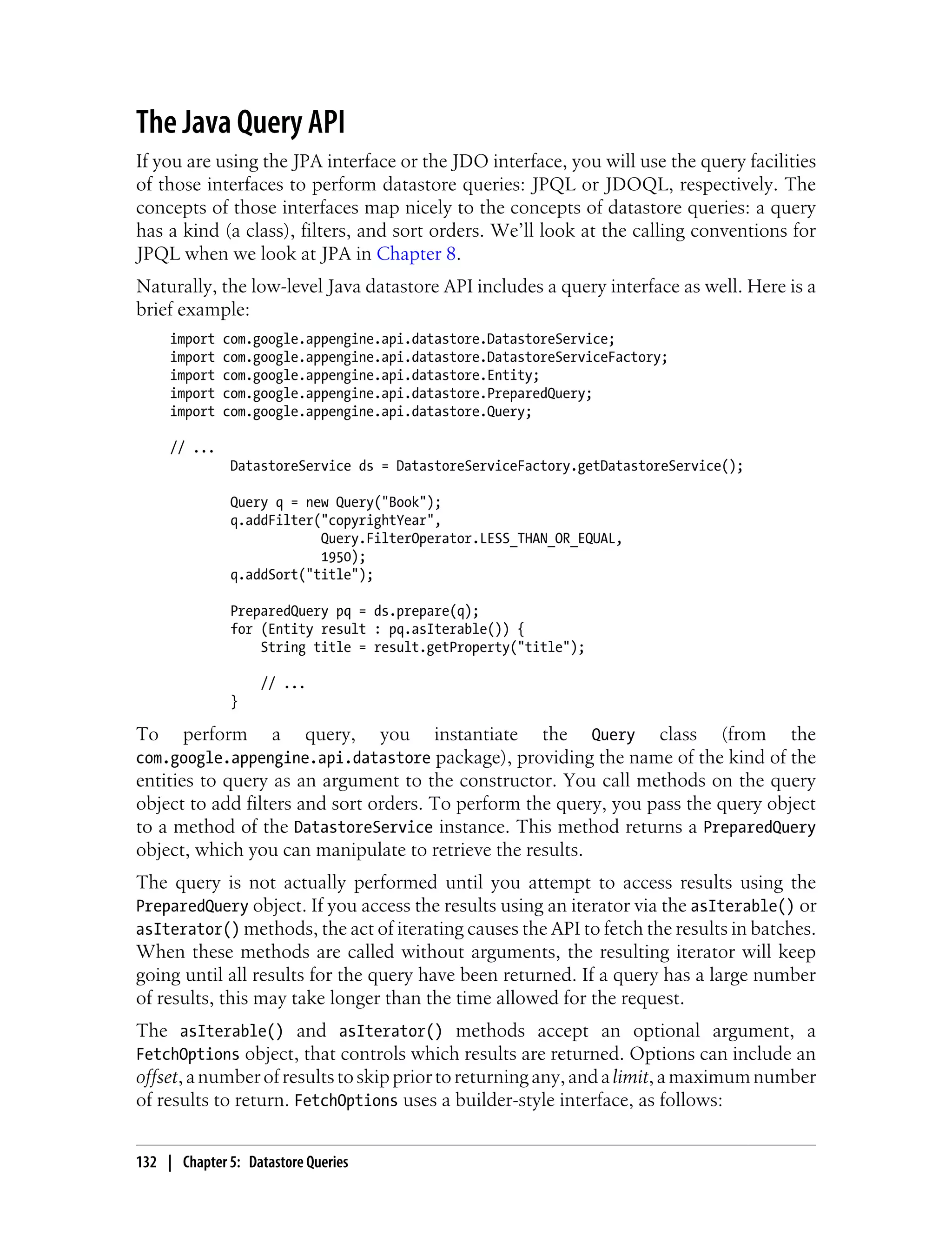 The Java Query API
If you are using the JPA interface or the JDO interface, you will use the query facilities
of those interfaces to perform datastore queries: JPQL or JDOQL, respectively. The
concepts of those interfaces map nicely to the concepts of datastore queries: a query
has a kind (a class), filters, and sort orders. We’ll look at the calling conventions for
JPQL when we look at JPA in Chapter 8.
Naturally, the low-level Java datastore API includes a query interface as well. Here is a
brief example:
     import   com.google.appengine.api.datastore.DatastoreService;
     import   com.google.appengine.api.datastore.DatastoreServiceFactory;
     import   com.google.appengine.api.datastore.Entity;
     import   com.google.appengine.api.datastore.PreparedQuery;
     import   com.google.appengine.api.datastore.Query;

     // ...
               DatastoreService ds = DatastoreServiceFactory.getDatastoreService();

               Query q = new Query("Book");
               q.addFilter("copyrightYear",
                           Query.FilterOperator.LESS_THAN_OR_EQUAL,
                           1950);
               q.addSort("title");

               PreparedQuery pq = ds.prepare(q);
               for (Entity result : pq.asIterable()) {
                   String title = result.getProperty("title");

                   // ...
               }

To   perform a query, you instantiate the Query class (from the
com.google.appengine.api.datastore package), providing the name of the kind of the
entities to query as an argument to the constructor. You call methods on the query
object to add filters and sort orders. To perform the query, you pass the query object
to a method of the DatastoreService instance. This method returns a PreparedQuery
object, which you can manipulate to retrieve the results.
The query is not actually performed until you attempt to access results using the
PreparedQuery object. If you access the results using an iterator via the asIterable() or
asIterator() methods, the act of iterating causes the API to fetch the results in batches.
When these methods are called without arguments, the resulting iterator will keep
going until all results for the query have been returned. If a query has a large number
of results, this may take longer than the time allowed for the request.
The asIterable() and asIterator() methods accept an optional argument, a
FetchOptions object, that controls which results are returned. Options can include an
offset, a number of results to skip prior to returning any, and a limit, a maximum number
of results to return. FetchOptions uses a builder-style interface, as follows:


132 | Chapter 5: Datastore Queries
 