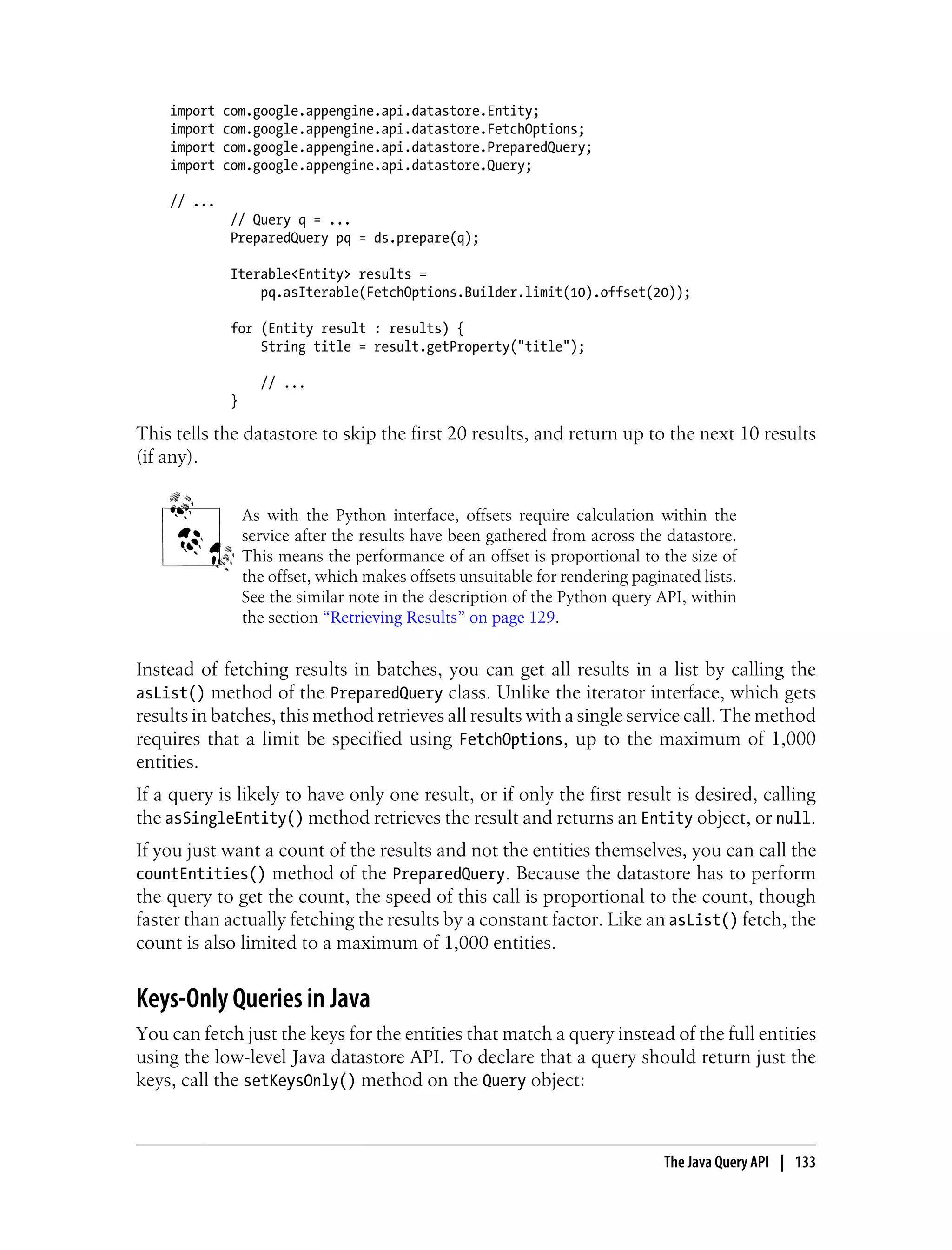 import   com.google.appengine.api.datastore.Entity;
    import   com.google.appengine.api.datastore.FetchOptions;
    import   com.google.appengine.api.datastore.PreparedQuery;
    import   com.google.appengine.api.datastore.Query;

    // ...
              // Query q = ...
              PreparedQuery pq = ds.prepare(q);

              Iterable<Entity> results =
                  pq.asIterable(FetchOptions.Builder.limit(10).offset(20));

              for (Entity result : results) {
                  String title = result.getProperty("title");

                    // ...
              }

This tells the datastore to skip the first 20 results, and return up to the next 10 results
(if any).


                  As with the Python interface, offsets require calculation within the
                  service after the results have been gathered from across the datastore.
                  This means the performance of an offset is proportional to the size of
                  the offset, which makes offsets unsuitable for rendering paginated lists.
                  See the similar note in the description of the Python query API, within
                  the section “Retrieving Results” on page 129.


Instead of fetching results in batches, you can get all results in a list by calling the
asList() method of the PreparedQuery class. Unlike the iterator interface, which gets
results in batches, this method retrieves all results with a single service call. The method
requires that a limit be specified using FetchOptions, up to the maximum of 1,000
entities.
If a query is likely to have only one result, or if only the first result is desired, calling
the asSingleEntity() method retrieves the result and returns an Entity object, or null.
If you just want a count of the results and not the entities themselves, you can call the
countEntities() method of the PreparedQuery. Because the datastore has to perform
the query to get the count, the speed of this call is proportional to the count, though
faster than actually fetching the results by a constant factor. Like an asList() fetch, the
count is also limited to a maximum of 1,000 entities.


Keys-Only Queries in Java
You can fetch just the keys for the entities that match a query instead of the full entities
using the low-level Java datastore API. To declare that a query should return just the
keys, call the setKeysOnly() method on the Query object:



                                                                                The Java Query API | 133
 