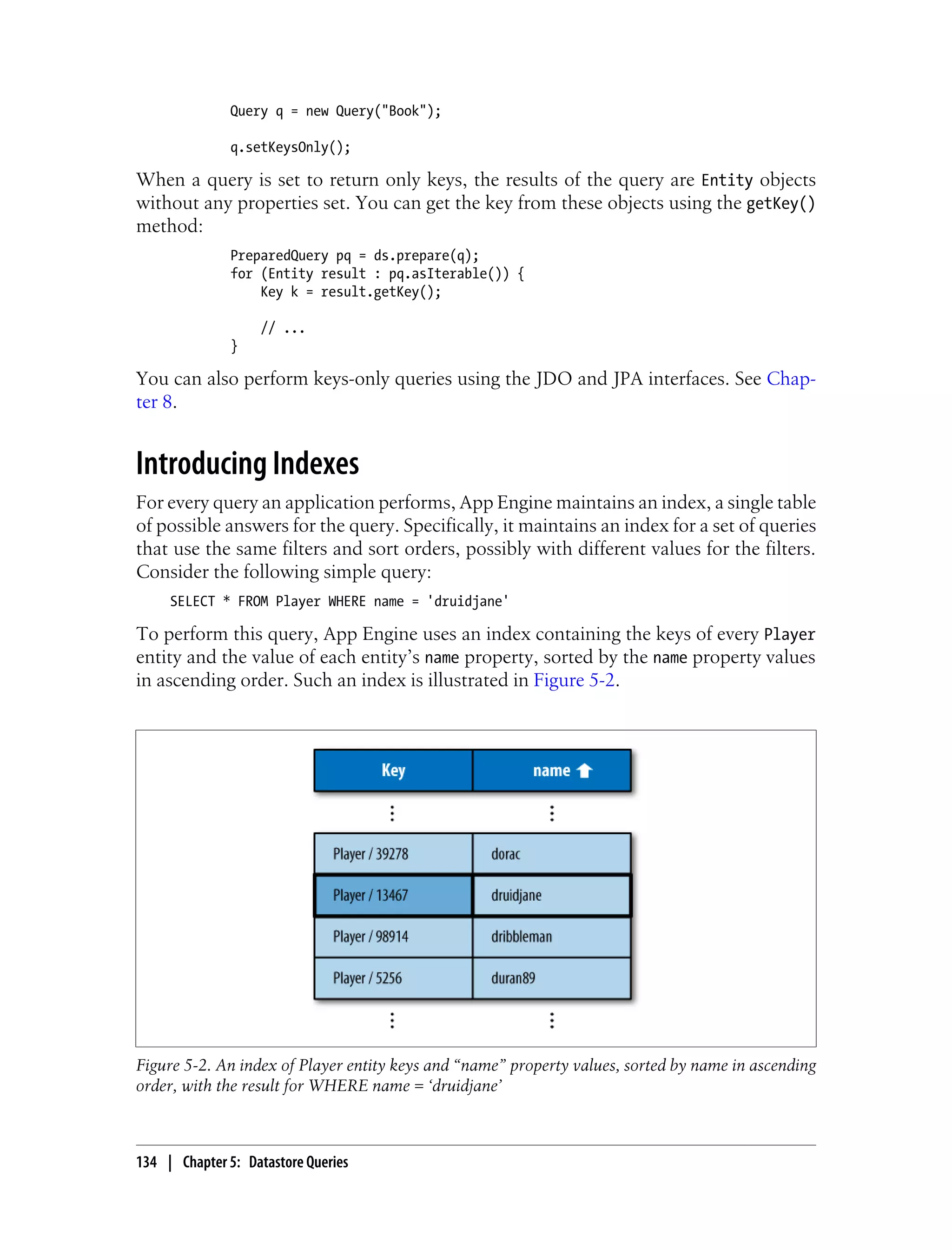 Query q = new Query("Book");

               q.setKeysOnly();

When a query is set to return only keys, the results of the query are Entity objects
without any properties set. You can get the key from these objects using the getKey()
method:
               PreparedQuery pq = ds.prepare(q);
               for (Entity result : pq.asIterable()) {
                   Key k = result.getKey();

                   // ...
               }

You can also perform keys-only queries using the JDO and JPA interfaces. See Chap-
ter 8.


Introducing Indexes
For every query an application performs, App Engine maintains an index, a single table
of possible answers for the query. Specifically, it maintains an index for a set of queries
that use the same filters and sort orders, possibly with different values for the filters.
Consider the following simple query:
     SELECT * FROM Player WHERE name = 'druidjane'

To perform this query, App Engine uses an index containing the keys of every Player
entity and the value of each entity’s name property, sorted by the name property values
in ascending order. Such an index is illustrated in Figure 5-2.




Figure 5-2. An index of Player entity keys and “name” property values, sorted by name in ascending
order, with the result for WHERE name = ‘druidjane’



134 | Chapter 5: Datastore Queries
 