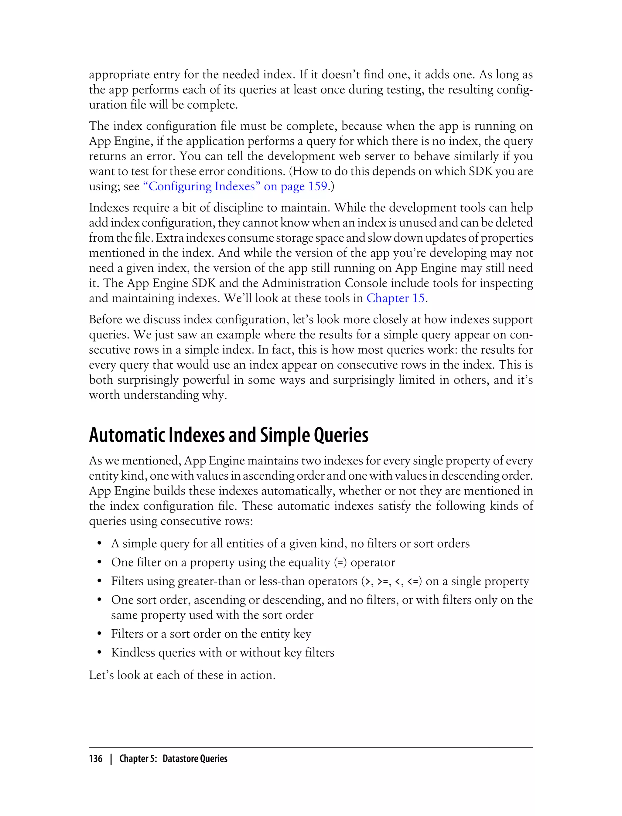appropriate entry for the needed index. If it doesn’t find one, it adds one. As long as
the app performs each of its queries at least once during testing, the resulting config-
uration file will be complete.
The index configuration file must be complete, because when the app is running on
App Engine, if the application performs a query for which there is no index, the query
returns an error. You can tell the development web server to behave similarly if you
want to test for these error conditions. (How to do this depends on which SDK you are
using; see “Configuring Indexes” on page 159.)
Indexes require a bit of discipline to maintain. While the development tools can help
add index configuration, they cannot know when an index is unused and can be deleted
from the file. Extra indexes consume storage space and slow down updates of properties
mentioned in the index. And while the version of the app you’re developing may not
need a given index, the version of the app still running on App Engine may still need
it. The App Engine SDK and the Administration Console include tools for inspecting
and maintaining indexes. We’ll look at these tools in Chapter 15.
Before we discuss index configuration, let’s look more closely at how indexes support
queries. We just saw an example where the results for a simple query appear on con-
secutive rows in a simple index. In fact, this is how most queries work: the results for
every query that would use an index appear on consecutive rows in the index. This is
both surprisingly powerful in some ways and surprisingly limited in others, and it’s
worth understanding why.


Automatic Indexes and Simple Queries
As we mentioned, App Engine maintains two indexes for every single property of every
entity kind, one with values in ascending order and one with values in descending order.
App Engine builds these indexes automatically, whether or not they are mentioned in
the index configuration file. These automatic indexes satisfy the following kinds of
queries using consecutive rows:
 • A simple query for all entities of a given kind, no filters or sort orders
 • One filter on a property using the equality (=) operator
 • Filters using greater-than or less-than operators (>, >=, <, <=) on a single property
 • One sort order, ascending or descending, and no filters, or with filters only on the
   same property used with the sort order
 • Filters or a sort order on the entity key
 • Kindless queries with or without key filters
Let’s look at each of these in action.




136 | Chapter 5: Datastore Queries
 