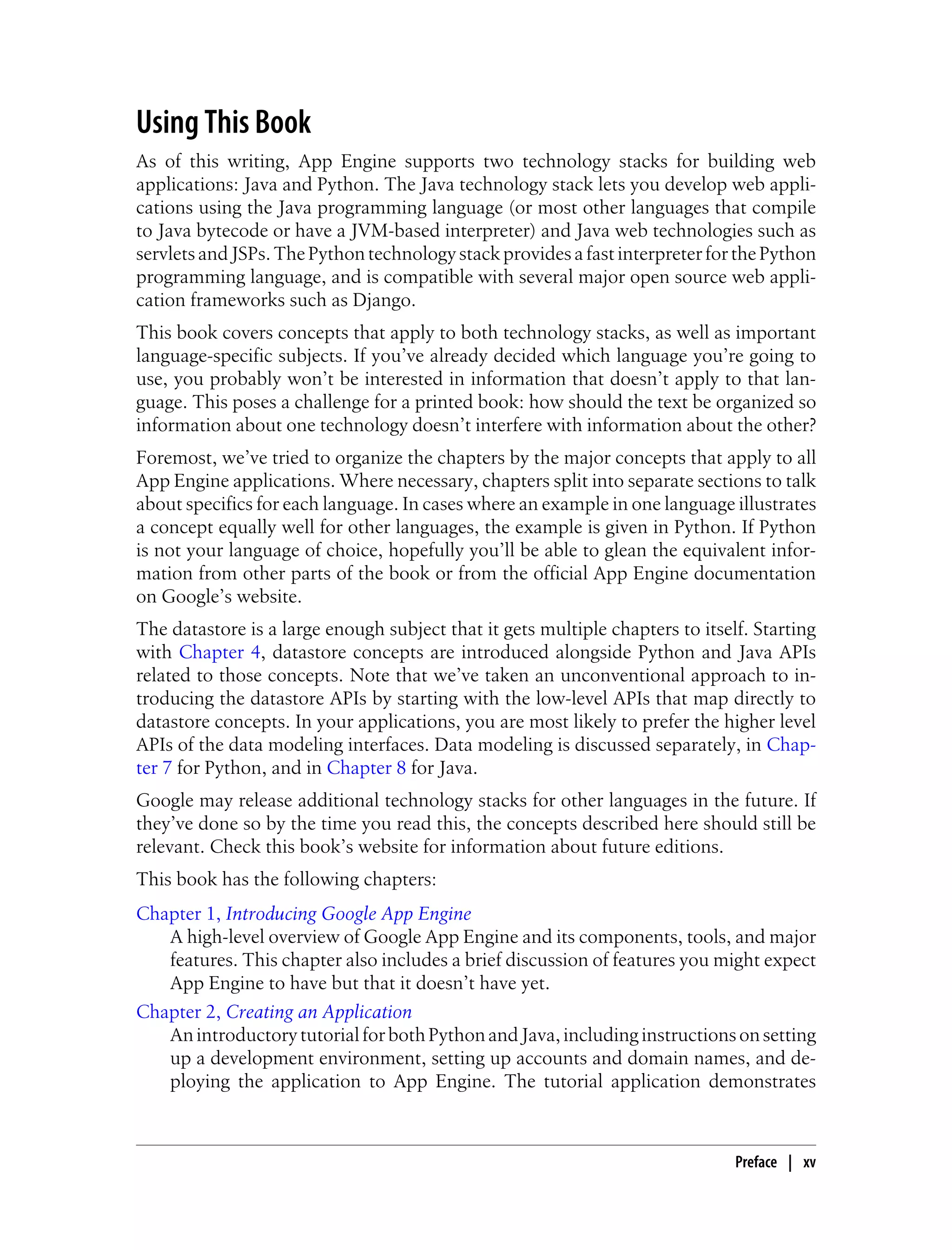 Using This Book
As of this writing, App Engine supports two technology stacks for building web
applications: Java and Python. The Java technology stack lets you develop web appli-
cations using the Java programming language (or most other languages that compile
to Java bytecode or have a JVM-based interpreter) and Java web technologies such as
servlets and JSPs. The Python technology stack provides a fast interpreter for the Python
programming language, and is compatible with several major open source web appli-
cation frameworks such as Django.
This book covers concepts that apply to both technology stacks, as well as important
language-specific subjects. If you’ve already decided which language you’re going to
use, you probably won’t be interested in information that doesn’t apply to that lan-
guage. This poses a challenge for a printed book: how should the text be organized so
information about one technology doesn’t interfere with information about the other?
Foremost, we’ve tried to organize the chapters by the major concepts that apply to all
App Engine applications. Where necessary, chapters split into separate sections to talk
about specifics for each language. In cases where an example in one language illustrates
a concept equally well for other languages, the example is given in Python. If Python
is not your language of choice, hopefully you’ll be able to glean the equivalent infor-
mation from other parts of the book or from the official App Engine documentation
on Google’s website.
The datastore is a large enough subject that it gets multiple chapters to itself. Starting
with Chapter 4, datastore concepts are introduced alongside Python and Java APIs
related to those concepts. Note that we’ve taken an unconventional approach to in-
troducing the datastore APIs by starting with the low-level APIs that map directly to
datastore concepts. In your applications, you are most likely to prefer the higher level
APIs of the data modeling interfaces. Data modeling is discussed separately, in Chap-
ter 7 for Python, and in Chapter 8 for Java.
Google may release additional technology stacks for other languages in the future. If
they’ve done so by the time you read this, the concepts described here should still be
relevant. Check this book’s website for information about future editions.
This book has the following chapters:
Chapter 1, Introducing Google App Engine
   A high-level overview of Google App Engine and its components, tools, and major
   features. This chapter also includes a brief discussion of features you might expect
   App Engine to have but that it doesn’t have yet.
Chapter 2, Creating an Application
   An introductory tutorial for both Python and Java, including instructions on setting
   up a development environment, setting up accounts and domain names, and de-
   ploying the application to App Engine. The tutorial application demonstrates



                                                                               Preface | xv
 