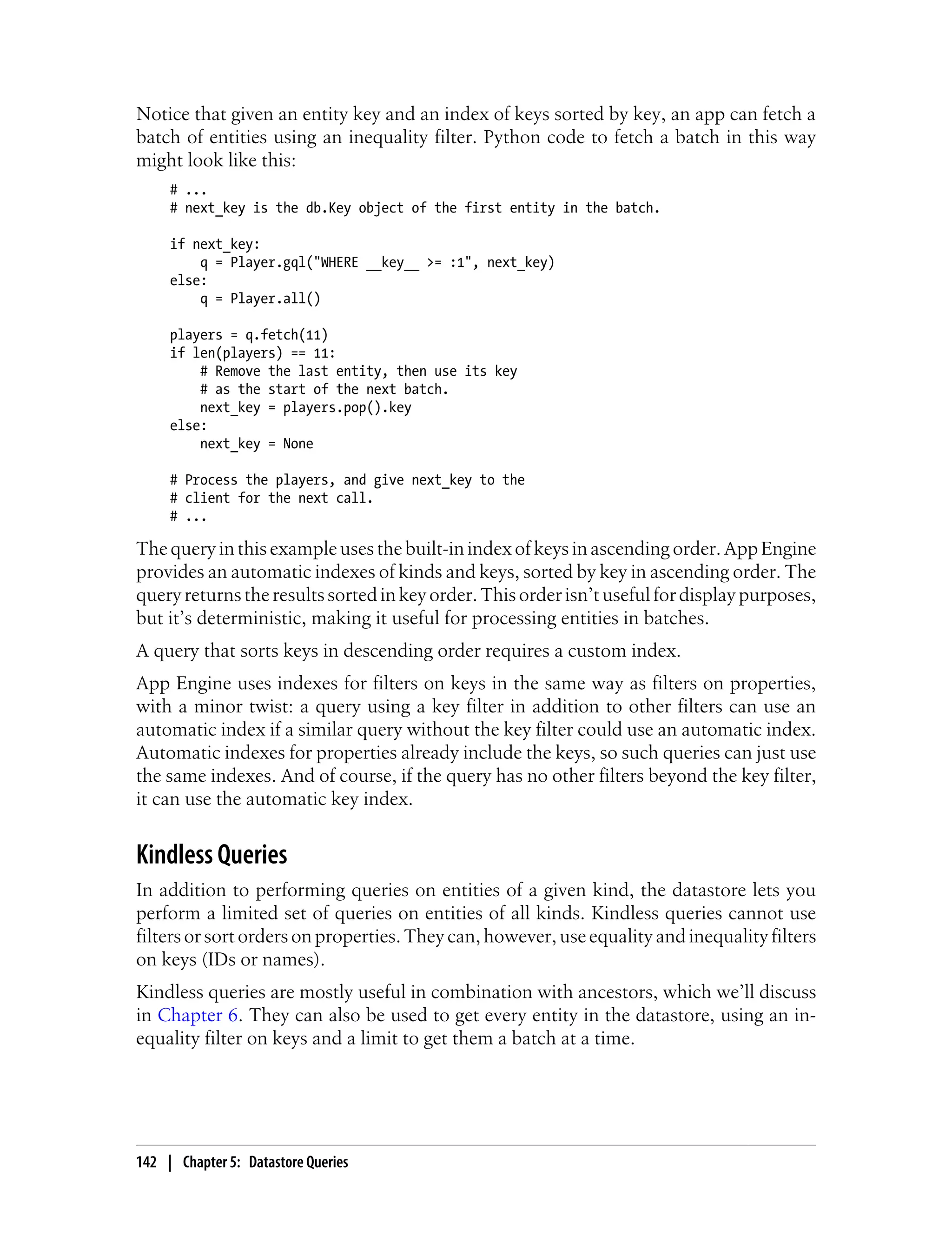 Notice that given an entity key and an index of keys sorted by key, an app can fetch a
batch of entities using an inequality filter. Python code to fetch a batch in this way
might look like this:
     # ...
     # next_key is the db.Key object of the first entity in the batch.

     if next_key:
         q = Player.gql("WHERE __key__ >= :1", next_key)
     else:
         q = Player.all()

     players = q.fetch(11)
     if len(players) == 11:
         # Remove the last entity, then use its key
         # as the start of the next batch.
         next_key = players.pop().key
     else:
         next_key = None

     # Process the players, and give next_key to the
     # client for the next call.
     # ...

The query in this example uses the built-in index of keys in ascending order. App Engine
provides an automatic indexes of kinds and keys, sorted by key in ascending order. The
query returns the results sorted in key order. This order isn’t useful for display purposes,
but it’s deterministic, making it useful for processing entities in batches.
A query that sorts keys in descending order requires a custom index.
App Engine uses indexes for filters on keys in the same way as filters on properties,
with a minor twist: a query using a key filter in addition to other filters can use an
automatic index if a similar query without the key filter could use an automatic index.
Automatic indexes for properties already include the keys, so such queries can just use
the same indexes. And of course, if the query has no other filters beyond the key filter,
it can use the automatic key index.


Kindless Queries
In addition to performing queries on entities of a given kind, the datastore lets you
perform a limited set of queries on entities of all kinds. Kindless queries cannot use
filters or sort orders on properties. They can, however, use equality and inequality filters
on keys (IDs or names).
Kindless queries are mostly useful in combination with ancestors, which we’ll discuss
in Chapter 6. They can also be used to get every entity in the datastore, using an in-
equality filter on keys and a limit to get them a batch at a time.




142 | Chapter 5: Datastore Queries
 