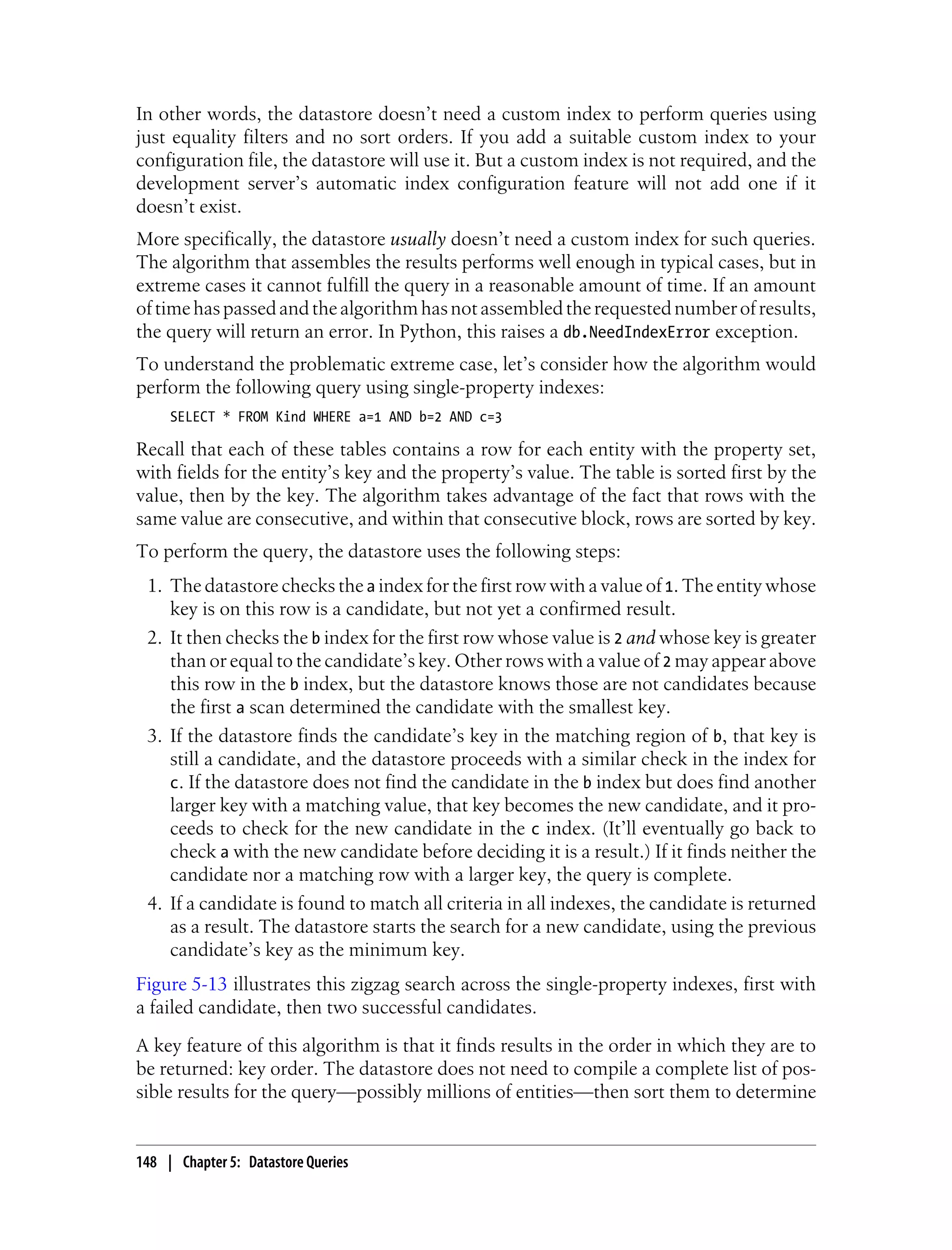 In other words, the datastore doesn’t need a custom index to perform queries using
just equality filters and no sort orders. If you add a suitable custom index to your
configuration file, the datastore will use it. But a custom index is not required, and the
development server’s automatic index configuration feature will not add one if it
doesn’t exist.
More specifically, the datastore usually doesn’t need a custom index for such queries.
The algorithm that assembles the results performs well enough in typical cases, but in
extreme cases it cannot fulfill the query in a reasonable amount of time. If an amount
of time has passed and the algorithm has not assembled the requested number of results,
the query will return an error. In Python, this raises a db.NeedIndexError exception.
To understand the problematic extreme case, let’s consider how the algorithm would
perform the following query using single-property indexes:
     SELECT * FROM Kind WHERE a=1 AND b=2 AND c=3

Recall that each of these tables contains a row for each entity with the property set,
with fields for the entity’s key and the property’s value. The table is sorted first by the
value, then by the key. The algorithm takes advantage of the fact that rows with the
same value are consecutive, and within that consecutive block, rows are sorted by key.
To perform the query, the datastore uses the following steps:
 1. The datastore checks the a index for the first row with a value of 1. The entity whose
    key is on this row is a candidate, but not yet a confirmed result.
 2. It then checks the b index for the first row whose value is 2 and whose key is greater
    than or equal to the candidate’s key. Other rows with a value of 2 may appear above
    this row in the b index, but the datastore knows those are not candidates because
    the first a scan determined the candidate with the smallest key.
 3. If the datastore finds the candidate’s key in the matching region of b, that key is
    still a candidate, and the datastore proceeds with a similar check in the index for
    c. If the datastore does not find the candidate in the b index but does find another
    larger key with a matching value, that key becomes the new candidate, and it pro-
    ceeds to check for the new candidate in the c index. (It’ll eventually go back to
    check a with the new candidate before deciding it is a result.) If it finds neither the
    candidate nor a matching row with a larger key, the query is complete.
 4. If a candidate is found to match all criteria in all indexes, the candidate is returned
    as a result. The datastore starts the search for a new candidate, using the previous
    candidate’s key as the minimum key.
Figure 5-13 illustrates this zigzag search across the single-property indexes, first with
a failed candidate, then two successful candidates.
A key feature of this algorithm is that it finds results in the order in which they are to
be returned: key order. The datastore does not need to compile a complete list of pos-
sible results for the query—possibly millions of entities—then sort them to determine


148 | Chapter 5: Datastore Queries
 