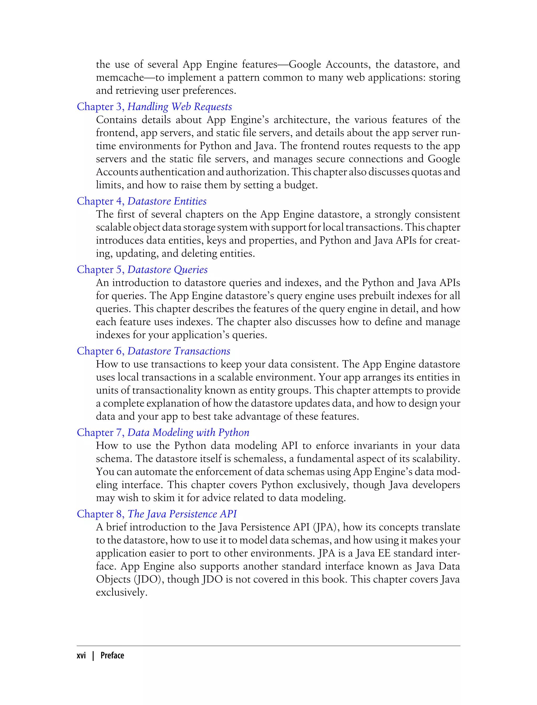 the use of several App Engine features—Google Accounts, the datastore, and
   memcache—to implement a pattern common to many web applications: storing
   and retrieving user preferences.
Chapter 3, Handling Web Requests
   Contains details about App Engine’s architecture, the various features of the
   frontend, app servers, and static file servers, and details about the app server run-
   time environments for Python and Java. The frontend routes requests to the app
   servers and the static file servers, and manages secure connections and Google
   Accounts authentication and authorization. This chapter also discusses quotas and
   limits, and how to raise them by setting a budget.
Chapter 4, Datastore Entities
   The first of several chapters on the App Engine datastore, a strongly consistent
   scalable object data storage system with support for local transactions. This chapter
   introduces data entities, keys and properties, and Python and Java APIs for creat-
   ing, updating, and deleting entities.
Chapter 5, Datastore Queries
   An introduction to datastore queries and indexes, and the Python and Java APIs
   for queries. The App Engine datastore’s query engine uses prebuilt indexes for all
   queries. This chapter describes the features of the query engine in detail, and how
   each feature uses indexes. The chapter also discusses how to define and manage
   indexes for your application’s queries.
Chapter 6, Datastore Transactions
   How to use transactions to keep your data consistent. The App Engine datastore
   uses local transactions in a scalable environment. Your app arranges its entities in
   units of transactionality known as entity groups. This chapter attempts to provide
   a complete explanation of how the datastore updates data, and how to design your
   data and your app to best take advantage of these features.
Chapter 7, Data Modeling with Python
   How to use the Python data modeling API to enforce invariants in your data
   schema. The datastore itself is schemaless, a fundamental aspect of its scalability.
   You can automate the enforcement of data schemas using App Engine’s data mod-
   eling interface. This chapter covers Python exclusively, though Java developers
   may wish to skim it for advice related to data modeling.
Chapter 8, The Java Persistence API
   A brief introduction to the Java Persistence API (JPA), how its concepts translate
   to the datastore, how to use it to model data schemas, and how using it makes your
   application easier to port to other environments. JPA is a Java EE standard inter-
   face. App Engine also supports another standard interface known as Java Data
   Objects (JDO), though JDO is not covered in this book. This chapter covers Java
   exclusively.




xvi | Preface
 