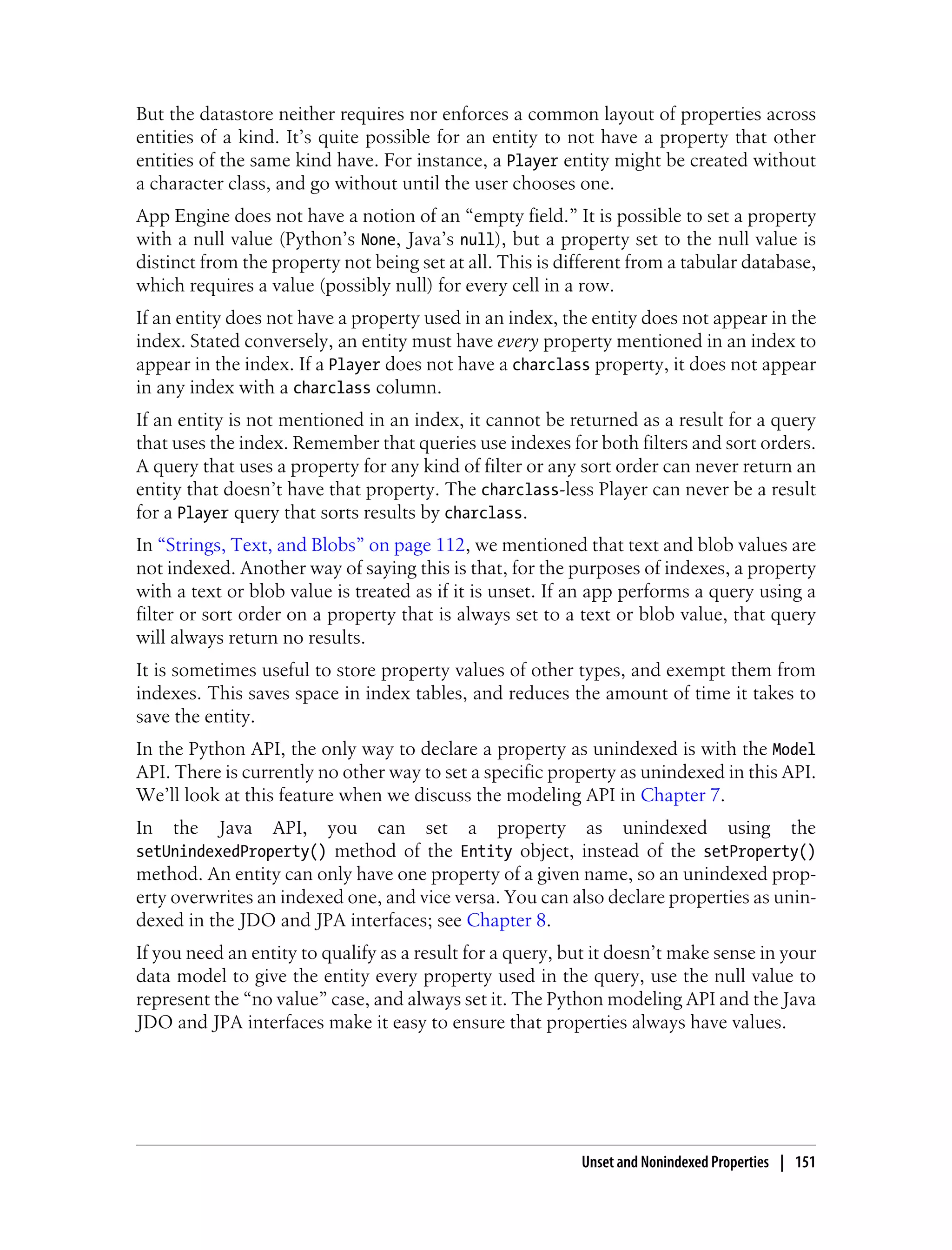 But the datastore neither requires nor enforces a common layout of properties across
entities of a kind. It’s quite possible for an entity to not have a property that other
entities of the same kind have. For instance, a Player entity might be created without
a character class, and go without until the user chooses one.
App Engine does not have a notion of an “empty field.” It is possible to set a property
with a null value (Python’s None, Java’s null), but a property set to the null value is
distinct from the property not being set at all. This is different from a tabular database,
which requires a value (possibly null) for every cell in a row.
If an entity does not have a property used in an index, the entity does not appear in the
index. Stated conversely, an entity must have every property mentioned in an index to
appear in the index. If a Player does not have a charclass property, it does not appear
in any index with a charclass column.
If an entity is not mentioned in an index, it cannot be returned as a result for a query
that uses the index. Remember that queries use indexes for both filters and sort orders.
A query that uses a property for any kind of filter or any sort order can never return an
entity that doesn’t have that property. The charclass-less Player can never be a result
for a Player query that sorts results by charclass.
In “Strings, Text, and Blobs” on page 112, we mentioned that text and blob values are
not indexed. Another way of saying this is that, for the purposes of indexes, a property
with a text or blob value is treated as if it is unset. If an app performs a query using a
filter or sort order on a property that is always set to a text or blob value, that query
will always return no results.
It is sometimes useful to store property values of other types, and exempt them from
indexes. This saves space in index tables, and reduces the amount of time it takes to
save the entity.
In the Python API, the only way to declare a property as unindexed is with the Model
API. There is currently no other way to set a specific property as unindexed in this API.
We’ll look at this feature when we discuss the modeling API in Chapter 7.
In   the   Java   API,   you    can   set   a   property    as   unindexed        using    the
setUnindexedProperty() method of the Entity object, instead of the setProperty()
method. An entity can only have one property of a given name, so an unindexed prop-
erty overwrites an indexed one, and vice versa. You can also declare properties as unin-
dexed in the JDO and JPA interfaces; see Chapter 8.
If you need an entity to qualify as a result for a query, but it doesn’t make sense in your
data model to give the entity every property used in the query, use the null value to
represent the “no value” case, and always set it. The Python modeling API and the Java
JDO and JPA interfaces make it easy to ensure that properties always have values.




                                                           Unset and Nonindexed Properties | 151
 
