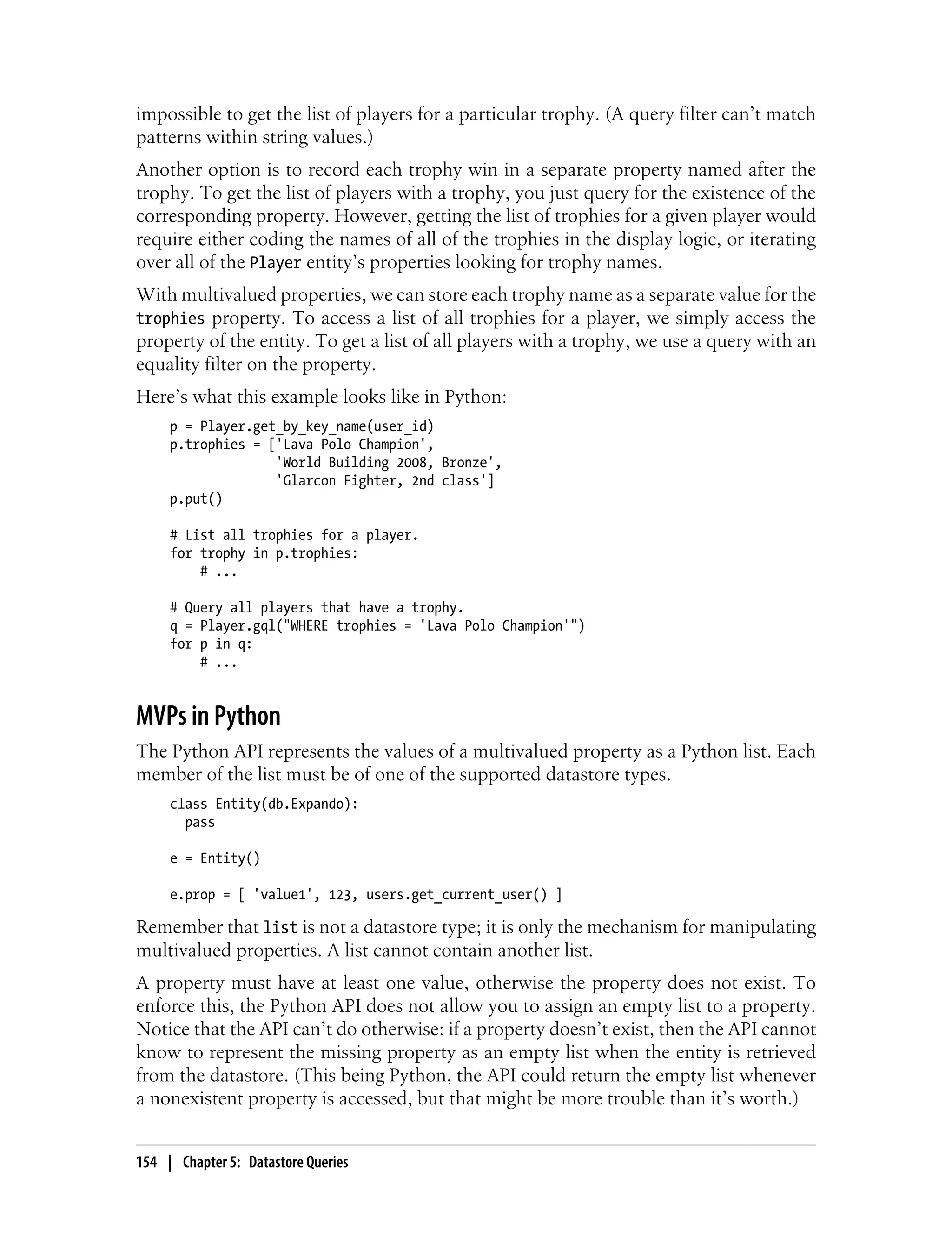 impossible to get the list of players for a particular trophy. (A query filter can’t match
patterns within string values.)
Another option is to record each trophy win in a separate property named after the
trophy. To get the list of players with a trophy, you just query for the existence of the
corresponding property. However, getting the list of trophies for a given player would
require either coding the names of all of the trophies in the display logic, or iterating
over all of the Player entity’s properties looking for trophy names.
With multivalued properties, we can store each trophy name as a separate value for the
trophies property. To access a list of all trophies for a player, we simply access the
property of the entity. To get a list of all players with a trophy, we use a query with an
equality filter on the property.
Here’s what this example looks like in Python:
     p = Player.get_by_key_name(user_id)
     p.trophies = ['Lava Polo Champion',
                   'World Building 2008, Bronze',
                   'Glarcon Fighter, 2nd class']
     p.put()

     # List all trophies for a player.
     for trophy in p.trophies:
         # ...

     # Query all players that have a trophy.
     q = Player.gql("WHERE trophies = 'Lava Polo Champion'")
     for p in q:
         # ...


MVPs in Python
The Python API represents the values of a multivalued property as a Python list. Each
member of the list must be of one of the supported datastore types.
     class Entity(db.Expando):
       pass

     e = Entity()

     e.prop = [ 'value1', 123, users.get_current_user() ]

Remember that list is not a datastore type; it is only the mechanism for manipulating
multivalued properties. A list cannot contain another list.
A property must have at least one value, otherwise the property does not exist. To
enforce this, the Python API does not allow you to assign an empty list to a property.
Notice that the API can’t do otherwise: if a property doesn’t exist, then the API cannot
know to represent the missing property as an empty list when the entity is retrieved
from the datastore. (This being Python, the API could return the empty list whenever
a nonexistent property is accessed, but that might be more trouble than it’s worth.)


154 | Chapter 5: Datastore Queries
 