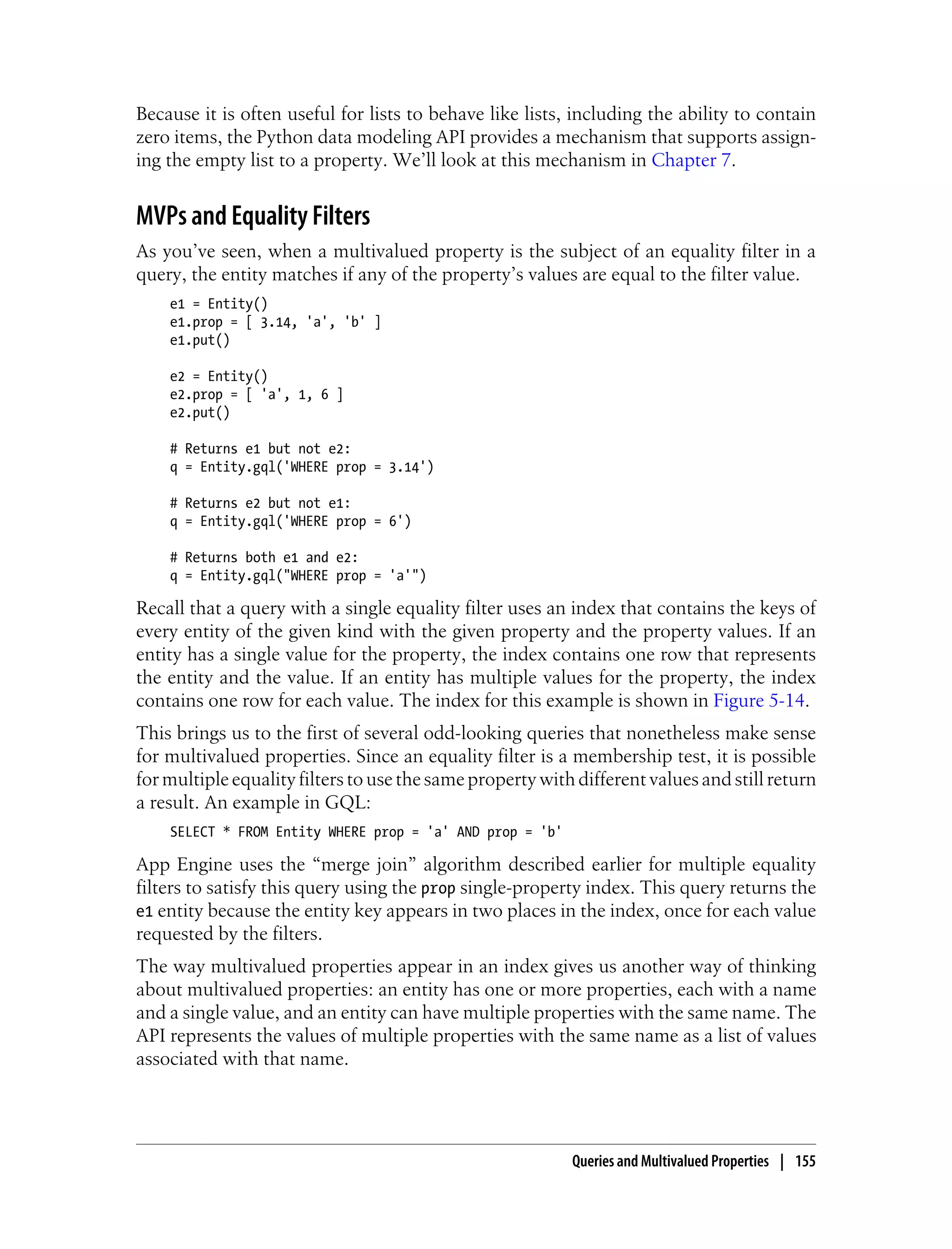 Because it is often useful for lists to behave like lists, including the ability to contain
zero items, the Python data modeling API provides a mechanism that supports assign-
ing the empty list to a property. We’ll look at this mechanism in Chapter 7.


MVPs and Equality Filters
As you’ve seen, when a multivalued property is the subject of an equality filter in a
query, the entity matches if any of the property’s values are equal to the filter value.
    e1 = Entity()
    e1.prop = [ 3.14, 'a', 'b' ]
    e1.put()

    e2 = Entity()
    e2.prop = [ 'a', 1, 6 ]
    e2.put()

    # Returns e1 but not e2:
    q = Entity.gql('WHERE prop = 3.14')

    # Returns e2 but not e1:
    q = Entity.gql('WHERE prop = 6')

    # Returns both e1 and e2:
    q = Entity.gql("WHERE prop = 'a'")

Recall that a query with a single equality filter uses an index that contains the keys of
every entity of the given kind with the given property and the property values. If an
entity has a single value for the property, the index contains one row that represents
the entity and the value. If an entity has multiple values for the property, the index
contains one row for each value. The index for this example is shown in Figure 5-14.
This brings us to the first of several odd-looking queries that nonetheless make sense
for multivalued properties. Since an equality filter is a membership test, it is possible
for multiple equality filters to use the same property with different values and still return
a result. An example in GQL:
    SELECT * FROM Entity WHERE prop = 'a' AND prop = 'b'

App Engine uses the “merge join” algorithm described earlier for multiple equality
filters to satisfy this query using the prop single-property index. This query returns the
e1 entity because the entity key appears in two places in the index, once for each value
requested by the filters.
The way multivalued properties appear in an index gives us another way of thinking
about multivalued properties: an entity has one or more properties, each with a name
and a single value, and an entity can have multiple properties with the same name. The
API represents the values of multiple properties with the same name as a list of values
associated with that name.




                                                           Queries and Multivalued Properties | 155
 