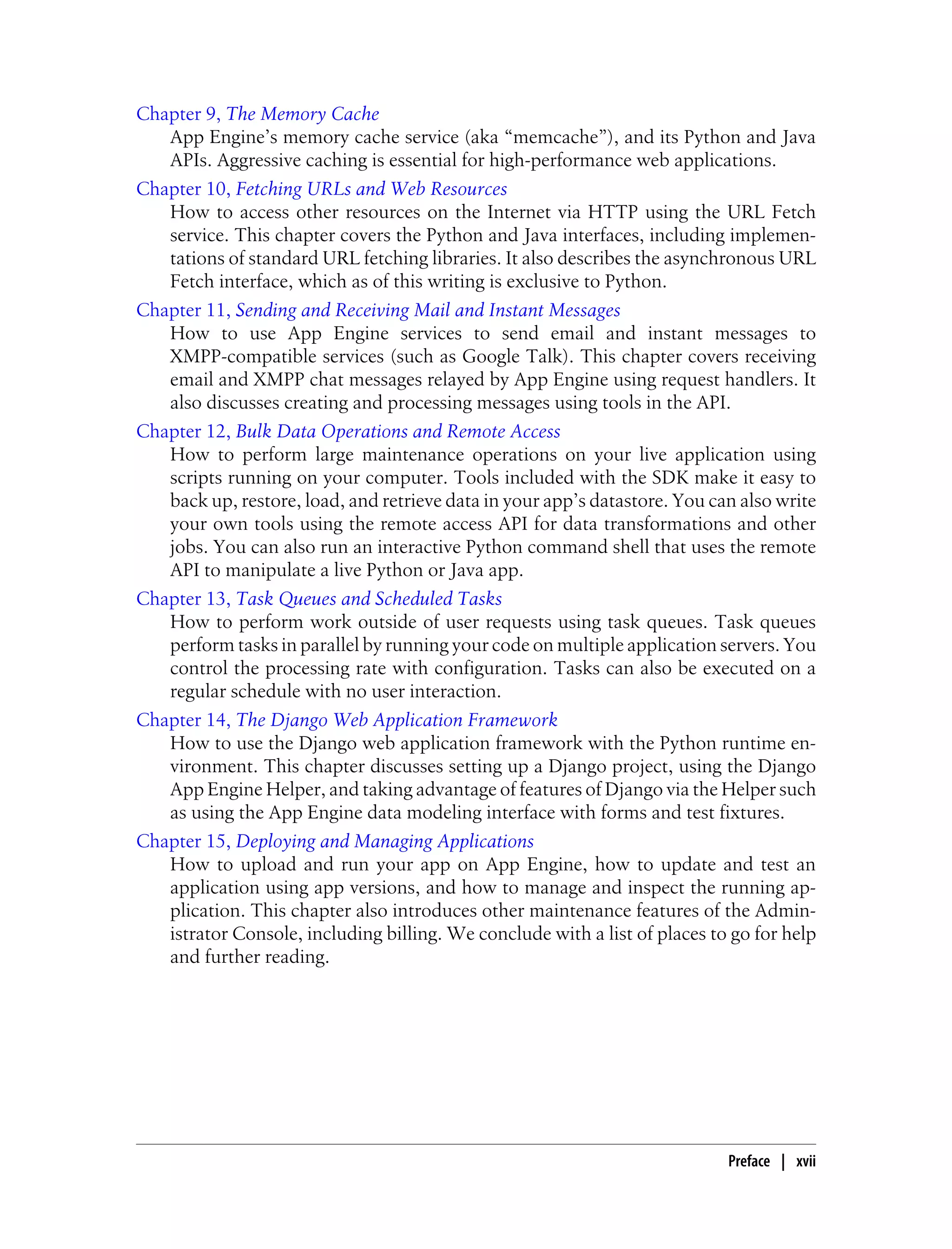Chapter 9, The Memory Cache
   App Engine’s memory cache service (aka “memcache”), and its Python and Java
   APIs. Aggressive caching is essential for high-performance web applications.
Chapter 10, Fetching URLs and Web Resources
   How to access other resources on the Internet via HTTP using the URL Fetch
   service. This chapter covers the Python and Java interfaces, including implemen-
   tations of standard URL fetching libraries. It also describes the asynchronous URL
   Fetch interface, which as of this writing is exclusive to Python.
Chapter 11, Sending and Receiving Mail and Instant Messages
   How to use App Engine services to send email and instant messages to
   XMPP-compatible services (such as Google Talk). This chapter covers receiving
   email and XMPP chat messages relayed by App Engine using request handlers. It
   also discusses creating and processing messages using tools in the API.
Chapter 12, Bulk Data Operations and Remote Access
   How to perform large maintenance operations on your live application using
   scripts running on your computer. Tools included with the SDK make it easy to
   back up, restore, load, and retrieve data in your app’s datastore. You can also write
   your own tools using the remote access API for data transformations and other
   jobs. You can also run an interactive Python command shell that uses the remote
   API to manipulate a live Python or Java app.
Chapter 13, Task Queues and Scheduled Tasks
   How to perform work outside of user requests using task queues. Task queues
   perform tasks in parallel by running your code on multiple application servers. You
   control the processing rate with configuration. Tasks can also be executed on a
   regular schedule with no user interaction.
Chapter 14, The Django Web Application Framework
   How to use the Django web application framework with the Python runtime en-
   vironment. This chapter discusses setting up a Django project, using the Django
   App Engine Helper, and taking advantage of features of Django via the Helper such
   as using the App Engine data modeling interface with forms and test fixtures.
Chapter 15, Deploying and Managing Applications
   How to upload and run your app on App Engine, how to update and test an
   application using app versions, and how to manage and inspect the running ap-
   plication. This chapter also introduces other maintenance features of the Admin-
   istrator Console, including billing. We conclude with a list of places to go for help
   and further reading.




                                                                            Preface | xvii
 