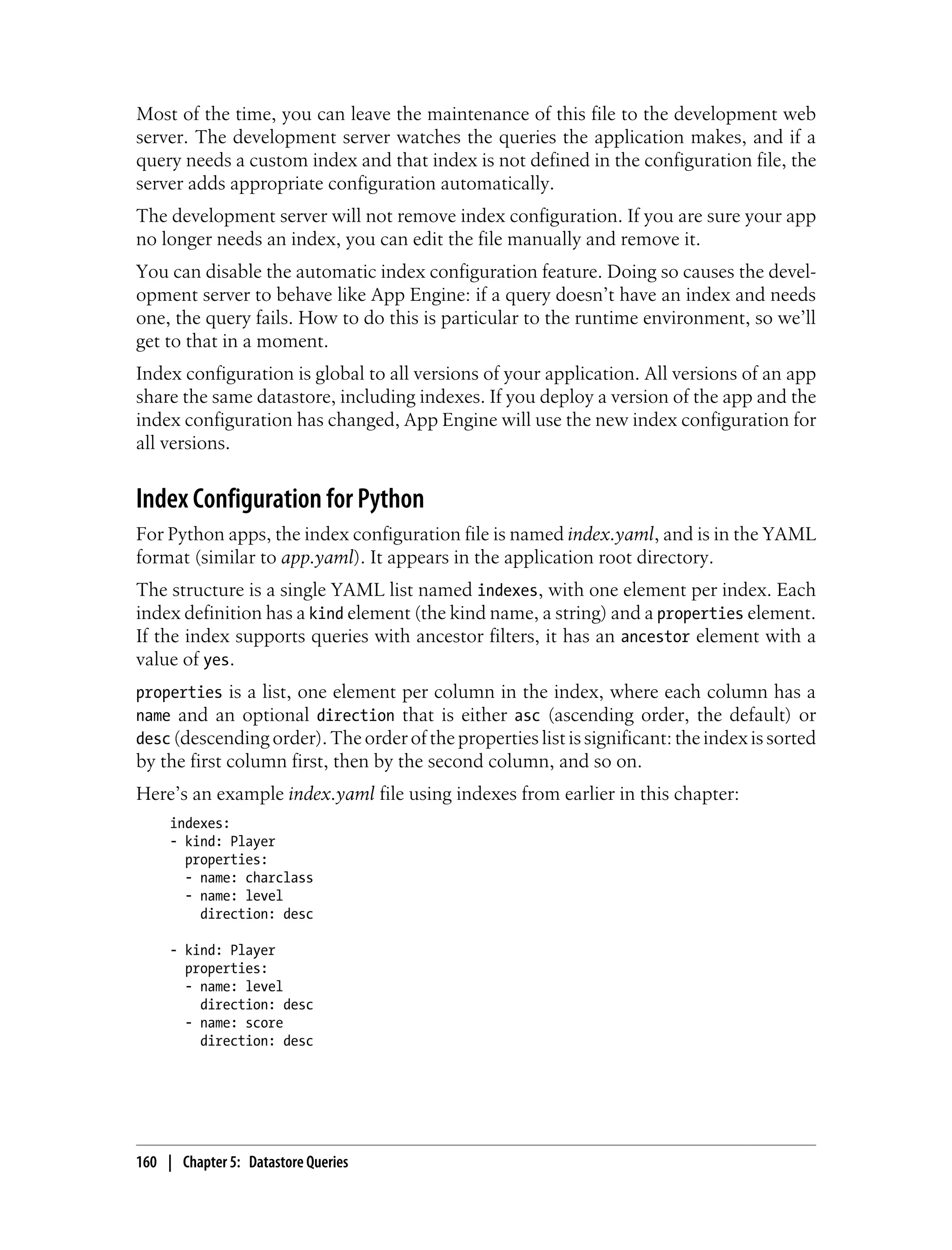 Most of the time, you can leave the maintenance of this file to the development web
server. The development server watches the queries the application makes, and if a
query needs a custom index and that index is not defined in the configuration file, the
server adds appropriate configuration automatically.
The development server will not remove index configuration. If you are sure your app
no longer needs an index, you can edit the file manually and remove it.
You can disable the automatic index configuration feature. Doing so causes the devel-
opment server to behave like App Engine: if a query doesn’t have an index and needs
one, the query fails. How to do this is particular to the runtime environment, so we’ll
get to that in a moment.
Index configuration is global to all versions of your application. All versions of an app
share the same datastore, including indexes. If you deploy a version of the app and the
index configuration has changed, App Engine will use the new index configuration for
all versions.


Index Configuration for Python
For Python apps, the index configuration file is named index.yaml, and is in the YAML
format (similar to app.yaml). It appears in the application root directory.
The structure is a single YAML list named indexes, with one element per index. Each
index definition has a kind element (the kind name, a string) and a properties element.
If the index supports queries with ancestor filters, it has an ancestor element with a
value of yes.
properties is a list, one element per column in the index, where each column has a
name and an optional direction that is either asc (ascending order, the default) or
desc (descending order). The order of the properties list is significant: the index is sorted
by the first column first, then by the second column, and so on.
Here’s an example index.yaml file using indexes from earlier in this chapter:
     indexes:
     - kind: Player
       properties:
       - name: charclass
       - name: level
         direction: desc

     - kind: Player
       properties:
       - name: level
         direction: desc
       - name: score
         direction: desc




160 | Chapter 5: Datastore Queries
 