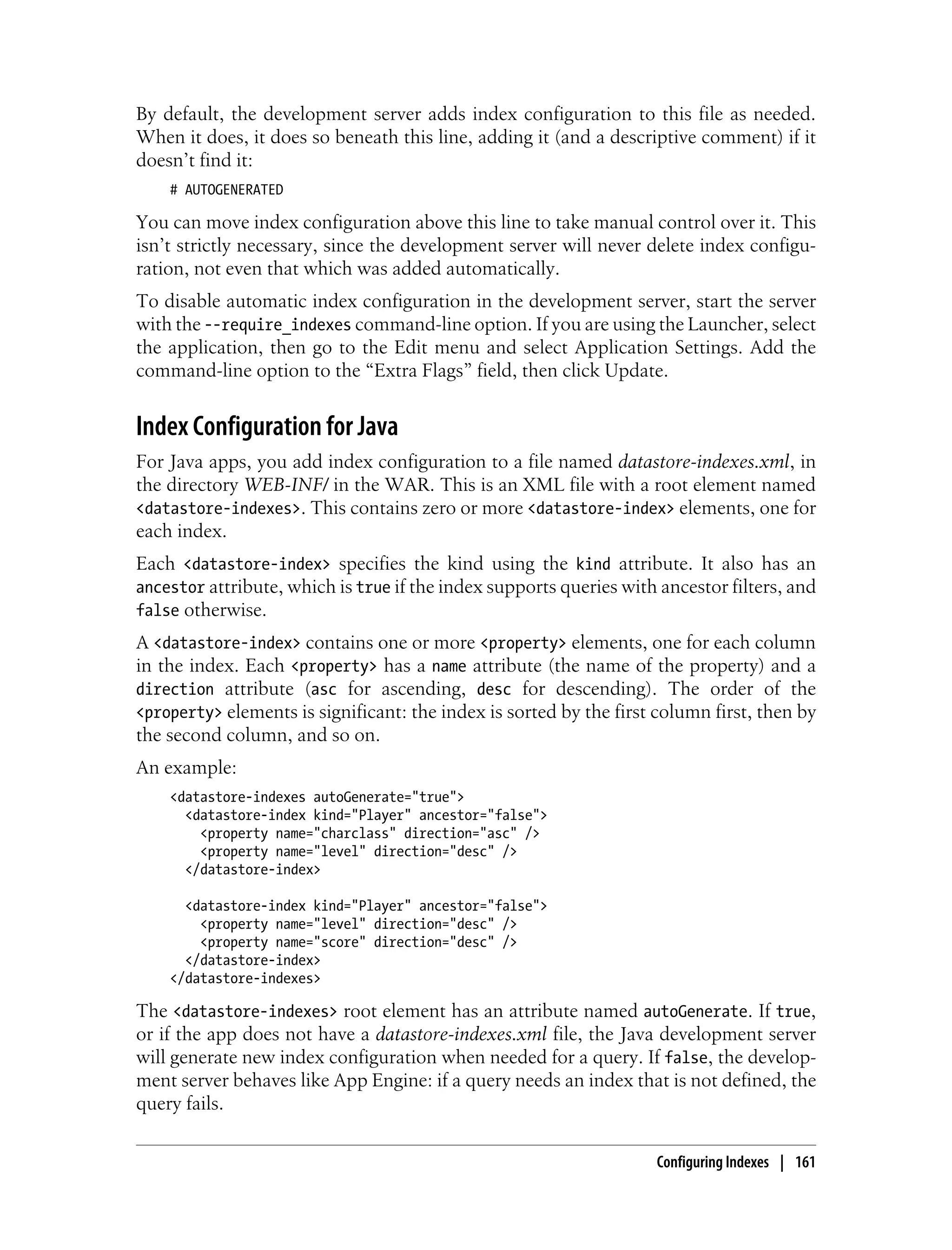 By default, the development server adds index configuration to this file as needed.
When it does, it does so beneath this line, adding it (and a descriptive comment) if it
doesn’t find it:
    # AUTOGENERATED

You can move index configuration above this line to take manual control over it. This
isn’t strictly necessary, since the development server will never delete index configu-
ration, not even that which was added automatically.
To disable automatic index configuration in the development server, start the server
with the --require_indexes command-line option. If you are using the Launcher, select
the application, then go to the Edit menu and select Application Settings. Add the
command-line option to the “Extra Flags” field, then click Update.


Index Configuration for Java
For Java apps, you add index configuration to a file named datastore-indexes.xml, in
the directory WEB-INF/ in the WAR. This is an XML file with a root element named
<datastore-indexes>. This contains zero or more <datastore-index> elements, one for
each index.
Each <datastore-index> specifies the kind using the kind attribute. It also has an
ancestor attribute, which is true if the index supports queries with ancestor filters, and
false otherwise.
A <datastore-index> contains one or more <property> elements, one for each column
in the index. Each <property> has a name attribute (the name of the property) and a
direction attribute (asc for ascending, desc for descending). The order of the
<property> elements is significant: the index is sorted by the first column first, then by
the second column, and so on.
An example:
    <datastore-indexes autoGenerate="true">
      <datastore-index kind="Player" ancestor="false">
        <property name="charclass" direction="asc" />
        <property name="level" direction="desc" />
      </datastore-index>

      <datastore-index kind="Player" ancestor="false">
        <property name="level" direction="desc" />
        <property name="score" direction="desc" />
      </datastore-index>
    </datastore-indexes>

The <datastore-indexes> root element has an attribute named autoGenerate. If true,
or if the app does not have a datastore-indexes.xml file, the Java development server
will generate new index configuration when needed for a query. If false, the develop-
ment server behaves like App Engine: if a query needs an index that is not defined, the
query fails.


                                                                    Configuring Indexes | 161
 
