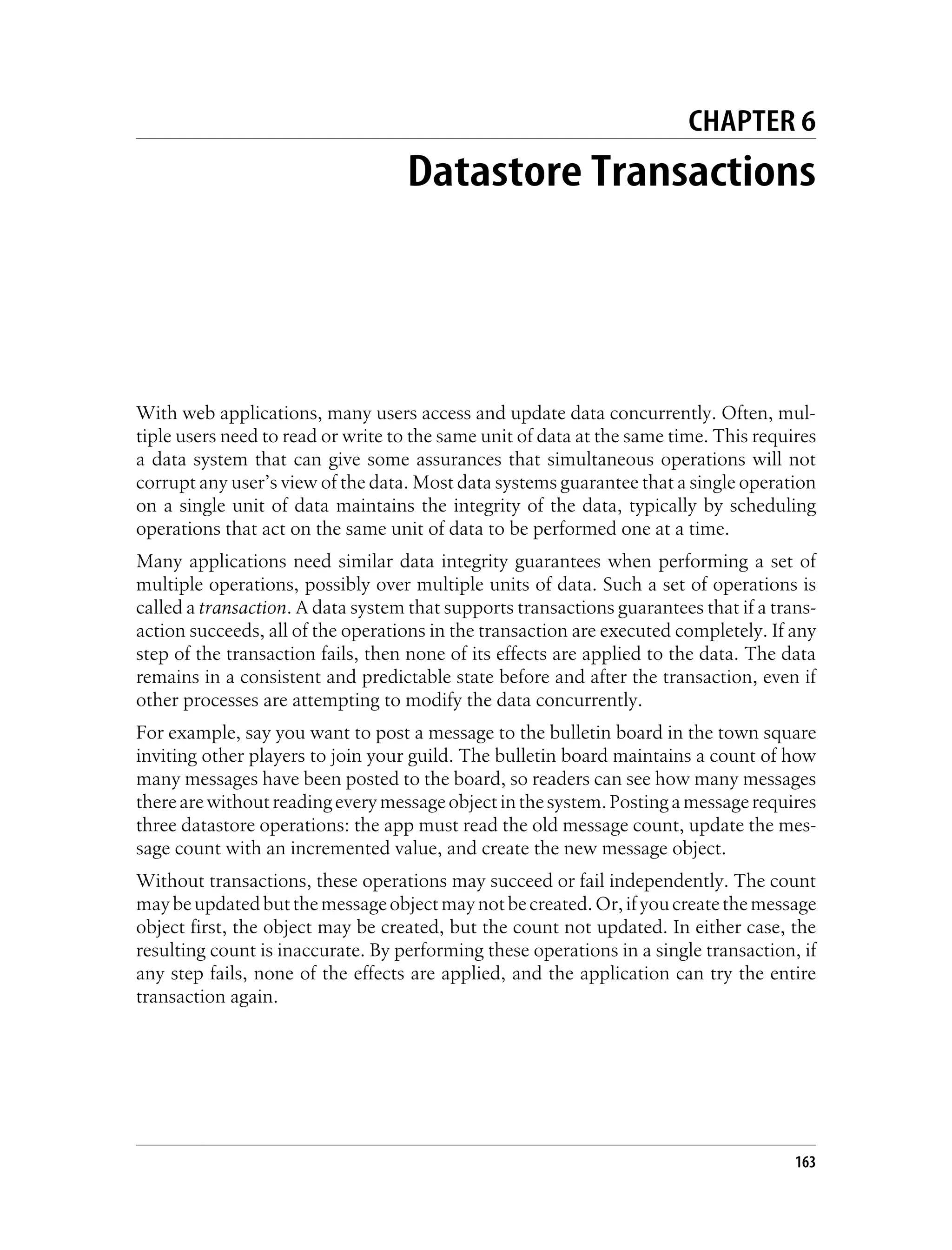 CHAPTER 6
                                   Datastore Transactions




With web applications, many users access and update data concurrently. Often, mul-
tiple users need to read or write to the same unit of data at the same time. This requires
a data system that can give some assurances that simultaneous operations will not
corrupt any user’s view of the data. Most data systems guarantee that a single operation
on a single unit of data maintains the integrity of the data, typically by scheduling
operations that act on the same unit of data to be performed one at a time.
Many applications need similar data integrity guarantees when performing a set of
multiple operations, possibly over multiple units of data. Such a set of operations is
called a transaction. A data system that supports transactions guarantees that if a trans-
action succeeds, all of the operations in the transaction are executed completely. If any
step of the transaction fails, then none of its effects are applied to the data. The data
remains in a consistent and predictable state before and after the transaction, even if
other processes are attempting to modify the data concurrently.
For example, say you want to post a message to the bulletin board in the town square
inviting other players to join your guild. The bulletin board maintains a count of how
many messages have been posted to the board, so readers can see how many messages
there are without reading every message object in the system. Posting a message requires
three datastore operations: the app must read the old message count, update the mes-
sage count with an incremented value, and create the new message object.
Without transactions, these operations may succeed or fail independently. The count
may be updated but the message object may not be created. Or, if you create the message
object first, the object may be created, but the count not updated. In either case, the
resulting count is inaccurate. By performing these operations in a single transaction, if
any step fails, none of the effects are applied, and the application can try the entire
transaction again.




                                                                                       163
 