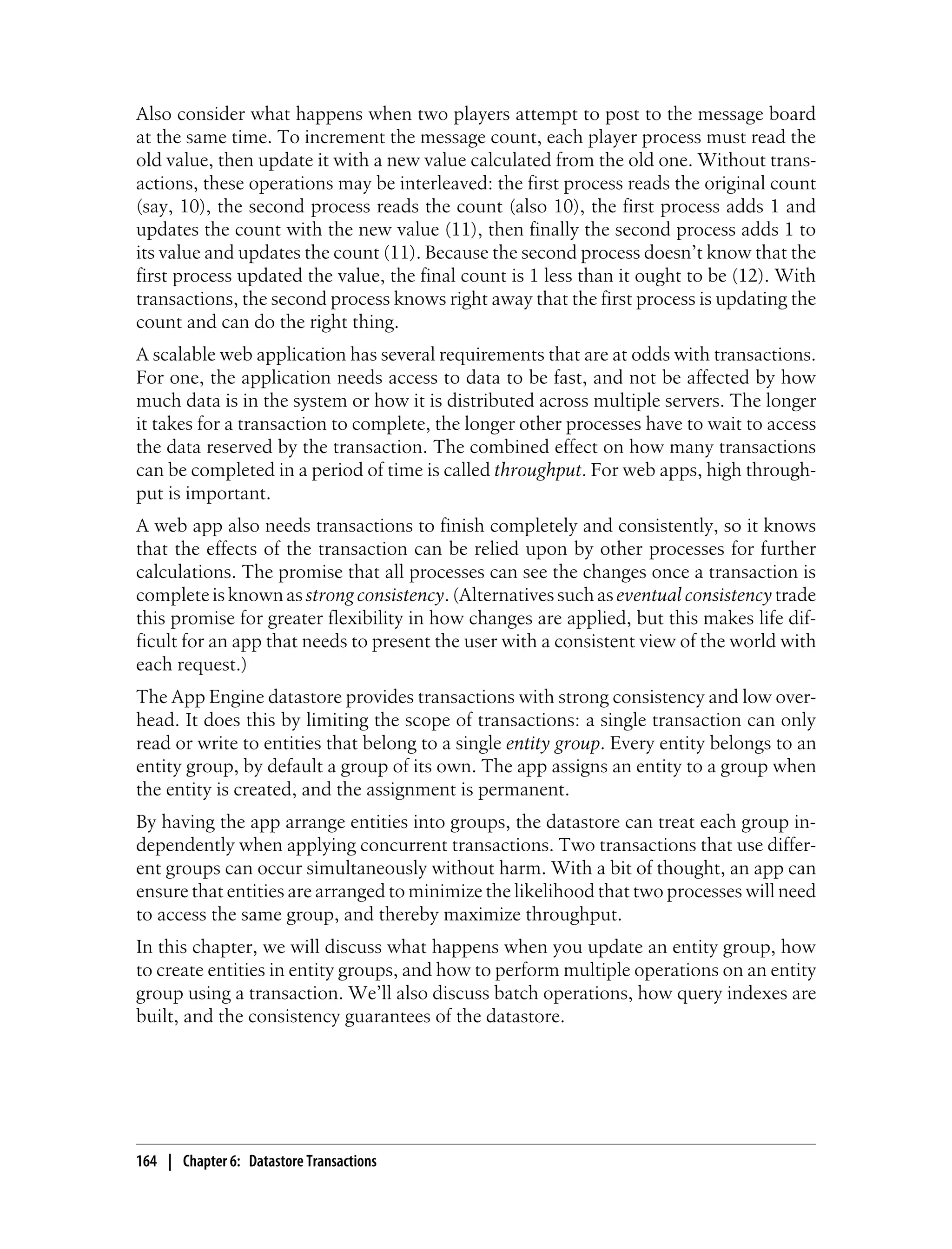 Also consider what happens when two players attempt to post to the message board
at the same time. To increment the message count, each player process must read the
old value, then update it with a new value calculated from the old one. Without trans-
actions, these operations may be interleaved: the first process reads the original count
(say, 10), the second process reads the count (also 10), the first process adds 1 and
updates the count with the new value (11), then finally the second process adds 1 to
its value and updates the count (11). Because the second process doesn’t know that the
first process updated the value, the final count is 1 less than it ought to be (12). With
transactions, the second process knows right away that the first process is updating the
count and can do the right thing.
A scalable web application has several requirements that are at odds with transactions.
For one, the application needs access to data to be fast, and not be affected by how
much data is in the system or how it is distributed across multiple servers. The longer
it takes for a transaction to complete, the longer other processes have to wait to access
the data reserved by the transaction. The combined effect on how many transactions
can be completed in a period of time is called throughput. For web apps, high through-
put is important.
A web app also needs transactions to finish completely and consistently, so it knows
that the effects of the transaction can be relied upon by other processes for further
calculations. The promise that all processes can see the changes once a transaction is
complete is known as strong consistency. (Alternatives such as eventual consistency trade
this promise for greater flexibility in how changes are applied, but this makes life dif-
ficult for an app that needs to present the user with a consistent view of the world with
each request.)
The App Engine datastore provides transactions with strong consistency and low over-
head. It does this by limiting the scope of transactions: a single transaction can only
read or write to entities that belong to a single entity group. Every entity belongs to an
entity group, by default a group of its own. The app assigns an entity to a group when
the entity is created, and the assignment is permanent.
By having the app arrange entities into groups, the datastore can treat each group in-
dependently when applying concurrent transactions. Two transactions that use differ-
ent groups can occur simultaneously without harm. With a bit of thought, an app can
ensure that entities are arranged to minimize the likelihood that two processes will need
to access the same group, and thereby maximize throughput.
In this chapter, we will discuss what happens when you update an entity group, how
to create entities in entity groups, and how to perform multiple operations on an entity
group using a transaction. We’ll also discuss batch operations, how query indexes are
built, and the consistency guarantees of the datastore.




164 | Chapter 6: Datastore Transactions
 