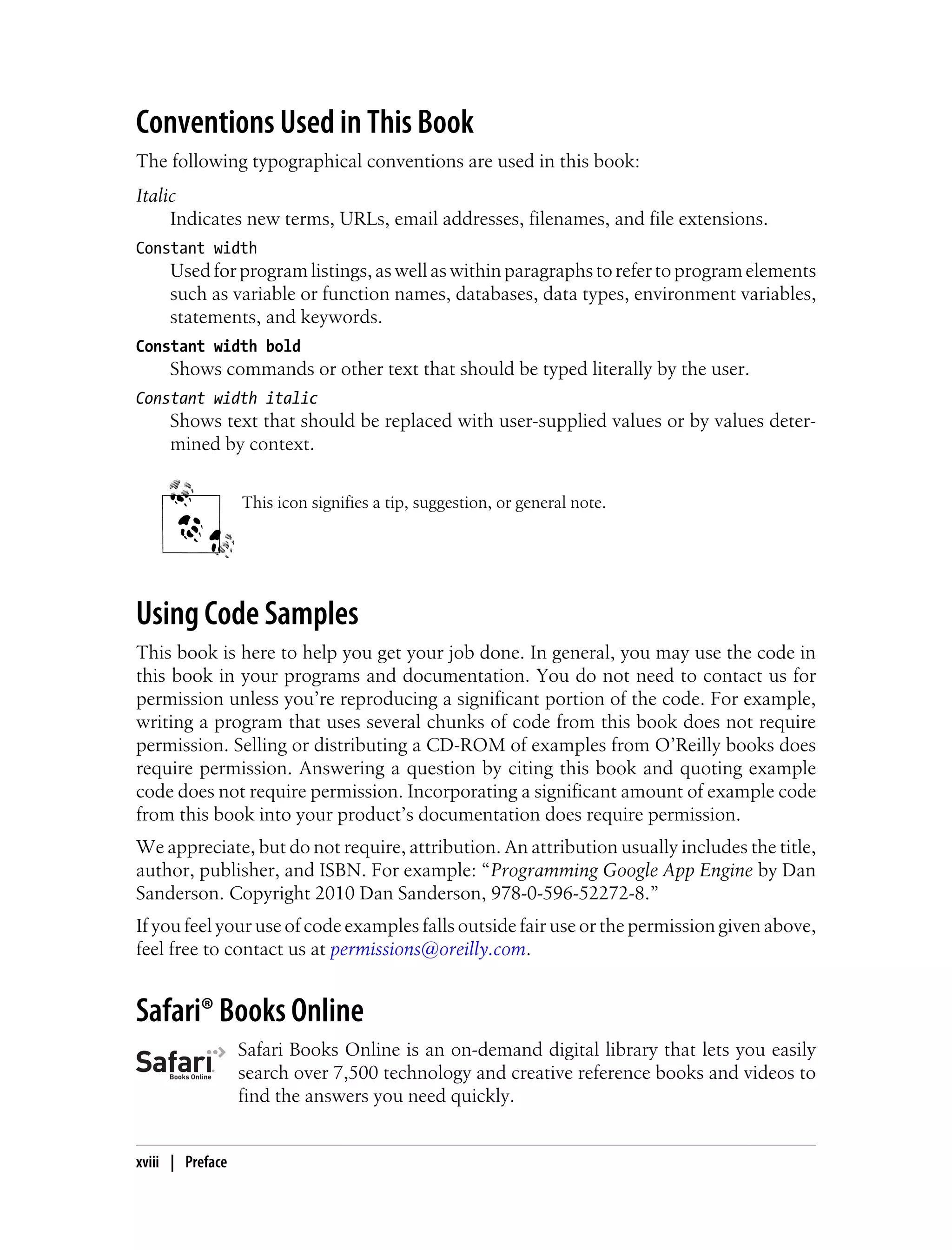 Conventions Used in This Book
The following typographical conventions are used in this book:
Italic
     Indicates new terms, URLs, email addresses, filenames, and file extensions.
Constant width
     Used for program listings, as well as within paragraphs to refer to program elements
     such as variable or function names, databases, data types, environment variables,
     statements, and keywords.
Constant width bold
     Shows commands or other text that should be typed literally by the user.
Constant width italic
     Shows text that should be replaced with user-supplied values or by values deter-
     mined by context.


                  This icon signifies a tip, suggestion, or general note.




Using Code Samples
This book is here to help you get your job done. In general, you may use the code in
this book in your programs and documentation. You do not need to contact us for
permission unless you’re reproducing a significant portion of the code. For example,
writing a program that uses several chunks of code from this book does not require
permission. Selling or distributing a CD-ROM of examples from O’Reilly books does
require permission. Answering a question by citing this book and quoting example
code does not require permission. Incorporating a significant amount of example code
from this book into your product’s documentation does require permission.
We appreciate, but do not require, attribution. An attribution usually includes the title,
author, publisher, and ISBN. For example: “Programming Google App Engine by Dan
Sanderson. Copyright 2010 Dan Sanderson, 978-0-596-52272-8.”
If you feel your use of code examples falls outside fair use or the permission given above,
feel free to contact us at permissions@oreilly.com.


Safari® Books Online
                  Safari Books Online is an on-demand digital library that lets you easily
                  search over 7,500 technology and creative reference books and videos to
                  find the answers you need quickly.


xviii | Preface
 