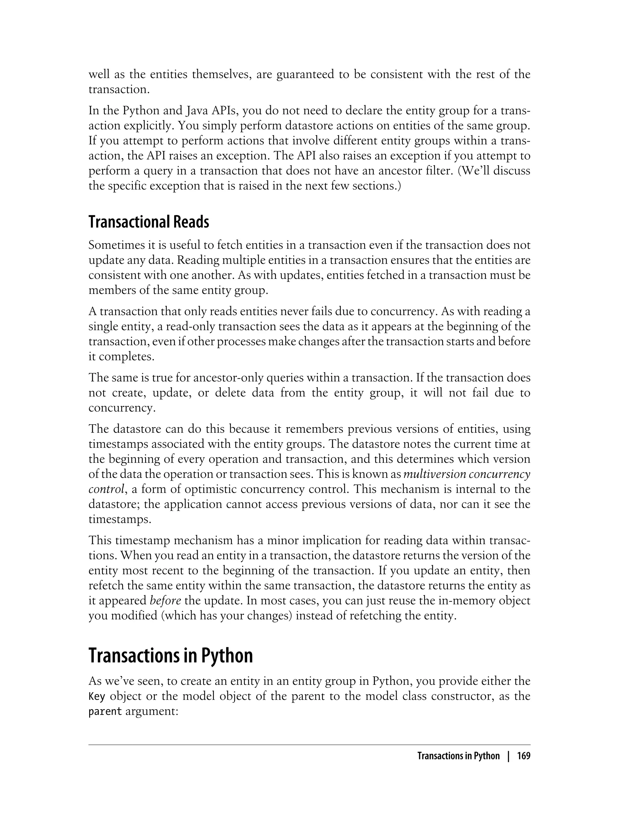 well as the entities themselves, are guaranteed to be consistent with the rest of the
transaction.
In the Python and Java APIs, you do not need to declare the entity group for a trans-
action explicitly. You simply perform datastore actions on entities of the same group.
If you attempt to perform actions that involve different entity groups within a trans-
action, the API raises an exception. The API also raises an exception if you attempt to
perform a query in a transaction that does not have an ancestor filter. (We’ll discuss
the specific exception that is raised in the next few sections.)


Transactional Reads
Sometimes it is useful to fetch entities in a transaction even if the transaction does not
update any data. Reading multiple entities in a transaction ensures that the entities are
consistent with one another. As with updates, entities fetched in a transaction must be
members of the same entity group.
A transaction that only reads entities never fails due to concurrency. As with reading a
single entity, a read-only transaction sees the data as it appears at the beginning of the
transaction, even if other processes make changes after the transaction starts and before
it completes.
The same is true for ancestor-only queries within a transaction. If the transaction does
not create, update, or delete data from the entity group, it will not fail due to
concurrency.
The datastore can do this because it remembers previous versions of entities, using
timestamps associated with the entity groups. The datastore notes the current time at
the beginning of every operation and transaction, and this determines which version
of the data the operation or transaction sees. This is known as multiversion concurrency
control, a form of optimistic concurrency control. This mechanism is internal to the
datastore; the application cannot access previous versions of data, nor can it see the
timestamps.
This timestamp mechanism has a minor implication for reading data within transac-
tions. When you read an entity in a transaction, the datastore returns the version of the
entity most recent to the beginning of the transaction. If you update an entity, then
refetch the same entity within the same transaction, the datastore returns the entity as
it appeared before the update. In most cases, you can just reuse the in-memory object
you modified (which has your changes) instead of refetching the entity.


Transactions in Python
As we’ve seen, to create an entity in an entity group in Python, you provide either the
Key object or the model object of the parent to the model class constructor, as the
parent argument:


                                                                  Transactions in Python | 169
 